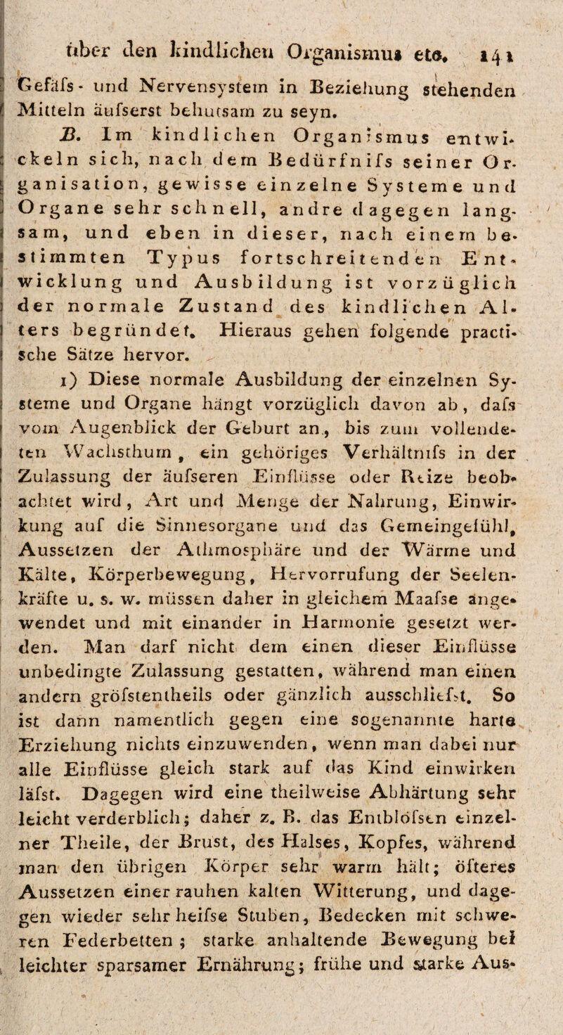 ij Gefäfs- und Nervensystem in Beziehung stehenden ! Mitteln äufserst behutsam zu seyn. JD. Im kindlichen Organismus eaitwi* 't ekeln sich, nach dem Bedürfnifs seiner Or- j ganisation, gewisse einzelne Systeme und j Organe sehr schnell, andre dagegen lang- j sam, und eben in dieser, nach einem be- ( stimmten Typus fortschreitenden Ent- 1 Wicklung und Ausbildung ist vorzüglich j der normale Zustand des kindlichen Al- I ters begründet. Hieraus gehen folgende practi- ( sehe Sätze hervor. i) Diese normale Ausbildung der einzelnen Sy- I Sterne und Organe hängt vorzüglich davon ab , dafs I vom Augenblick der Geburt an., bis zum vollende- I teil Wachsthum, ein gehöriges Verliältnifs in der I Zulassung der äufseren Einflüsse oder Rtize beob> I achtet wird, Art und Menge der Nahrung, Einwir- ! kung auf die Sinnesorgane und das Gemeingefühl, i Aussetzen der Athmosphare und der Wärme und ’ Kälte, Körperbewegung, Hervorrufung der Seelen- ' kräfte u. s. w. müssen daher in gleichem Maafse änge* wendet und mit einander in Harmonie gesetzt wer¬ den. Man darf nicht dem einen dieser Einflüsse unbedingte Zulassung gestatten, während man einen andern gröfstentheils oder gänzlich ausschlicGt, So ist dann namentlich gegen eine sogenannte harte Erziehung nichts einzuwtriden, wenn man dabei nur alle Einflüsse gleich stark auf das Kind einwiiken läfst. Dagegen wird eine theilweise Abhärtung sehr leicht verderblich; daher z, B. das Eniblöfstn einzel¬ ner Tlieile, der Brust, des Halses, Kopfes, während man den übrigen Körper sehr warm halt; öfteres Aussetzen einer rauhen kalten Witterung, und dage¬ gen wieder sehr heifse Stuben, Bedecken mit schwe¬ ren Federbetten ; starke anhaltende Bewegung bei ; leichter sparsamer Ernährung; frühe und starke Aus-