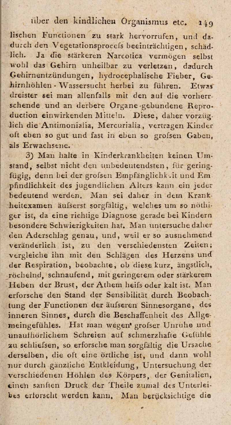 lischen Functionen zu stark hervorrufen, und da¬ durch den Vegetationsprocefs beeinträchtigen, schäd¬ lich. Ja die stärkeren Narcotica vermögen selbst wohl das Gehirn unheilbar zu verletzen, dadurch Gediirnentzündungen, hydrocephalische Fieber, Ge¬ hirnhöhlen - Wassersucht herbei zu führen. Etwas dreister sei man allenfalls mit den auf die vorherr¬ schende und an derbere Organe-gebundene Repro- duction einwirkenden Mitteln. Diese, daher vorzüg¬ lich die Antimoniaiia, Mercuriaiia, vertragen Kinder oh eben so gut und fast in eben so grofsen Gaben, als Erwachsene. 33 Man halte in Kinderkrankheicen keinen Um¬ stand, selbst nicht den unbedeutendsten, für gering¬ fügig, denn bei der grofsen Ernpfänglichk .it und Em pfindlichkeit des jugendlichen Alters kann ein jeder bedeutend werden. Man sei daher in dem Kranfc- heitexamen äufserst sorgfältig, welches urn so nötbi- ger ist, da eine richtige Diagnose gerade bei Kindern besondere Schwierigkeiten hat. Man untersuche daher den Aderschiag genau, und, weil er so ausnehmend veränderlich ist, zu den verschiedensten Zeiten; vergleiche ihn mit den Schlägen des Flerzens und der Respiration, beobachte, ob diese kurz, ängstlich, röchelnd, schnaufend, mit geringerem oder stärkerem Heben der Brust, der Athem heifs oder kalt ist. Man erforsche den Stand der Sensibilität durch Beobach¬ tung der Functionen der äufseren Sinnesorgane, des inneren Sinnes, durch die Beschaffenheit des Allge¬ meingefühles. Hat man wegen^ grofser Unruhe und unaufhörlichem Schreien auf schmerzhafte Gefühle zu schliefsen, so erforsche man sorgfältig die Ursache derselben, die oft eine örtliche ist, und dann wohl nur durch gänzliche Entkleidung, Untersuchung der verschiedenen Höhlen des Körpers, der Genitalien, einen sanften Druck der Theile zumal des Unterlei¬ bes erlorscht werden kann. Man berücksichtige dis