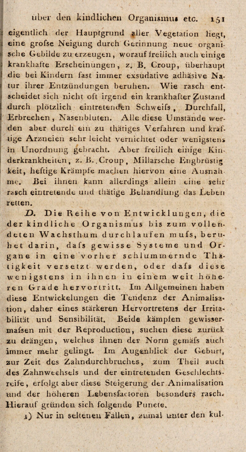 I eigentlich der Hauptgrund ^ller Vegetation liegt, 1 eine grofse Neigung durch Gerinnung neue orgarii- sehe Gebilde zu erzeugen , worauf freilich auch einige |I krankhafte Erscheinungen, z, B. Croup, überhaupt 1 die bei Kindern fast immer exsudative adhäsive Na- t tur ihrer Entzündungen beruhen. Wie rasch ent- ji scheidet sich nicht oft irgend ein krankhafter Zustand I durch plötzlich eintretenden Schweifs , Durchfall, ) Erbrechen, Nasenbluten. Alle diese Umstände wer- \ den aber durch ein zu thätiges Verfahren und kraf- 1 lige Arzneien sehr leicht vernichtet oder wenigstens I in Unordnung gebracht. Aber freilich einige Kiii- I derkrankheiten, z.B.,Croup, Millarsche Engbrüstig i keit, heftige Krämpfe macjieii hiervon eine Ausnah me. Bei ihnen kann allerdings allein eine seisr rasch eintretende und thätige Behandlung das Leben retten, X). Die Reihe von Entwicklungen, die der kindliche Organismus bis zum vollen« deten Wachsthum durchlaufen mufs, beru¬ het darin, dafs gewisse Systeme und Or¬ gane in eine vorher schlummernde Thä- ligkeit versetzt werden, oder dafs diese wenigstens in ihnen in einem weit höhe¬ ren Grade hervortritt. Im Allgemeinen haben diese Entwickelungen die Tendenz der Animalisa- tion, daher eines stärkeren Hervortretens der Irrita¬ bilität und Sensibilität. Beide kämpfen gewisser- mafsen mit der Reproduetion, suchen diese zurück zu drängen, welches ihnen der Norm gemafs aucli immer mehr gelingt. Ira Augeiil)lick der Geburt, zur Zeit des Zahndurchbruches, zum Theii auch des Zahnweehsels und der eiiitretenden Geschlechts¬ reife , erfolgt aber diese Steigerung der Animaiisatiori und der höheren Lebensfactoren besonders rasche Hierauf gründen sich folgende Punete, i) Nur in seltenen Fallen,, zumal unter den kub