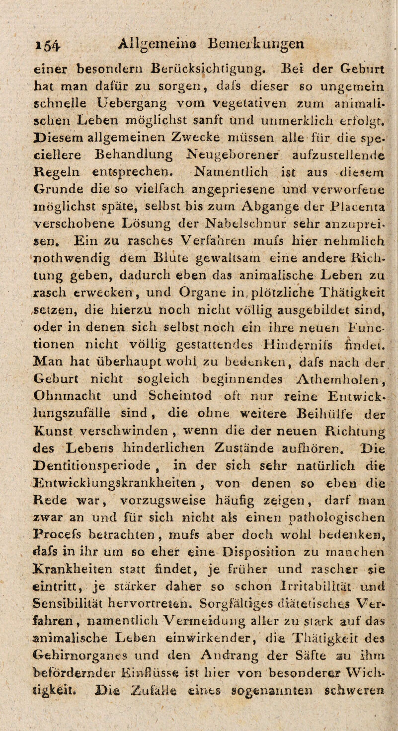 einer besondern Berücksichtigung. Bei der Geburt hat man dafür zu sorgen, dafs dieser so ungemein schnelle Uebergang vorn vegetativen zürn animali* sehen Leben möglichst sanft und unmerkiieh erfolgt. Diesem allgemeinen Zwecke müssen alle für die spe- ciellere Behandlung Neugeborener aufzustellende Regeln entsprechen. Namentlich ist aus diesem Grunde die so vielfach angepriesene und verworfene möglichst späte, selbst bis zum Abgänge der Placenta verschobene Lösung der Nabelschnur sehr anzuprti* sen. Ein zu rasches Verfahren rnufs hier nehralich •nothwendig dem Blute gewaltsam eine andere Rieh* tung geben, dadurch eben das animalische Leben zu rasch erwecken, und Organe in,plötzliche Thätigkert ,setzen, die hierzu noch nicht völlig ausgebildet sind, öder in denen sich selbst noch ein ihre neuen Func¬ tionen nicht völlig gestattendes Hiudernifs findet. Man hat überhaupt wohl zu bedenken, dafs nach der, Geburt nicht sogleich beginnendes Athernholen, Ohnmacht und Scheintod oft nur reine Entwick* lungszufälle sind, die ohne M^eitere Beihülfe der Kunst verschwinden , wenn die der neuen Richtung des Lebens hinderlichen Zustände aufliören. Die Dentitionsperiode , in der sich sehr natürlich die Entwickiungskranklieiten, von denen so eben die Rede war, vorzugsweise häufig zeigen, darf man zwar an und für sich nicht als einen pathologischen Procefs betrachten, mufs aber doch wohl bedenken, dafs in ihr um so eher eine Disposition zu manchen Krankheiten statt findet, je früher und rascher sie eintritt, je stärker daher so schon Irritabilität und Sensibilität hervortreten. Sorgfältiges diätetisches Ver» fahren, namentlich Vermeidung aller zu stark auf das animalische Leben einwirkender, die Thätigfceit des Gehirnorgancs und den Andrang der Säfte au ihm befördernder Einflüsse ist hier von besonderer Wich¬ tigkeit. Die Zufälle eines sogenannlen schweren