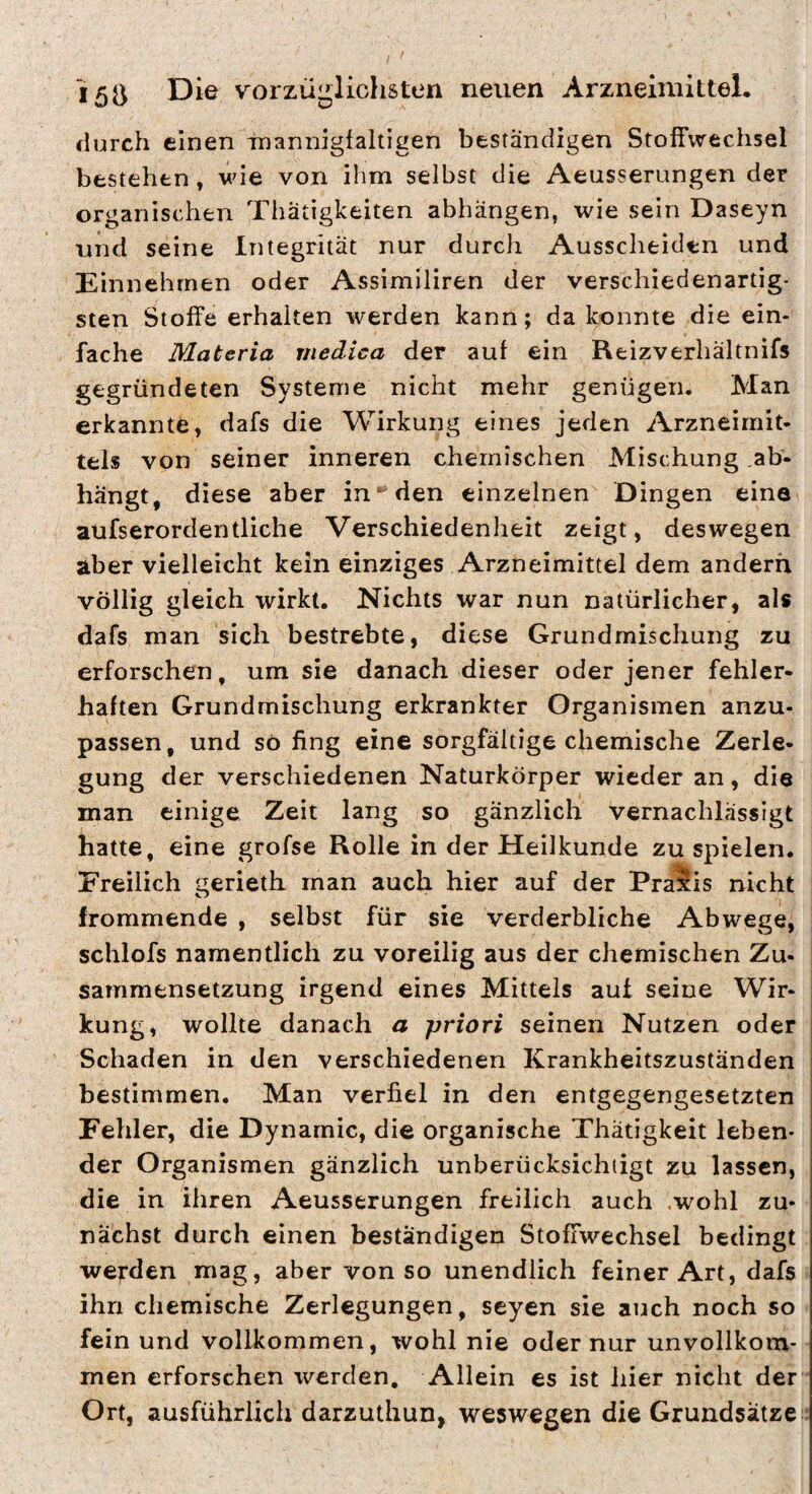 durch einen -mannigfaltigen beständigen Stoffwechsel bestehen, wie von ihm selbst die Aeusserungen der organischen Thätigkeiten abhängen, wie sein Daseyn und seine Integrität nur durch Ausscheiden und Einnehrnen oder Assimiliren der verschiedenartig¬ sten Stoffe erhalten werden kann; da konnte die ein¬ fache Materia medica der auf ein Reizverhältnifs gegründeten Systeme nicht mehr genügen. Man erkannte, dafs die Wirkung eines jeden Arzneimit¬ tels von seiner inneren chemischen Mischung .ab¬ hängt, diese aber in‘‘ den einzelnen Dingen eine aüfserordentliche Verschiedenheit zeigt, deswegen aber vielleicht kein einziges Arzneimittel dem andern völlig gleich wirkt. Nichts war nun natürlicher, als dafs man sich bestrebte, diese Grundmischung zu erforschen, um sie danach dieser oder jener fehler¬ haften Grundmischung erkrankter Organismen anzu¬ passen, und sö fing eine sorgfältige chemische Zerle¬ gung der verschiedenen Naturkörper wieder an, die man einige Zeit lang so gänzlich vernachlässigt hatte, eine grofse Rolle in der Heilkunde zu spielen. Freilich gerieth man auch hier auf der Pras^is nicht frommende , selbst für sie verderbliche Abwege, schlofs namentlich zu voreilig aus der chemischen Zu¬ sammensetzung irgend eines Mittels aut seine Wir¬ kung, wollte danach a priori seinen Nutzen oder Schaden in den verschiedenen Krankheitszuständen bestimmen. Man verfiel in den entgegengesetzten Fehler, die Dynamic, die organische Thatigkeit leben¬ der Organismen gänzlich unberücksichtigt zu lassen, die in ihren Aeusserungen freilich auch .wohl zu¬ nächst durch einen beständigen Stoffwechsel bedingt werden mag, aber von so unendlich feiner Art, dafs ihn chemische Zerlegungen, seyen sie auch noch so fein und vollkommen, wohl nie oder nur unvollkom¬ men erforschen werden. Allein es ist hier nicht der Ort, ausführlich darzuthun, weswegen die Grundsätze