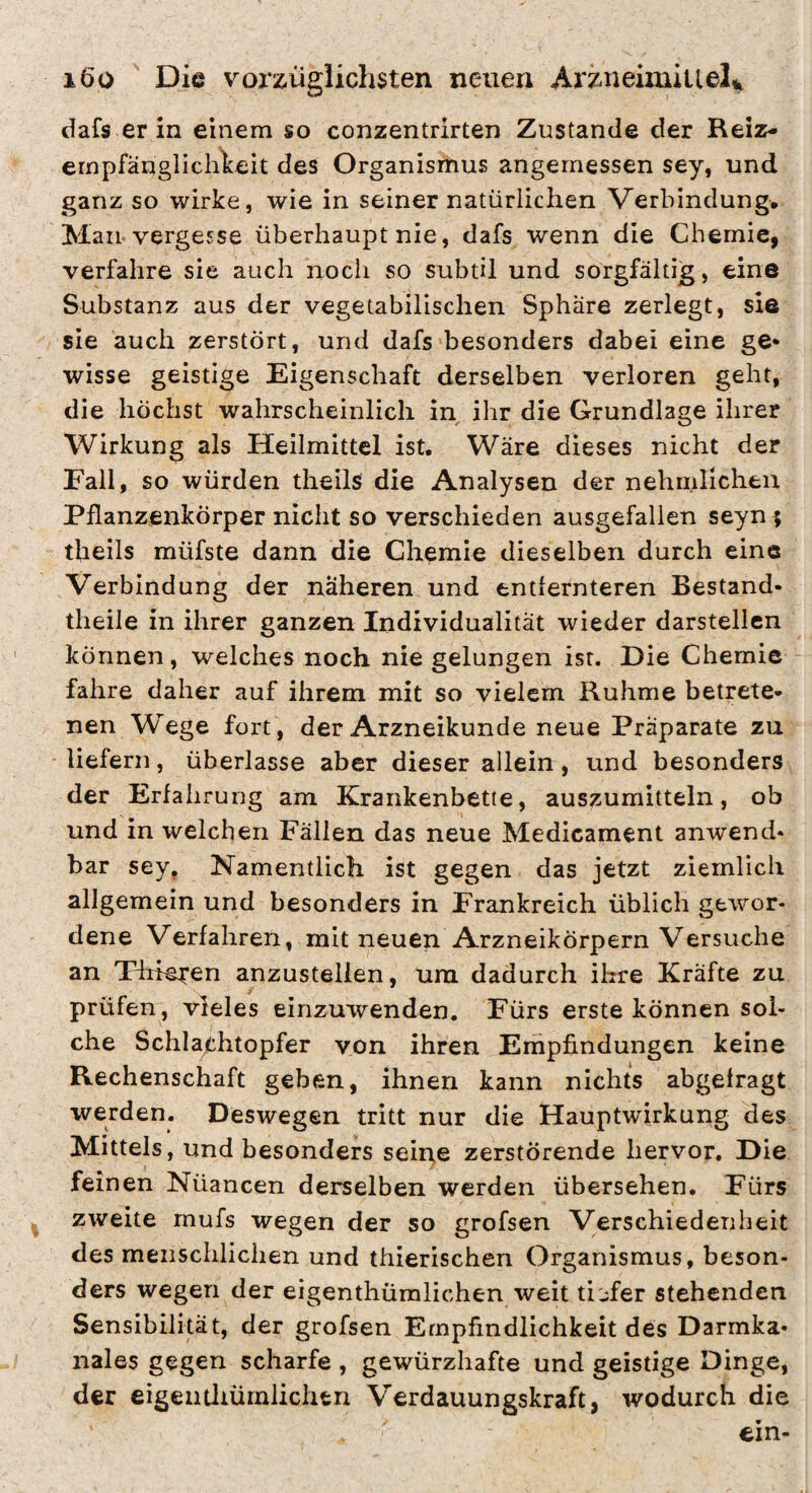 dafs er in einem so conzentrirten Zustande der Reiz- ernpfänglichlceit des Organismus angemessen sey, und ganz so wirke, wie in seiner natürlichen Verbindung, Man vergesse überhaupt nie, dafs wenn die Chemie, verfahre sie auch noch so subtil und sorgfältig, eine Substanz aus der vegetabilischen Sphäre zerlegt, sie sie auch zerstört, und dafs besonders dabei eine ge* wisse geistige Eigenschaft derselben verloren geht, die höchst wahrscheinlich in ihr die Grundlage ihrer Wirkung als Heilmittel ist. Wäre dieses nicht der Fall, so würden theils die Analysen der nehnilicheii Pflanzenkörper nicht so verschieden ausgefallen seyn; theils müfste dann die Chemie dieselben durch eine Verbindung der näheren und entlernteren Bestand- theile in ihrer ganzen Individualität wieder darstellen können, welches noch nie gelungen ist. Die Chemie fahre daher auf ihrem mit so vielem Ruhme betrete¬ nen Wege fort , der Arzneikunde neue Präparate zu liefern, überlasse aber dieser allein, und besonders der Erfahrung am Krankenbette, auszumitteln, ob und in welchen Fällen das neue Medicament anwend¬ bar sey, Namentlich ist gegen das jetzt ziemlich allgemein und besonders in Frankreich üblich gewor¬ dene Verfahren, mit neuen Arzneikörpern Versuche an Thielen anzustellen, um dadurch ihre Kräfte zu prüfen, vieles einzuwenden. Fürs erste können sol¬ che Schlajthtopfer von ihren Empfindungen keine Rechenschaft geben, ihnen kann nichts abgelragt werden. Deswegen tritt nur die Hauptwirkung des Mittels, und besonders seirte zerstörende hervor. Die feinen Nüancen derselben werden übersehen. Fürs ^ zweite mufs wegen der so grofsen Verschiedenheit des meiiscliliclien und thierischen Organismus, beson¬ ders wegen der eigenthümlichen weit tiefer stehenden Sensibilität, der grofsen Empfindlichkeit des Darmka¬ nales gegen scharfe , gewürzhafte und geistige Dinge, der eigeiitliürnlichtn Verdauungskraft, wodurch die ein-