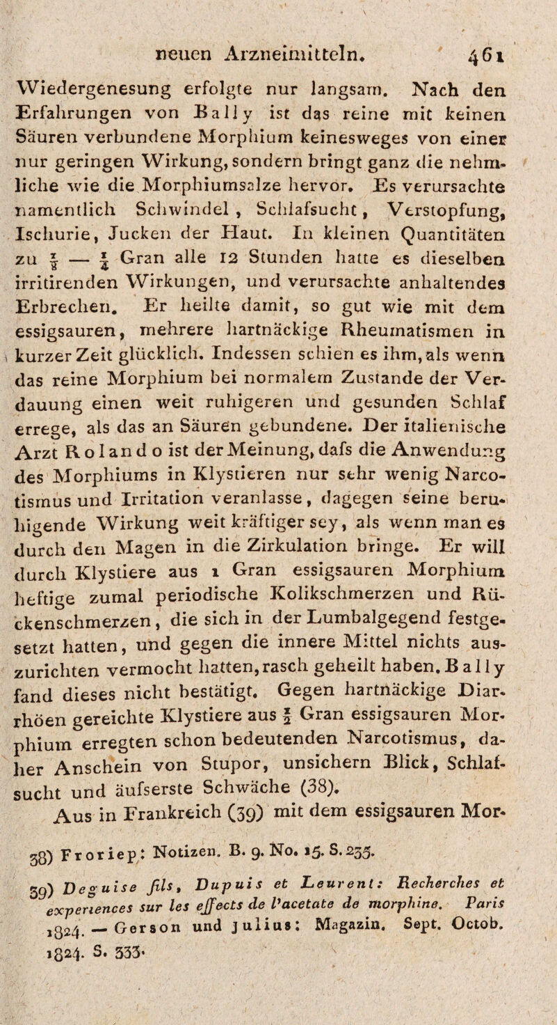 Wiedergenesung erfolgte nur langsam. Nach den Erfahrungen von Baliy ist das reine mit Iceinen Säuren verbundene Morphium keinesweges von elncE nur geringen Wirkung, sondern bringt ganz die nehm- liehe wie die Morphiumsalze hervor. Es verursachte namentlich Schwindel , Schlafsucht, Verstopfung, Ischurie, Jucken der Haut. In kleinen Quantitäten zu I — * Gran alle I2 Stunden hatte es dieselben irrltirenden Wirkungen, und verursachte anhaltendes Erbrechen. Er heilte damit, so gut wie mit dem essigsauren, mehrere hartnäckige Rheumatismen in kurzer Zeit glücklich. Indessen schien es ihm, als wenn das reine Morphium bei normalem Zustande der Ver¬ dauung einen weit ruhigeren und gesunden Schlaf errege, als das an Säuren gebundene. Der italienische Arzt Roland o ist der Meinung, dafs die Anwendung des Morphiums in Klystieren nur sehr wenig Narco- tisrnus und Irritation veranlasse, dagegen seine beru¬ higende Wirkung weit kräftiger sey, als wenn man es durch den Magen in die Zirkulation bringe. Er will durch Klystiere aus 1 Gran essigsauren Morphium heftige zumal periodische Kolikschmerzen und Rü¬ ckenschmerzen , die sich in der Lumbalgegend festge¬ setzt hatten, und gegen die innere Mittel nichts aus¬ zurichten vermocht hatten,rasch geheilt haben.Baliy fand dieses nicht bestätigt. Gegen hartnäckige Diar¬ rhöen gereichte Klystiere aus f Gran essigsauren Mor¬ phium erregten schon bedeutenden Narcotismus, da¬ her Anschein von Stupor, unsichern Blick, Schlaf¬ sucht und äufserste Schwäche (38), Aus in Frankreich (39) mit dem essigsauren Mor- 53) Froriep: Notizen. B. 9. No, 15.8.235. 39) Deguise fiU, Dupuis et Leurent: Recherches et experiences sur les ejfects de Vacetate de morplnne. Paris 1324. — Geraon und Julius: Magazin. Sept. Octob, 1324. S. 333’