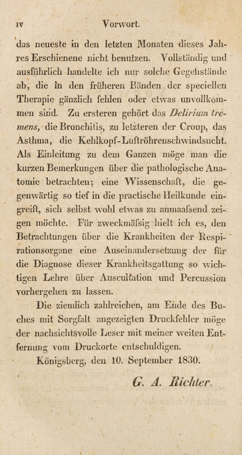 das neueste in den letzten Monaten dieses Jah¬ res Erschienene nicht benutzen. Vollständig und ausführlich handelte ich nur solche Gegehstände ab, die in den früheren Bänden der speciellen Therapie gänzlich fehlen oder etwas unvollkom¬ men sind. Zu ersteren gehört das Delirium tre¬ mens, die Bronchitis, zu letzteren der Croup, das 1 Asthma, die Kehlkopf-Lüftröhrenschwindsucht. Als Einleitung zu dem Ganzen möge man die kurzen Bemerkungen über die pathologische Ana¬ tomie betrachten; eine Wissenschaft, die ge¬ genwärtig so tief in die practische Heilkunde ein- greift, sich selbst wohl etwas zu anmaafsend zei¬ gen möchte. Für zweckmäfsig hielt ich es, den Betrachtungen über die Krankheiten der Respi- rationsorgane eine Auseinandersetzung der für die Diagnose dieser Krankheitsgattung so wich¬ tigen Lehre über Auscultation und Percussion i vorhergehen zu lassen. ° t Die ziemlich zahlreichen, am Ende des Bu¬ ches mit Sorgfalt angezeigten Druckfehler möge der nachsichtsvolle Leser mit meiner weiten Ent¬ fernung vom Druckorte entschuldigen. Königsberg, den 10. September 1830. G. A. Richter. »