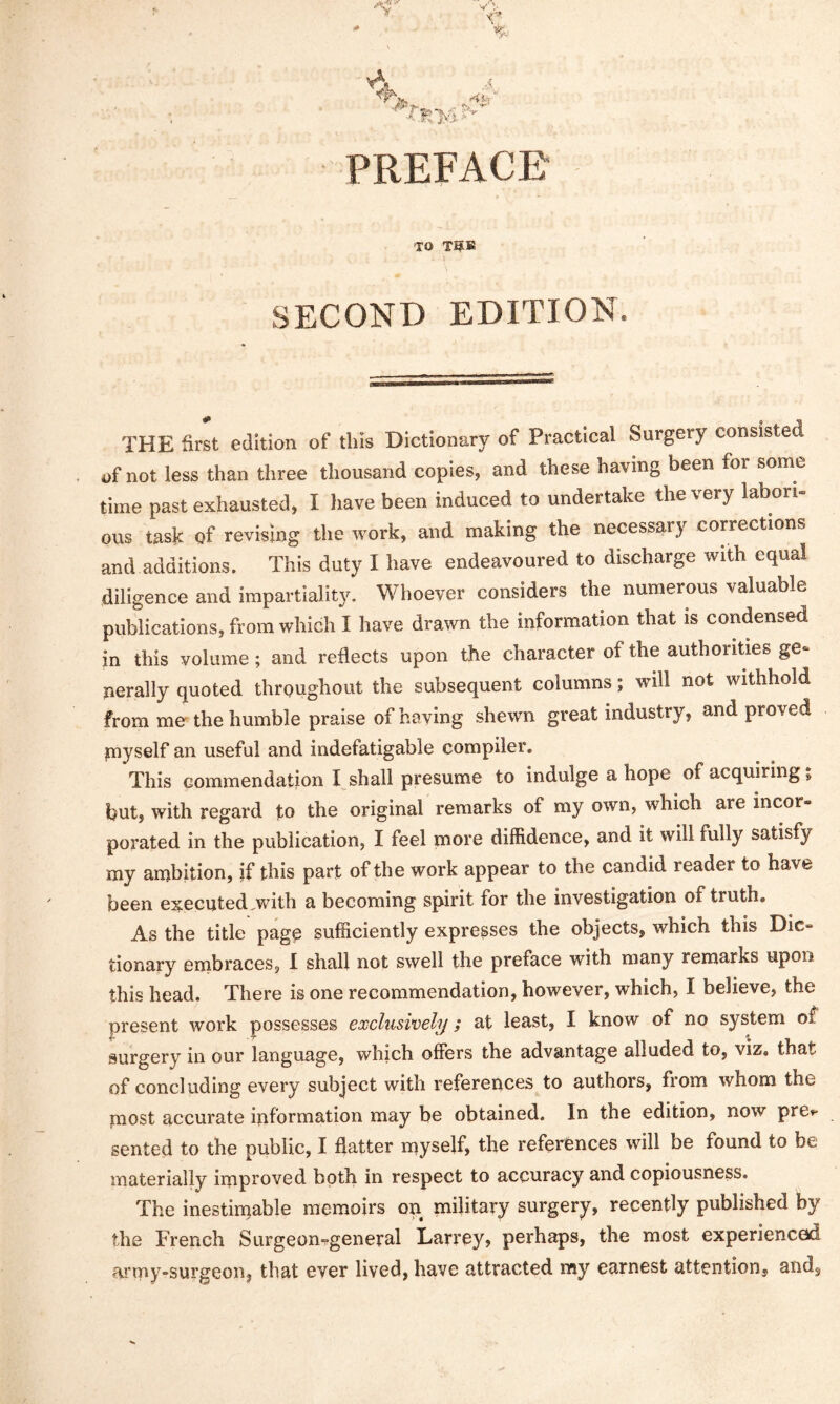 PREFACE to TO& ' \ SECOND EDITION. THE first edition of this Dictionary of Practical Surgery consisted of not less than three thousand copies, and these having been foi some time past exhausted, I have been induced to undertake the very labori- ous task of revising the work, and making the necessary corrections and additions. This duty I have endeavoured to discharge with equal diligence and impartiality. Whoever considers the numerous valuable publications, from which I have drawn the information that is condensed in this volume; and reflects upon the character of the authorities ge- nerally quoted throughout the subsequent columns; will not withhold from me the humble praise of having shewn great industry, and proved myself an useful and indefatigable compiler. This commendation I shall presume to indulge a hope of acquiring; hut, with regard to the original remarks of my own, which are incor- porated in the publication, I feel more diffidence, and it will fully satisfy my ambition, if this part of the work appear to the candid reader to have been executed,with a becoming spirit for the investigation of truth. As the title page sufficiently expresses the objects, which this Dic- tionary embraces, I shall not swell the preface with many remarks upon this head. There is one recommendation, however, which, I believe, the present work possesses exclusively; at least, I know of no system of surgery in our language, which offers the advantage alluded to, viz. that of concluding every subject with references to authors, from whom the most accurate information may be obtained. In the edition, now pre»- sented to the public, I flatter myself, the references will be found to be materially improved both in respect to accuracy and copiousness. The inestimable memoirs on military surgery, recently published by the French Surgeon-general Larrey, perhaps, the most experienced army-surgeon, that ever lived, have attracted my earnest attention, and.