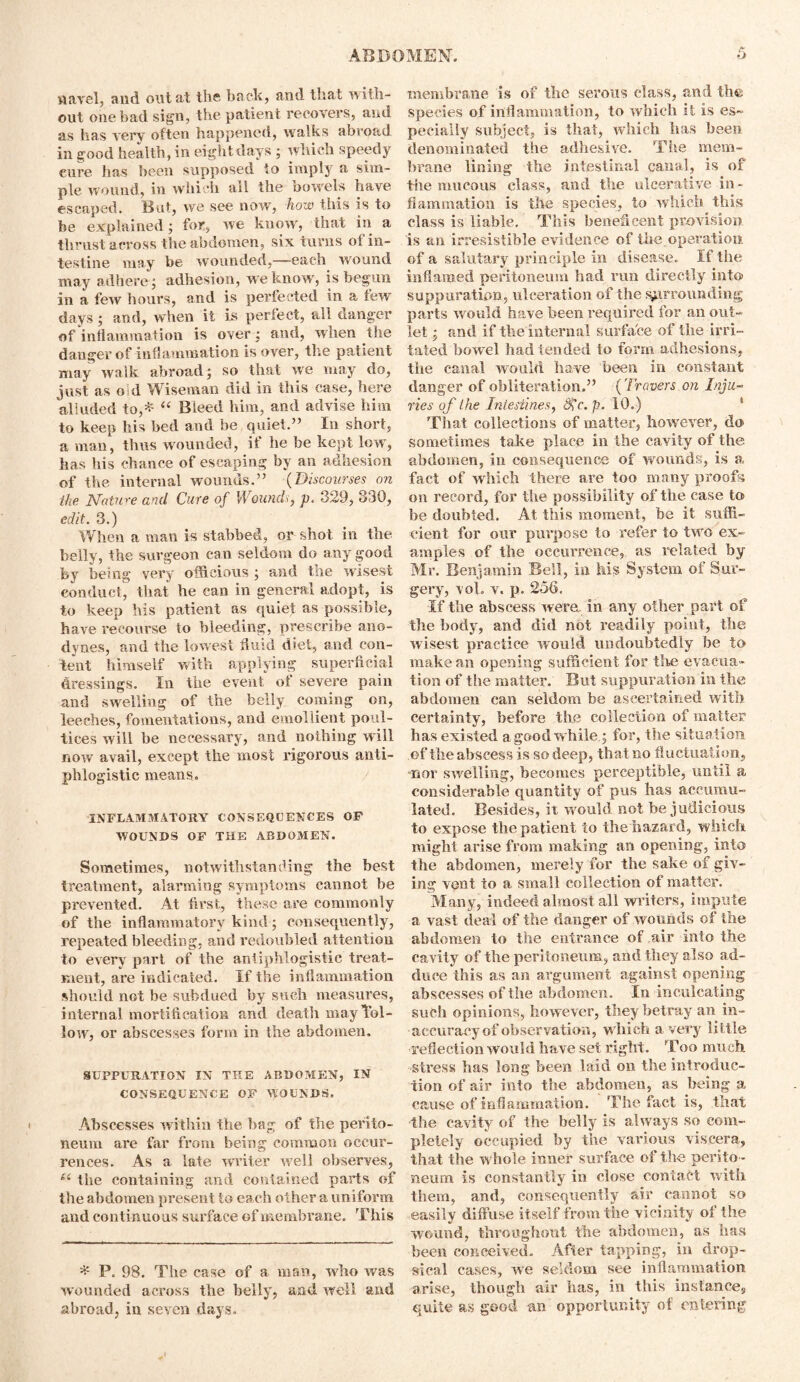 navel, and ontat the back, and that with- out one bad sign, the patient recovers, and as has very often happened, walks abroad in good health, in eight days ; which speedy cure has been supposed to imply a sim- ple wound, in which all the bowels have escaped. But, we see now, how this is to be explained; for, we know, that in a thrust across the abdomen, six turns of in- testine may be wounded,—each wound may adhere; adhesion, we know, is begun in a few hours, and is perfected in a tew days; and, when it is perfect, all danger of inflammation is over; and, when the danger of inflammation is over, the patient may walk abroad; so that we may do, just as old Wiseman did in this case, here alluded to,* “ Bleed him, and advise him to keep his bed and be quiet.” In short, a man, thus wounded, if he be kept low', has his chance of escaping by an adhesion of the internal wounds.” (Discourses on the Nature and Cure of Wounds, p, 329, 330, edit. 3.) When a man is stabbed, or shot in the belly, the surgeon can seldom do any good by being very officious ; and tne wisest conduct, that he can in general adopt, is to keep his patient as quiet as possible, have recourse to bleeding, prescribe ano- dynes, and the lowest fluid diet, and con- tent himself with applying superficial di’essings. In the event of severe pain and swelling of the belly coming on, leeches, fomentations, and emollient poul- tices will be necessary, and nothing will now avail, except the most rigorous anti- phlogistic means, INFLAMMATORY CONSEQUENCES OF WOUNDS OF THE ABDOMEN. Sometimes, notwithstanding the best treatment, alarming symptoms cannot be prevented. At first, these are commonly of the inflammatory kind; consequently, repeated bleeding, and redoubled attention to every part of the antiphlogistic treat- ment, are indicated. If the inflammation should not be subdued by such measures, internal mortification and death mayTol- low, or abscesses form in the abdomen. SUPPURATION IN THE ABDOMEN, IN CONSEQUENCE OF WOUNDS. Abscesses within the bag of the perito- neum are far from being common occur- rences. As a late writer well observes, u the containing and contained parts of the abdomen present to each other a uniform and continuous surface of membrane. This * P. 98. The case of a man, who was wounded across the belly, and well and abroad, in seven days. membrane is of the serous class, and the; species of inflammation, to which it is es- pecially subject, is that, which has been denominated the adhesive. The mem- brane lining the intestinal canal, is of tile mucous class, and the ulcerative in- flammation is the species, to which this class is liable. This beneficent provision is an irresistible evidence of the operation of a salutary principle in disease. If the inflamed peritoneum had run directly into suppuration, ulceration of the surrounding parts would have been required for an out- let and if the internal Surface of the irri- tated bowel had tended to form adhesions, the canal would have been in constant danger of obliteration.” (Travers on Inju- ries of the Intestines, Sfc. p. 10.) That collections of matter, however, do sometimes take place in the cavity of the abdomen, in consequence of wounds, is a fact of which there are too many proofs on record, for the possibility of the case to be doubted. At this moment, be it suffi- cient for our purpose to refer to two ex- amples of the occurrence, as related by Mr. Benjamin Bell, in his System of Sur- gery, voL v. p. 256. If the abscess were, in any other part of the body, and did not readily point, the wisest practice would undoubtedly be to make an opening sufficient for the evacua- tion of tiie matter. But suppuration in the abdomen can seldom be ascertained with certainty, before the collection of matter has existed a good while; for, the situation of the abscess is so deep, that no fluctuation, ■nor swelling, becomes perceptible, until a considerable quantity of pus has accumu- lated. Besides, it would not be judicious to expose the patient to the hazard, which might arise from making an opening, into the abdomen, merely for the sake of giv- ing vent to a small collection of matter. Many, indeed almost all writers, impute a vast deal of the danger of wounds of the abdomen to the entrance of air into the cavity of the peritoneum, and they also ad- duce this as an argument against opening abscesses of the abdomen. In inculcating such opinions, however, they betray an in- accurax^y of observation, which a very little •reflection would have set right. Too much ■stress has long been laid on the introduc- tion of air into the abdomen, as being a cause of inflammation. The fact is, that the cavity of the belly is always so com- pletely occupied by the various viscera, that the whole inner surface of the perito - neum is constantly in close contact with them, and, consequently air cannot so ■ easily diffuse itself from the vicinity of the wound, throughout the abdomen, as has been conceived. After tapping, in drop- sical cases, we seldom see inflammation arise, though air has, in this instance, quite as good an opportunity of entering