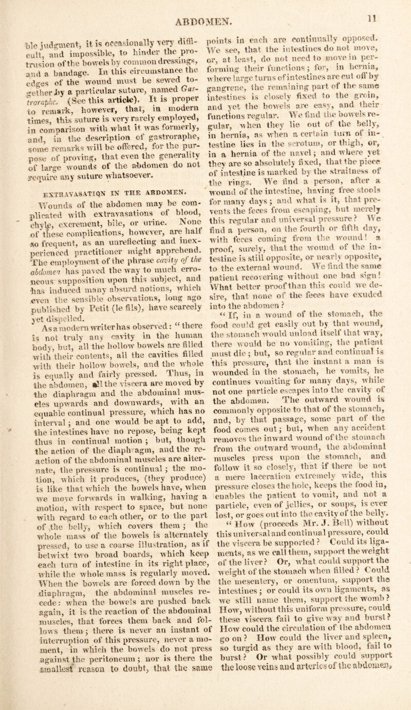 i>le judgment, it is occasionally very diffi- cult. and impossible, to hinder the pro- trusion of the bowels by common dressings, and a bandage. In this circumstance the edges of the wound must be sewed to- gether Jbv a particular suture, named Gas- Iroraphc/ (See this article). It is proper to remark, however, that, in modern times, this suture is very rarely employed, in comparison with what it was formerly, and, in the description of gastroraphe, some remarks will be offered, for the pur- pose of proving, that even the generality of large wounds of the abdomen do not require any suture whatsoever. EXTRAVASATION IN THE ABDOMEN. Wounds of the abdomen may be com- plicated with extravasations of blood, chyle, excrement, bile, or urine. IS one of these complications, however, are half so frequent, as an unreflecting and inex- perienced practitioner might apprehend. The employment of the phrase cavity of the abdomen has paved the way to much erro- neous supposition upon this subject, and has induced many absurd notions, which even the sensible observations, long ago published by Petit (le fils), have scarcely yet dispelled. As a modern wri ter has observed: “ there is not truly any cavity in the human body, but, all the hollow bowels are filled with their contents, all the cavities filled with their hollow bowels, and the whole is equally and fairly pressed. Thus, in the abdomen, all the viscera are moved by the diaphragm and the abdominal mus- cles upwards and downwards, with an equable continual pressure, which has no interval; and one would be apt to add, the intestines have no repose, being kept thus in continual motion ; but, though the action of the diaphragm, and the re- action of the abdominal muscles are alter- nate, the pressure is continual; the mo- tion, which it produces, (they produce) is like that which the bowels have, when we move forwards in walking, having a motion, with respect to space, but none with regard to each other, or to the part of the belly, which covers them; the whole mass of the bowels is alternately pressed, to use a coarse illustration, as if betwixt two broad boards, which keep each turn of intestine in its right place, while the whole mass is regularly moved. When the bowels are forced down by the diaphragm, the abdominal muscles re- cede: when the bowels are pushed back again, it is the reaction of the abdominal muscles, that forces them back and fol- lows them ; there is never an instant of interruption of this pressure, never a mo- ment, in which the bowels do not press against the peritoneum; nor is there the smallest reason to doubt, that the same points in each are continually opposed. We see, that the intestines do not move, or, at least, do not need to move in per- forming their functions; for, in hernia, where large turns of intestines are cut off by gangrene, the remaining part of the same intestines is closely fixed to the groin, and yet the bowels are easy, and their functions regular. We find the bow els re- gular, when they lie out of the belly, in hernia, as when a certain turn of in- testine lies in the scrotum, or thigh, or, in a hernia of the navel; and where yet they are so absolutely fixed, that the piece of intestine is marked by the straitness ot the rings. We find a person, after a wound of the intestine, having free stools for many days; and what is it, that pre- vents the feces from escaping, but merely this regular and universal pressure ? We find a person, on the fourth or fifth clay, with feces coming from the wound! a proof, surely, that the wound, oi the in- testine is still opposite, or nearly opposite, to the external wound. We find the same patient recovering without one bad s?.gn! What better proof than this could we de- sire, that none of the feces have exuded into the abdomen ? « If, in a wound of the stomach, the food could get easily out by that wound, the stomach would unload itself that way, there would be no vomiting, the patient must die ; but, so regular and continual is this pressure, that the instant a man is wounded in the stomach, he vomits, he continues vomiting for many days, while not one particle escapes into the cavity of the abdomen. The outward wound is commonly opposite to that of the stomach, and, by that passage, some part of the food comes out; but, when any accident removes the inward wound of the stomach from the outward wound, the abdominal muscles press upon the stomach, and follow it so closely, that if there be not a mere laceration extremely wide, this pressure closes the hole, keeps the food in, enables the patient to vomit, and not a particle, even of jellies, or soups, is ever lost, or goes out into the cavity of the belly. “ How (proceeds Mr. J. Bell) without this universal and continual pressure, could the viscera be supported ? Could its liga- ments, as we call them, support the weight of the liver ? Or, what could support the weight of the stomach when filled ? Could the mesentery, or omentum, support the intestines ; or could its own ligaments, as wre still name them, support the womb ? How, without this uniform pressure, could these viscera fail to give way and burst ? How could the circulation of Ihe abdomen, go on ? How could the liver and spleen, so turgid as they are wilh blood, fail to burst? Or what possibly eould support the loose veins and arteries of the abdomen.