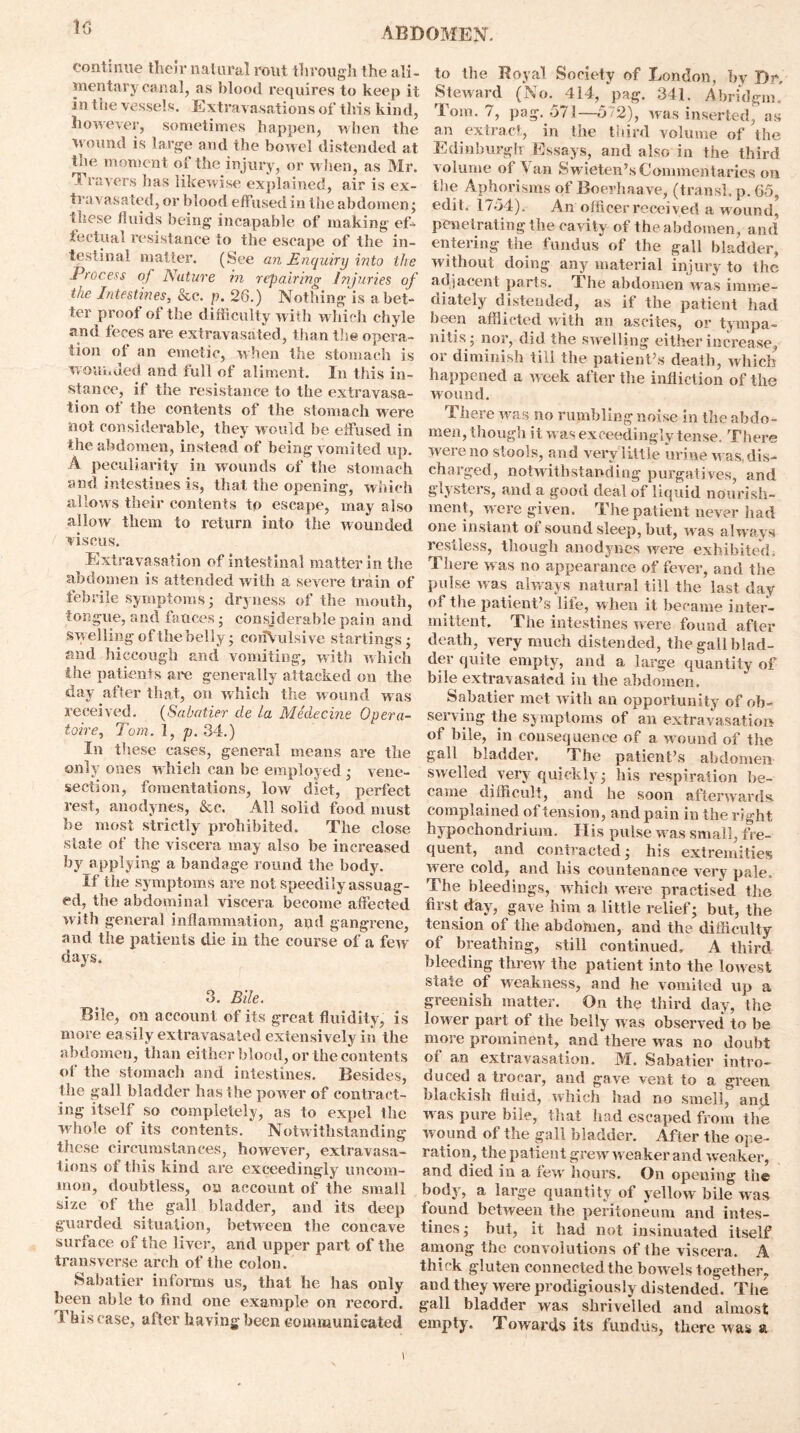 10 continue their natural rout through the ali- mentary canal, as blood requires to keep it In the vessels. Extravasations of this kind, however, sometimes happen, when the wound is large and the bowel distended at the moment of the injury, or when, as Mr. 1 ravers has likewise explained, air is ex- travasated, or blood effused in the abdomen; these fluids being incapable of making ef- fectual resistance to the escape of the in- testinal matter. (See an Enquiry into the Process of Nature in repairing Injuries of the Intestines, &c. p. 26.) Nothing is abet- ter proof of the difficulty with which chyle and feces are extravasated, than the opera- tion of an emetic, when the stomach is wounded and full of aliment. In this in- stance, if the resistance to the extravasa- tion of the contents of the stomach were not considerable, they would be effused in the abdomen, instead of being vomited up. A peculiarity in wounds of the stomach and intestines is, that the opening, which allows their contents to escape, may also allow them to return into the wounded viseus. Extravasation of intestinal matter in the abdomen is attended with a severe train of febrile symptoms ; dryness of the mouth, tongue, and fauces; considerable pain and swelling of the belly; convulsive startings; and hiccough and vomiting, with which the patients are generally attacked on the day after that, on which the wound was received. (Sabatier tie la Medecine Opera- toire, Tom. 1, p. 34.) In these cases, general means are the only ones which can be employed ; vene- section, fomentations, low diet, perfect rest, anodynes, &e. All solid food must be most strictly prohibited. The close state ot the viscera may also be increased by applying a bandage round the body. If the symptoms are not speedily assuag- ed, the abdominal viscera become affected with general inflammation, and gangrene, and the patients die in the course of a few days. 3. Bile. Bile, on account of its great fluidity, is more easily extravasated extensively in the abdomen, than either blood, or the contents of the stomach and intestines. Besides, the gall bladder has the pow er of contract- ing itself so completely, as to expel the whole of its contents. Notwithstanding these circumstances, however, extravasa- tions of this kind are exceedingly uncom- mon, doubtless, on account of the small size of the gall bladder, and its deep guarded situation, between the concave surface of the liver, and upper part of the transverse arch of the colon. Sabatier informs us, that he has only been able to find one example on record. This case, after having been communicated to the Royal Society of London, by Dr, Steward (No. 414, pag. 341. Abridgin' Tom. 7, pag. 571—572), was inserted, as an extract, in the third volume of the Edinburgh Essays, and also in the third volume of Van Swieten’s Commentaries on the Aphorisms of Boerhaave, (transl. p. 65, edit. 1754), An officer received a w ound, penetrating the cavity of the abdomen, and entering the fundus of the gall bladder, without doing any material injury to the adjacent parts. The abdomen was imme- diately distended, as if the patient had been afflicted with an ascites, or tympa- nitis; nor, did the sw elling either increase, or diminish till the patient’s death, which happened a Aveek after the infliction of the wound. There avrs no rumbling noise in the abdo- men, though it was exceedingly tense. There Avereno stools, and very little urine Avas, dis- charged, notwithstanding purgatives, and glysters, and a good deal of liquid nourish- ment, Avere given. The patient never had one instant of sound sleep, but, Avas always restless, though anodynes Avere exhibited. There w as no appearance of fever, and the pulse Avas always natural till the last day of the patient’s life, when it became inter- mittent, The intestines were found after death, very much distended, the gallblad- der quite empty, and a large quantity of bile extravasated in the abdomen. Sabatier met Avith an opportunity of ob- serving the symptoms of an extravasation of bile, in consequence of a Avound of the gall bladder. The patient’s abdomen SAvelled very quickly; his respiration be- came difficult, and he soon afterwards complained of tension, and pain in the right hypochondrium. II is pulse was small, fre- quent, and contracted; his extremities were cold, and his countenance very pale. The bleedings, Avhich were practised the first day, gave him a little relief; but, the tension of the abdomen, and the difficulty of breathing, still continued. A third bleeding threAV the patient into the loAvest state of weakness, and he vomited up a greenish matter. On the third day, the lower part of the belly was observed to be more prominent, and there was no doubt of an extravasation. M. Sabatier intro- duced a trocar, and gave vent to a green blackish fluid, Avhich had no smell, and aa as pure bile, that had escaped from the wound of the gall bladder. After the ope- ration, the patient greAV weaker and Aveaker, and died in a feAV hours. On opening the body, a lai’ge quantity of yellow bile vaus found betAveen the peritoneum and intes- tines; but, it had not insinuated itself among the comolutions of the viscera. A thick gluten connected the boAvels together, and they Avere prodigiously distended. The gall bladder was shrivelled and almost empty. Towards its fundus, there Avas a i
