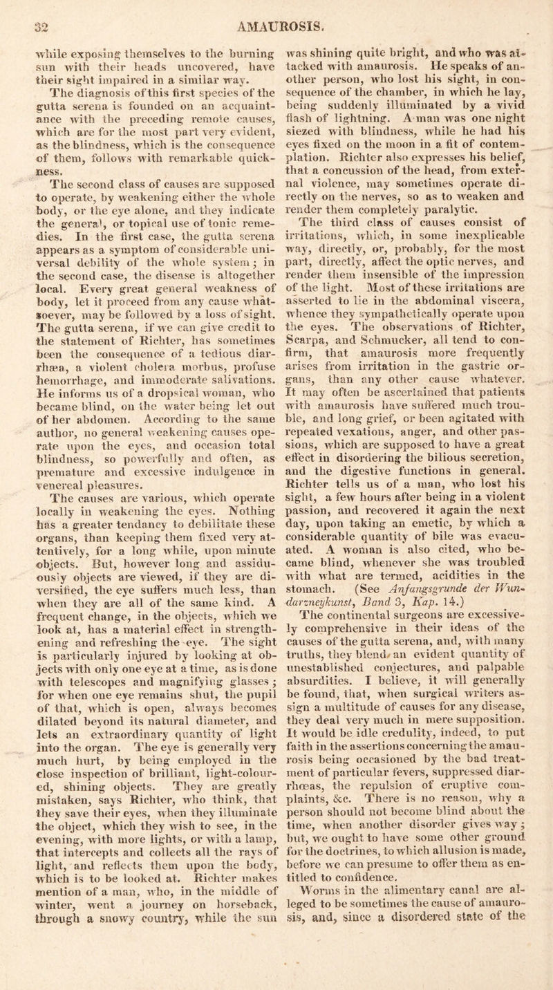 while exposing themselves to the burning sun with their heads uncovered, have their sight impaired in a similar w ay. The diagnosis of this first species of the gutta serena is founded on an acquaint- ance with the preceding remote causes, which are for the most part very evident, as the blindness, which is the consequence cf them, follows with remarkable quick- ness. The second class of causes are supposed to operate, by weakening either the whole body, or the eye alone, and they indicate the genera', or topical use of tonic reme- dies. In the first case, the gutta serena appears as a symptom of considerable uni- versal debility of the whole system; in the second case, the disease is altogether local. Every great general weakness of body, let it proceed from any cause what- soever, may be followed by a loss of sight. The gutta serena, if we can give credit to the statement of Richter, has sometimes been the consequence of a tedious diar- rhea, a violent (holesa morbus, profuse hemorrhage, and immoderate salivations. He informs us of a dropsical woman, who became blind, on the water being let out of her abdomen. According to the same author, no general weakening' causes ope- rate upon the eyes, and occasion total blindness, so powerfully and often, as premature and excessive indulgence in venereal pleasures. The causes are various, which operate locally in weakening the eyes. Nothing has a greater tendancy to debilitate these organs, than keeping them fixed very at- tentively, for a long while, upon minute objects. But, however long and assidu- ously objects are viewed, if they are di- versified, the eye suffers much less, than when they are all of the same kind. A frequent change, in the objects, which we look at, has a material effect in strength- ening and refreshing the eye. The sight is particularly injured by looking at ob- jects with only one eye at a time, as is done with telescopes and magnifying glasses ; lor when one eye remains shut, the pupil of that, which is open, alway s becomes dilated beyond its natural diameter, and lets an extraordinary quantity of light into the organ. The eye is generally very much hurt, by being employed in the close inspection of brilliant, light-colour- ed, shining objects. They are greatly mistaken, says Richter, who think, that they save their eyes, when they illuminate the object, which they wish to see, in the evening, with more lights, or with a lamp, that intercepts and collects all the rays of light, and reflects them upon the body, which is to be looked at. Richter makes mention of a man, who, in the middle of winter, went a journey on horseback, through a snowy country, while the sun was shining quite bright, and who was al- tacked with amaurosis. He speaks of an- other person, who lost his sight, in con- sequence of the chamber, in which he lay, being suddenly illuminated by a vivid flash of lightning. A man was one night siezed with blindness, while he had his eyes fixed on the moon in a fit of contem- plation. Richter also expresses his belief, that a concussion of the head, from exter- nal violence, may sometimes operate di- rectly on the nerves, so as to weaken and render them completely paralytic. The third class of causes consist of irritations, which, in some inexplicable way, directly, or, probably, for the most part, directly, affect the optic nerves, and render them insensible of the impression of the light. Most of these irritations are asserted to lie in the abdominal viscera, whence they sympathetically operate upon the eyes. The observations of Richter, Scarpa, and Sehmucker, all tend to con- firm, that amaurosis more frequently arises from irritation in the gastric or- gans, than any other cause whatever. It may often be ascertained that patients with amaurosis have suffered much trou- ble, and long grief, or been agitated with repeated Arexations, anger, and other pas- sions, which are supposed to have a great effect in disordering the bilious secretion, and the digestive functions in general. Richter tells us of a man, who lost his sight, a few hours after being in a violent passion, and recovered it again the next day, upon taking an emetic, by which a considerable quantity of bile was evacu- ated. A woman is also cited, who be- came blind, whenever she was troubled with what are termed, acidities in the stomach. (See Anfangsgrunde der Wun- dcirzneykunst, Band 3, Kap. 14.) The continental surgeons are excessive- ly comprehensive in their ideas of the causes of the gutta serena, and, with many truths, they blend/ an evident quantity of unestablished conjectures, and palpable absurdities. I believe, it will generally be found, that, when surgical writers as- sign a multitude of causes for any disease, they deal very much in mere supposition. It would be idle credulity, indeed, to put faith in the assertions concerning the amau- rosis being occasioned by the bad treat- ment of particular fevers, suppressed diar- rhoeas, the repulsion of eruptive com- plaints, &c. There is no reason, why a person should not become blind about the time, when another disorder gives w ay • hut, wre ought to have some other ground for the doctrines, to which allusion is made, before w e can presume to offer them as en- titled to confidence. Worms in the alimentary canal are al- leged to be sometimes the cause of amauro- sis, and, since a disordered state of the