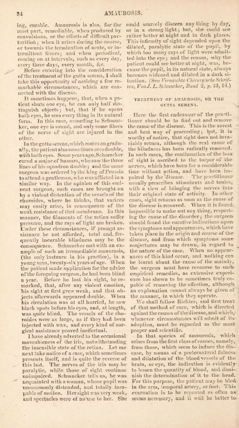 ing, curable. Amaurosis is also, for the most part, remediable, when produced by convulsions, or the efforts of difficult par- turition ; when it arises during the course, or towards the termination of acute, or in- termittent fevers; and when periodical, coming on at intervals, such as every day, every three days, every month, &c. Before entering into the consideration of the treatment of the gutta sei’ena, I shall take this opportunity of noticing a few re- markable circumstances, which are con- nected with the disease. It sometimes happens, that, when a pa- tient shuts one eye, he can only half dis-, tinguish objects; but, that if he opens both eyes, he sees every thing in its natural form. In this case, according to Schmuc- ker, one eye is sound, and only some fibres of the nerve of sight are injured in the other. In the gutta serena,which comes on gradu- ally, the patient also sometimes sees double, with both eyes. Some years ago,Schmucker cured a major of hussars, who saw the three lines of his squadron double; and the same surgeon was ordered by the king of Prussia to attend a gentleman, who was afflicted in a similar way. In the opinion of this emi- nent surgeon, such cases are brought on by a violent distention of the vessels of the choroides, where he thinks, that varices may easily arise, in consequence of the weak resistance of that membrane. In this ■manner, the filaments of the retina suffer pressure, and the rays of light are broken. Under these circumstances, if prompt as- sistance be not afforded, total and fre- quently incurable blindness may be the consequence. Schmucker. met with an ex- ample of such an irremediable amaurosis, (the only instance in his practice), in a young man, twenty-six years of age. When the patient made application for the advice of the foregoing surgeon, he had been blind a year. Before he lost his sight, he re- marked, that, after any violent emotion, his sight at first grew weak, and that ob- jects afterwards appeared double. When his circulation was at all hurried, he saw black spots before his eyes, and, at length, was quite blind. The vessels of the cho- roides were as large, as if they had been injected witIi wax, and every kind of sur- gical assistance proved ineffectual. I have already adverted to the occasional moveableness of the iris, notwithstanding the insensible state of the retina. Let me next fake notice of a case, which sometimes presents itself, and is quite the reverse of this last. The nerves of the iris may be paralytic, while those of sight continue unimpaired. Schmucker tells us, he was acquainted with a woman, whose pupil was uncommonly distended, and totally inca- pable of motion. Her sight was very weak, sad spectacles were of no use to her. She could scarcely discern any thing by day, or in a strong light; but, she could see rather better at night and in dark places. This infirmity of sight depended upon the dilated, paralytic state of the pupil, by which too many rays of light were admit- ted into the eye; and the reason, why the patient could see better at night, was, be- cause the pupil, in its natural state, always becomes w idened and dilated in a dark si- tuation. (See Verminchte Chirurgische Schrif- ten, VonJ. L. Schmucker, Band 2, p. 13, 14.) TREATMENT OF AMAUROSIS, OR THE GUTTA SERENA. Here the first endeavour of the practi- tioner should be to find out and remove the cause of the disease. This is the surest and best way of proceeding; but, it is worthy of notice, that sight does not inva- riably return, although the real cause of the blindness has been radically removed. In such cases, the continuation of the loss of sight is ascribed to the torpor of the nerves, which have been for a considerable time without action, and have been im- paired by the 'disease. The practitioner usually prescribes Stimulants and tonics, with a view of bringing the nerves into their original state of activity. In other cases, sight returns as soon as the cause of the disease is removed. When it is found/ impossible to make out any tiling, respect- ing the cause of the disorder; the surgeon should found the curative indications upon the symptoms and appearances, which have taken place in the origin and course of the disease, and from which symptoms some conjectures may be drawn, in regard to the nature of the case. When no appear- ances of this kind occur, and nothing can be learnt about the cause of the malady, the surgeon must have recourse to such empirical remedies, as extensive experi- ence lias shewn to be sometimes truly ca- pable of removing the affection, although an explanation cannot always be given of the manner, in which they operate. We shall follow Richter, and first treat of that method of cure, which is directed against the causes of the disease, and which, whenever circumstances will admit of its adoption, must he regarded as the most proper and scientific. In that species of amaurosis, which arises from the first class of causes, namely, from those, which seem to induce the dis- ease, by means of a preternatural fulness and dilatation of the bloodvessels of the brain, or eye, the indication is evidently to lessen the quantity of blood, and dimi- nish the determination of it to the head. For this purpose, the patient may be bled in the arm, temporal artery, or foot. This evacuation is to be repeated as often as- seems necessary, and it will be better to