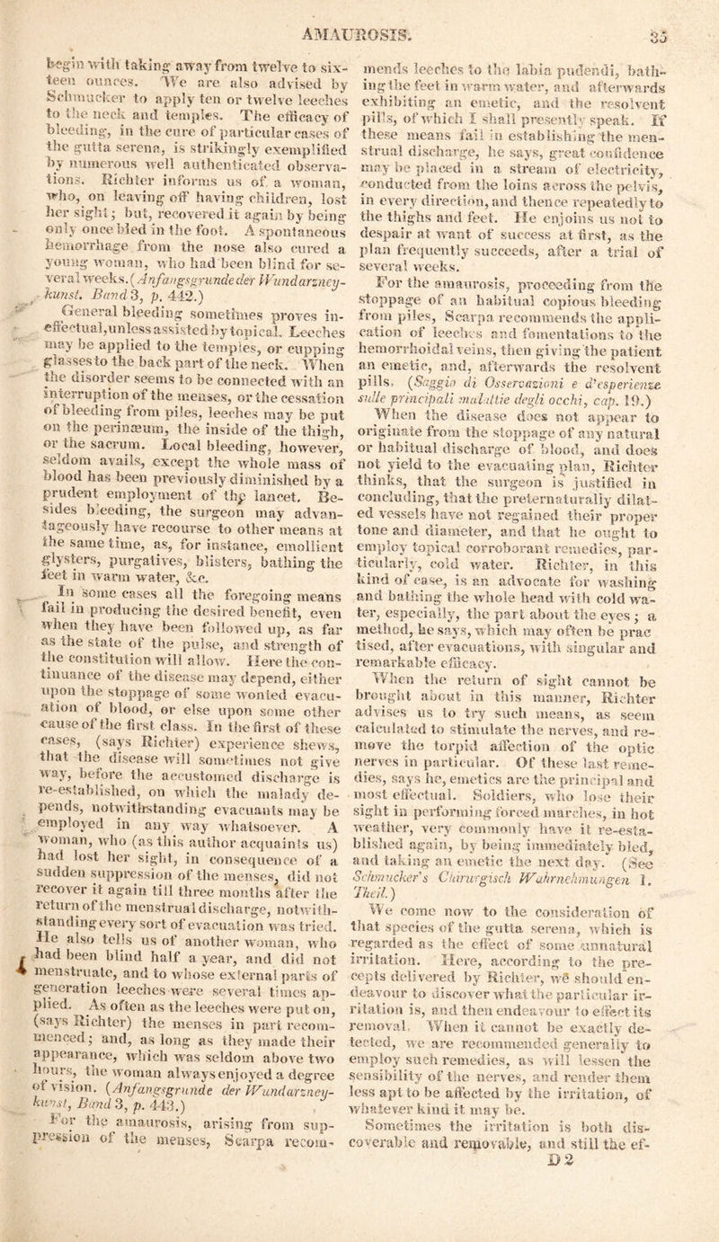 fe-eg'in with taking’ away from twelve to six- teen ounces. We are also advised by Schmucker to apply ten or twelve leeches to the neck and temples. The efficacy of bleeding-, in the cure of particular cases of the guita serena, is strikingly exemplified by numerous well authenticated observa- tions. Richter informs ns of. a woman, who, on leaving off having children, lost her sight • but, recovered it again by being only once bled in the foot. A spontaneous hemorrhage from the nose also cured a young woman, who had been blind for se- veral weeks.(Anfangsgrundeder VVundarzney- kunst. Bavd S, p. 442.) General bleeding sometimes proves in- effectual,unless assisted by topi cal. Leeches snay be applied to the temples, or cupping glasses to the back part of the neck . When the disorder seems to be connected with an interruption of the menses, or the cessation oi bleeding from piles, leeches may be put on the perinaeum, the inside of the thigh, or the sacrum. Local bleeding, however, seldom avails, except the whole mass of olood has been previously diminished by a prudent employment of thp lancet. Be- sides bleeding, the surgeon may advan- tageously have recourse to other means at the same time, as, for instance, emollient glysters, purgatives, blisters, bathing the feet in warm water, Sc c. In Some cases all the foregoing means fail in producing the desired benefit, even when they have been followed up, as far as the state of the pulse, and strength of the constitution will allow. Here the con- tinuance of the disease may depend, either upon the stoppage of some wonted evacu- ation ot blood, or else upon some other cause of the first class. In the first of these cases, ^ (says Richter) experience shews, that the disease will sometimes not give way, before the accustomed discharge is re-established, on which the malady de- pends, notwithstanding evaeuants may be employed in any way whatsoever. A woman, who (as this author acquaints us) had lost her sight, in consequence of a sudden suppression of the menses, did not recover it again till three months after the return of the menstrual discharge, notwith- standing every sort of evacuation wa s tried. He also tells us of another woman, who had been blind half a year, and did not menstruate, and to whose external parts of generation leeches were several times ap- plied. As often as the leeches were put on, (says Richter) the menses in part recom- menced ; and, as long as they made their appearance, which v/as seldom above two hours, tne woman alw ays enjoyed a degree °1 vision. (Anfangsgrunde der JVundcirzney- huvst, Band 3, p. 443.) f or the amaurosis, arising from sup- pression of the menses, Scarpa recom- mends leeches to the labia pudendi, bath- ing the feet in w arm water, and afterwards exhibiting an emetic, and the resolvent pills, of which I shall presently speak. If these means fail ;n establishing the men- strual discharge, he says, great confidence may be placed in a stream of electricity, conducted from the loins across the pelvis, in every direction, and thence repeatedly to the thighs and feet. He enjoins us not to despair at want of success at first, as the plan frequently succeeds, after a trial of several weeks. For the amaurosis, proceeding from the stoppage of an habitual copious bleeding from piles, Scarpa recommends the appli- cation of leeches and fomentations to the hemorrhoidal veins, then giving the patient, an emetic, and, afterwards the resolvent pills, (Saggio di Osservazioni e d’esperienze sidle principali mwldtie degli occhi, cap. 19.) When the disease does not appear to originate from the stoppage of any natural or habitual discharge of blood, and does not yield to the evacuating plan, Richter thinks, that the surgeon is justified in concluding, that the preternaturally dilat- ed vessels have not regained their proper- tone and diameter, and that he ought to employ topical corroborant remedies, par- ticularly, cold water. Richter, in this kind of case, is an advocate for washing and bathing the whole head with cold wa- ter, especially, the pari about the eyes ; a method, he says, which may often be prae tised, after evacuations, with singular and remarkable efficacy. When tire return of sight cannot be brought about in this manner, Richter advises us to try such means, as seem calculated to stimulate the nerves, and re- move the torpid affection of the optic nerves in particular. Of these last reme- dies, says he, emetics are the principal and most effectual. Soldiers, who lose their sight in performing forced marches, in hot weather, very commonly have it re-esta- blished again, by being immediately bled, and taking an emetic the next day. (See Schmucker's Citirurgisch JVahrmhmungen 1. Theil) We come now to the consideration of that .species of the gutta serena, which is regarded as the effect of some unnatural irritation. Here, according to the pre- cepts delivered by Richter, w§ should en- deavour to discover what the particular ir- ritation is, and then endeavour to effect its removal. When it cannot be exactly de- tected, we are recommended generally to employ such remedies, as will lessen the sensibility of the nerves, and render them less apt to be affected by the irritation, of whatever kind it may be. Sometimes the irritation is both dis- coverable and removable, and still the ef- D 2