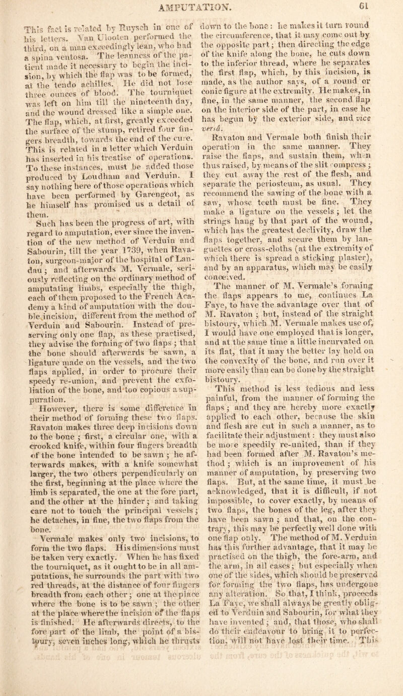 This fact is related by Ruysch in one of his letters. Tan Ulooten performed the third, on a man exceedingly lean, who had a spina ventosa. The leanness of the pa- tient made it necessary to begin the inci- sion, by which the flap was to be formed, at the tendo aehilles. He did not lose three ounces of blood. The tourniquet was left on him till the nineteenth day, and the wound dressed like a simple one. The flap, which, at first, greatly exceeded the surface of the stump, retired four fin- gers breadth, towards the end of the cure. This is related in a letter which Verduin has inserted in his treatise of operations. To these instances, must be added those produced by Loudham and Yerduin. I say nothing here of those operations which have been performed by Garengeot, as he himself has promised us a detail of them. Such has been the progress of art, with regard to amputation, ever since the inven- tion of the new method of Verduin and Sabourin, till the year 1739, when Rava- ion, surgeon-major of the hospital of Lan- dau ; and afterwards M. Yermale, seri- ously reflecting on the ordinary method of amputating limbs, especially the thigh, each of them proposed to the French Aca- demy a kind of amputation with the dou- ble incision, different from the method of Verduin and Sabourin. Instead of pre- serving only one flap, as these practised, they advise the forftnng of two flaps ; that the bone should afterwards he sawn, a ligature made on the vessels, and the two flaps applied, in order to procure their speedy re-union, and prevent the exfo- liation of the bone, and too copious a sup- puration. However, there is some difference in their method of forming these two flaps. R a vat on makes three deep incisions down to the bone ; first, a circular one, with a crooked knife, within four fingers breadth of the bone intended to be sawn ; he af- terwards makes, with a knife somewhat larger, the two others perpendicularly on the first, beginning at the place where the limb is separated, the one at the fore part, and the other at the hinder ; and taking care not to touch the principal vessels; he detaches, in fine, the two flaps from the bone. Yermale makes only two incisions, to form the two flaps. His dimensions must be taken very exactly. When he has fixed the tourniquet, as it ought to be in all am- putations, he surrounds the part with two red threads, at the distance of four fingers breadth from each other; one at the place where the bone is to be sawn ; the other at the place where the incision of the flaps is finished. He afterwards directs, to the forepart of the limb, the point of a bis- toury, seven inches long, which he thrusts down to the bone : lie makes it turn round the circumference, that it may come out by the opposite part; then directing the edge of the knife along the bone, he cuts down to the inferior thread, where he separates the first flap, which, by this incision, is made, as the author says, of a round or conic figure at the extremity. He makes, in fine, in the same manner, the second flap on the interior side of the part, in case he has begun by the exterior side, and vice vend. Ravaton and Yermale both finish their operation in the same manner. They raise the flaps, and sustain them, when thus raised, by means of the slit1empress ; they cut away the rest of the flesh, and separate the periosteum, as usual. They recommend the sawing of the bone with a saw, whose teeth must be fine. They make a ligature on the vessels ; let the strings hang by that part of the wound, which has the greatest declivity, draw the flaps together, and secure them by lan- gueltes or cross-cloths (at the extremity of which there is spread a sticking plaster), and by an apparatus, which may be easily conceived. The manner of M. Yermale’s forming the flaps appears to me, continues La Faye, to have the advantage over that of M. Ravaton ; but, instead of the straight bistoury, which M. Yermale makes use of, I would have one employed that is longer, and at the same time a little in cur vat ed on its flat, that it may the better lay hold on the convexity of the bone, and run over it more easily than can be done by the straight bistoury. This method is less tedious and less painful, from the manner of forming the flaps ; and they are hereby more exactly applied to each other, because the skin and flesh are cut in such a manner, as to facilitate their adjustment: they must also be more speedily re-united, than if they had been formed after M. Ravaton’s me- thod ; which is an improvement of his manner of amputation, by preserving two flaps. But, at the same time, it must be acknowledged, that it is difficult, if not impossible, to cover exactly, by means of two flaps, the bones of the leg, after they have been sawn ; and that, on the con- trary, this may be perfectly well done with one flap only. The method of M. Yerduin has this further advantage, that it may be practised on the thigh, the fore-arm, and the arm, in all cases; but especially when one of the sides, -which should be preserved for forming the two flaps, has undergone any alteration. So that, I think, proceeds La Faye, we shall always be greatly oblig- ed to Verduin and Sabourin, for what they have invented; and, that those, who shall do their endeavour to bring it to perfec- tion, Will not have lost their time. This