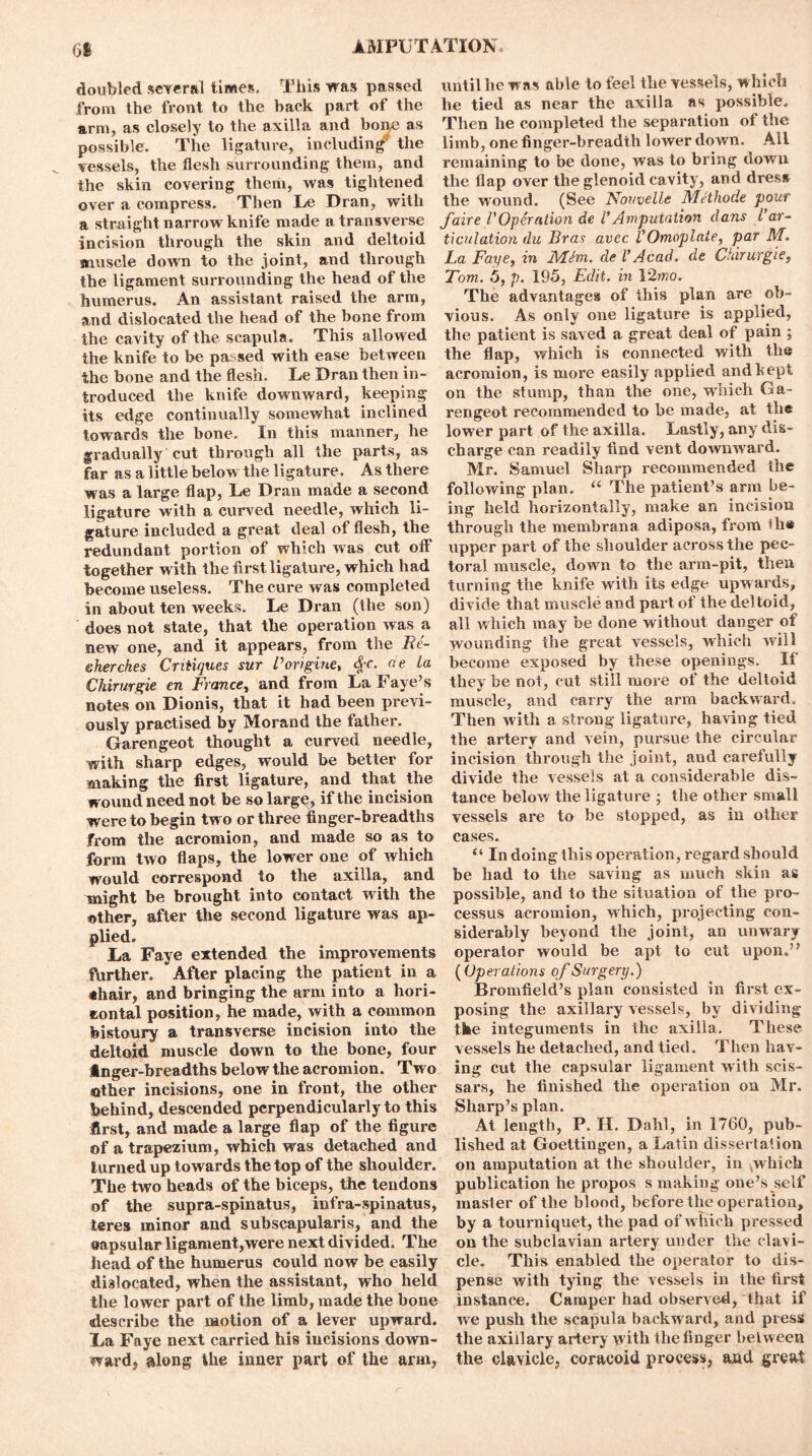 61 doubled several limes. This was passed until he was able to feel the vessels, w hich from the front to the back part of the he tied as near the axilla as possible, arm, as closely to the axilla and bone as Then he completed the separation of the possible. The ligature, including the limb, one finger-breadth lower down. All vessels, the flesh surrounding them, and remaining to be done, was to bring down the skin covering them, was tightened the flap over the glenoid cavity, and dress over a compress. Then Le Dran, with the wound. (See Novvelle Methode pour a straight narrow'knife made a transverse faire l'Operation de VAmputation dans Car- incision through the skin and deltoid ticulation du Bras avec VOmoplate, par M. muscle down to the joint, and through La Faye, in Mini, del9Acad, de Chirurgie, the ligament surrounding the head of the Tom. 5, p. 195, Edit, in 12wo. humerus. An assistant raised the arm, The advantages of this plan are ob- and dislocated the head of the bone from vious. As only one ligature is applied, the cavity of the scapula. This allowed the patient is saved a great deal of pain ; the knife to be passed with ease between the flap, which is connected with the the bone and the flesh. Le Dran then in- acromion, is more easily applied and kept troduced the knife downward, keeping on the stump, than the one, which Ga- its edge continually somewhat inclined rengeot recommended to be made, at the towards the bone. In this manner, he lower part of the axilla. Lastly, any dis- gradu ally cut through all the parts, as charge can readily find vent downward, far as a little below the ligature. As there Mr. Samuel Sharp recommended the was a large flap, Le Dran made a second following plan. “ The patient’s arm be- ligature with a curved needle, which li- ing held horizontally, make an incision gature included a great deal of flesh, the through the membrana adiposa, from th* redundant portion of which w as cut off upper part of the shoulder across the pec- together with the first ligature, which had toral muscle, down to the arm-pit, then become useless. The cure was completed turning the knife with its edge upwards, in about ten weeks. Le Dran (the son) divide that muscle and part of the deltoid, does not state, that the operation was a all which may be done without danger of new one, and it appears, from the Be- wounding the great vessels, which will eherches Critiques sur Corigine, #c. ae La become exposed by these openings. If Chirurgie en France, and from La Faye’s they be not, cut still more of the deltoid notes on Dionis, that it had been previ- muscle, and carry the arm backward, ously practised by Morand the father. Then with a strong ligature, having tied Garengeot thought a curved needle, the artery and vein, pursue the circular with sharp edges, would be better for incision through the joint, and carefully making the first ligature, and that the divide the vessels at a considerable dis- wound need not be so large, if the incision tance below the ligature ; the other small were to begin two or three finger-breadths vessels are to be stopped, as in other from the acromion, and made so as to cases. form two flaps, the lower one of which “ In doing this operation, regard should would correspond to the axilla, and be had to the saving as much skin as vnight be brought into contact with the possible, and to the situation of the pro- other, after the second ligature was ap- cessus acromion, which, projecting con- plied, siderably beyond the joint, an unwary La Faye extended the improvements operator would be apt to cut upon.” further. After placing the patient in a (Operations of Surgery.) *hair, and bringing the arm into a hori- Bromfield’s plan consisted in first ex- eontal position, he made, with a common posing the axillary vessels, by dividing bistoury a transverse incision into the the integuments in the axilla. These deltoid muscle down to the bone, four vessels he detached, and tied. Then hav- ftnger-breadths below the acromion. Two ing cut the capsular ligament with scis- other incisions, one in front, the other sars, he finished the operation on Mr. behind, descended perpendicularly to this Sharp’s plan. first, and made a large flap of the figure At length, P. H. Dahl, in 1760, pub- of a trapezium, which was detached and lished at Goettingen, a Latin dissertation turned up towards the top of the shoulder, on amputation at the shoulder, in which The two heads of the biceps, the tendons publication he propos s making one’s self of the supra-spinatus, infra-spinatus, master of the blood, before the operation, teres minor and subscapularis, and the by a tourniquet, the pad of which pressed oapsular ligament,were next divided. The on the subclavian artery under the clavi- head of the humerus could now be easily cle. This enabled the operator to dis- dblocated, when the assistant, who held pense with tying the vessels in the first the lower part of the limb, made the bone instance. Camper had observed, that if describe the motion of a lever upward, we push the scapula backward, and press La Faye next carried his incisions down- the axillary artery with the finger between ward, along the inner part of the arm, the clavicle, coracoid process, and great