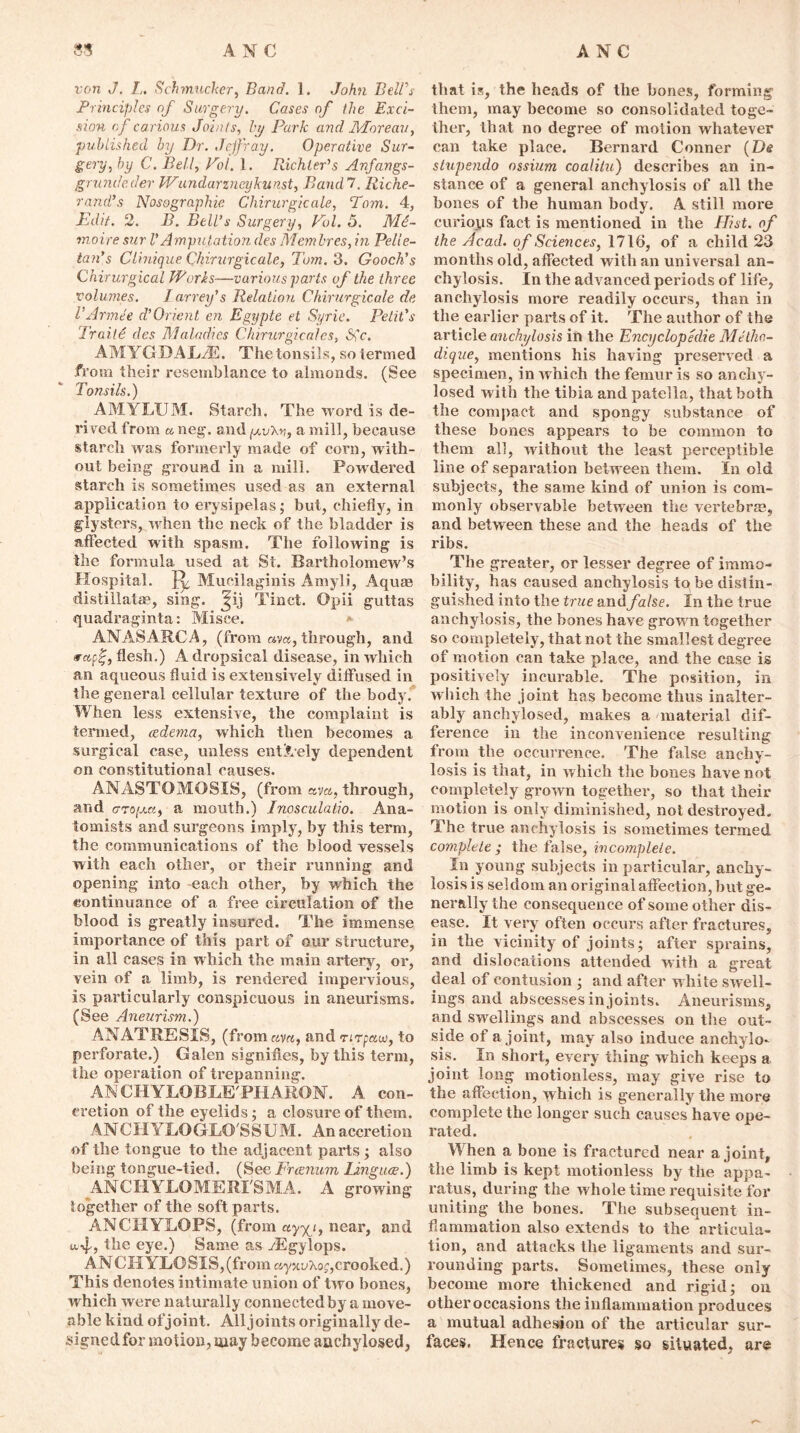 A N C A N C 81 von J. I„ Schmucker, Band. 1. John Bell's Principles of Surgery. Cases of the Exci- sion of carious Joints, by Park and Moreau, published by Dr. Jejfray. Operative Sur- gery, by C. Bell, Pol. 1. Richter’s Anfangs- grundeder JVundarzneykunst, Baud'!. Riche- rand’s Nosographie Chirurgicale, Pom. 4, Edit. 2. B. Bell’s Surgery, Pol. 5. Aid- moire sur V Amputation des Mem Ires, in Pelle- tan’s Clinique Chirurgicale, Tom. 3. Gooch’s Chirurgical Works—various parts of the three volumes. I arrey’s Relation Chirurgicale de VArmee d’Orient en Egijpte et Syrie. Petit’s Trait6 des Maladies Chirurgicales, Sic. AMYGDAE/E. The tonsils, so termed from their resemblance to almonds. (See Tonsils.) AM.YLUM. Starch. The word is de- rived from a neg. and fj.v’Kv, a mill, because starch was formerly made of corn, with- out being ground in a mill. Powdered starch is sometimes used as an external application to erysipelas; but, chiefly, in glystors, when the neck of the bladder is affected with spasm. The following is the formula used at Si. Bartholomew’s Hospital. Mucilaginis Amyli, Aquas distillatae, sing, Tinct. Opii guttas quadraginta: Misce. ANASARCA, (from ay a, through, and rapf, flesh.) A dropsical disease, in which an aqueous fluid is extensively diffused in the general cellular texture of the body. When less extensive, the complaint is termed, oedema, which then becomes a surgical case, unless entirely dependent on constitutional causes. ANASTOMOSIS, (from ava, through, and crrofjca, a mouth.) Inosculatio. Ana- tomists and surgeons imply, by this term, the communications of the blood vessels with each other, or their running and opening into -each other, by which the continuance of a free circulation of the blood is greatly insured. The immense importance of this part of our structure, in all cases in which the main artery, oi', vein of a limb, is rendered impeiwious, is particularly conspicuous in aneurisms. (See Aneurism.) ANATRESIS, (from can, and rirfauo, to perforate.) Galen signifies, by this term, the operation of trepanning. AN CHYLOBLE'PHARON. A con- cretion of the eyelids ; a closure of them. ANCHYLOGIiO'SSUM. An accretion of the tongue to the adjacent parts; also being tongue-tied. (See Frcenum Linguae.) ANCHYLOMERI'SMA. A growing together of the soft parts. ANCHYLOPS, (from ay^i, near, and nf, the eye.) Same as yEgylops. ANCHYLOSlS,(fromayxuXof,crooked.) This denotes intimate union of two bones, which were naturally connected by a move- able kind of joint. Alljoints originally de- signed for motion, may become auchylosed, that is, the heads of the bones, forming them, may become so consolidated toge- ther, that no degree of motion whatever can take place. Bernard Conner (De stupendo ossium coalitu) describes an in- stance of a general anchylosis of all the hones of the human body. A still more curious fact is mentioned in the Hist, of the Acad, of Sciences, 1716, of a child 23 months old, affected with an universal an- chylosis. In the advanced periods of life, anchylosis more readily occurs, than in the earlier parts of it. The author of the article anchylosis in the Encyclopedic Methn- dique, mentions his having preserved a specimen, in which the femur is so anchy- losed with the tibia and patella, that both the compact and spongy substance of these bones appears to be common to them all, without the least perceptible line of separation between them. In old subjects, the same kind of union is com- monly observable between the vertebra?, and between these and the heads of the ribs. The greater, or lesser degree of immo- bility, has caused anchylosis to be distin- guished into the true and false. In the true anchylosis, the bones have grown together so completely, that not the smallest degree of motion can take place, and the case is positively incurable. The position, in which the joint has become thus inalter- ably anchylosed, makes a material dif- ference in the inconvenience resulting from the occurrence. The false anchy- losis is that, in which the bones have not completely grown together, so that their motion is only diminished, not destroyed. The true anchylosis is sometimes termed complete ; the false, incomplete. In young subjects in particular, anchy- losis is seldom an original affection, but ge- nerally the consequence of some other dis- ease. It very often occurs after fractures, in the vicinity of joints; after sprains, and dislocations attended with a great deal of contusion ; and after white swell- ings and abscesses in joints. Aneurisms, and swellings and abscesses on the out- side of a joint, may also induce anchylo- sis. In short, evei'y thing which keeps a joint long motionless, may give rise to the affection, which is generally the more complete the longer such causes have ope- rated. When a bone is fractured near a joint, the limb is kept motionless by the appa- ratus, during the whole time requisite for uniting the bones. The subsequent in- flammation also extends to the articula- tion, and attacks the ligaments and sur- rounding parts. Sometimes, these only become more thickened and rigid; on otheroccasions the inflammation produces a mutual adhesion of the articular sur- faces. Hence fractures so situated, are