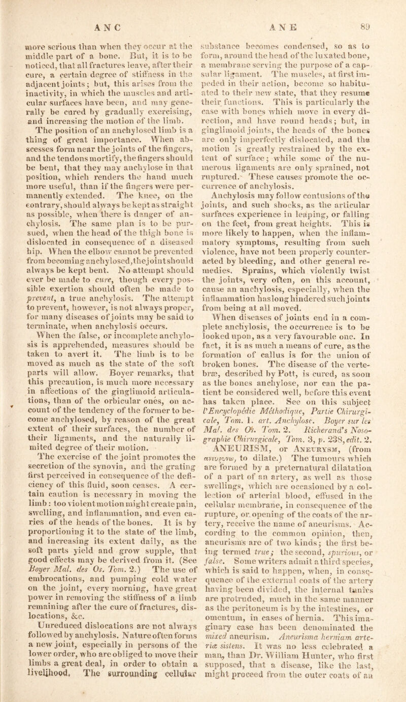 move serious I’d an when they occur at the middle part of a bone. But, it is to be noticed, that all fractures leave, after their cure, a certain degree of stiffness in the adjacent joints; but, this arises from the inactivity, in which the muscles and arti- cular surfaces have been, and may gene- rally be cured by gradually exercising, and increasing the motion of the limb. The position of an anchylosed limb is a tiling of great importance. When ab- scesses form near the joints of the fingers, and the tendons mortify, the fingers should be bent, that they may ancliylose in. that position, which renders the hand much more useful, than if the fingers were per- manently extended. The knee, on the contrary, should always be kept as straight as possible, when there is danger of an- chylosis. The same plan is to be pur- sued, when the head of the thigh bone is dislocated in consequence of a diseased h ip. When the elbow cannot be prevented from becoming anchylosed,the joint should always be kept bent. No attempt should ever be made to cure, though every pos- sible exertion should often be made to prevent, a true anchylosis. The attempt to prevent, however, is not always proper, for many diseases of joints may be said to terminate, when anchylosis occurs. When the false, or incomplete anchylo- sis is apprehended, measures should be taken to avert it. The limb is to be moved as much as the state of the soft parts will allow. Boyer remarks, that this precaution, is much more necessary in affections of the gingiimoid articula- tions, than of the orbicular ones, on ac- count of the tendency of the former to be- come anchylosed, by reason of the great extent of their surfaces, the number of their ligaments, and the naturally li- mited degree of their motion. The exercise of the joint promotes the secretion of the synovia, and the grating first perceived in consequence of the defi- ciency of this fluid, soon ceases. A cer- tain caution is necessary in moving the limb : too violent motion might createpain, swelling, and inflammation, and even ca- ries of the heads of the bones. It is by proportioning it to the state of the limb, and increasing its extent daily, as the soft parts yield and grow supple, that good effects may be derived from it. (See Boyer Mai. des Os. Tom. 2.) The use of embrocations, and pumping cold water on the joint, every morning, have great power in removing the stiffness of a limb remaining after the cure of fractures, dis- locations, &c. Unreduced dislocations are not always followed by anchylosis. Nature often forms a new joint, especially in persons of the lower order, who are obliged to move their limbs a great deal, in order to obtain a livelihood, The surrounding cellular substance becomes condensed, so as to form, around the head of the lu xated bone, a membrane serving the purpose of a cap- sular ligament. The muscles, at first im- peded in their action, become so habitu- ated to their new state, that they resume their functions. This is particularly the case with bones which move in every di- rection, and have round heads; but, in gingiimoid joints, the heads of the bones are only imperfectly dislocated, and the motion is greatly restrained by the ex- tent of surface; while some of the nu- merous ligaments are only sprained, not ruptured. These causes promote the oc- currence of anchylosis. Anchylosis may follow contusions of the joints, and such shocks, as the articular surfaces experience in leaping, or falling on the feet, from great heights. This is more likely to happen, when the inflam- matory symptoms, resulting from such violence, have not been properly counter- acted by bleeding, and other general re- medies. Sprains, which violently twist the joints, very often, on this account, cause an anchylosis, especially, when the inflammation haslong hindered such joints from being at all moved. Wlien diseases of joints end in a com- plete anchylosis, the occurrence is to be looked upon, as a very favourable one. In fact, it is as much a means of cure, as the formation of callus is for the union of broken bones. The disease of the verte- bra?, described by Pott, is cured, as soon as the bones anehylose, nor can the pa- tient be considered well, before this event has taken place. See on this subject VEncyclopedic Melhodique, Partie Chirurgi- cale, Tom. 1. art. Anehylose. Boyer sur let Mat. des O’s. Tom. 2. Richerand’s Noso- graphie Chirurgicale, Tom. 3, p. 238, edit. 2. ANEURISM, or Aneurysm, (from anvpvvwj to dilate.) The tumours which are formed by a preternatural dilatation of a part of an artery, as well as those swellings, which are occasioned by a col- lection of arterial blood, effused in the cellular membrane, in consequence of the rupture, or opening of the coats of the ar- tery, receive the name of aneurisms. Ac- cording to the common opinion, then, aneurisms are of two kinds; the first be- ing termed true ; th^ second, spurious, or false. Some writers admit a third species, which is said to happen, when, in conse- quence of the external coats of the artery having been divided, the internal tunics are protruded, much in the same manner as the peritoneum is by the intestines, or omentum, in cases of hernia. This ima- ginary case has been denominated the mixed aneurism. Aneurisma herniam arte- ries siste?is. It was no less celebrated a man, than Dr. William Hunter, who first supposed, that a disease, like the Iasi, might, proceed from the outer coats of an