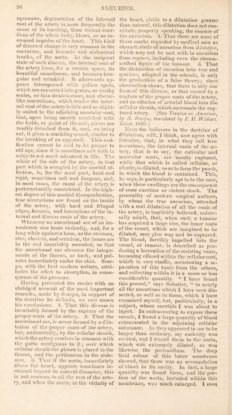 squamous, degeneration of the internal coat of the artery is. more frequently the cause ot its bursting, than violent exer- tions of the whole body, blows, or an in- creased impulse of the heart. This kind of diseased change is very common in the curvature, and thoracic and abdominal trunks, ot the aorta. In the incipient state of such disease, the internal coat of the artery loses, for a certain space, its beautiful smoothness, and becomes irre- gular and wrinkled. It afterwards ap- pears interspersed with yellow spots, which are converted into grains, or earthy scales, or into steatomatous, and cheese- like concretions, which render the inter- nal coat of the artery brittle and so slight- ly united to the adjoining muscular coat, that, upon being merely scratched with the knife, or point of the nail, pieces are readily detached from if, and, on being cut, it gives a crackling sound, similar to the breaking of an egg-shell. This ossi- fication cannot be said to be proper to old age, since it is sometimes met with in subjects not much advanced in life. The whole of the side of the artery, in that part which is occupied by the morbid af- fection, is, for the most part, hard and rigid, sometimes soft and fungous, and, in most cases, the canal of the artery is preternaturally constricted. In the high- est degree of this morbid disorganization, true ulcerations are found on the inside of the artery, with hard and fringed edges, fissures, and lacerations of the in- ternal and fibrous coats of the artery. Whenever an aneurismal sac of an im- moderate size beats violently, and, for a long while against a bone, as the sternum, ribs, clavicle, and vertebras, the bones are in the end invariably corroded, so that the aneurismal sac elevates the integu- ments of the thorax, or back, and pul- sates immediately under the skin. Scar- pa, with the best modern writers, attri- butes the effect to absorption, in conse- quence of the pressure. Having presented the reader with an abridged account of the most important remarks, made by Scarpa, in support of the doctrine he defends, we now annex his conclusions. 1. That this disease is invariably formed by the rupture of the proper coats of the artery. 2. That the aneurismal sac, is never formed by a dila- tation of the proper coats of the artery, but, undoubtedly, by the cellular sheath, which the artery receives in common with the parts contiguous to it; over which cellular sheath the pleura is placed in the thorax, and the peritoneum in the abdo- men, 8. That if the aorta, immediately above the heart, appears sometimes in- creased beyond its natural diameter, this is not common to all the rest of the arte- ry, and when the aorta, in the vicinity of the heart, yields to a dilatation greater than natural, this dilatation does not con- stitute, properly speaking, the essence of the aneurism. 4. That there are none of those marks regarded by medical men as characteristic of aneurism from dilatation, which may not be met with in aneurism from rupture, including even the circum- scribed figure of the tumour. 5. That the distinction of aneurism into true and spurious, adopted in the schools, is only the production of a false theory* since observation shews, that there is only one form of this disease, or that caused by a rupture of the proper coats of the artery, and an effusion of arterial blood into the cellular sheath, which surrounds the rup- tured artery. (See Treatise on Aneurism, by A. Scarpa, translated by J. H. Wish art, Tdinb. 1808.) Even the believers in the doctrine of dilatation, will, 1 think, now agree with Sabatier, that, in what they call true aneurisms, the internal coats of the ar- tery, that is to say, the cutieular and muscular coats, are mostly ruptured, while that which is called cellular, or elastic, is dila ted, so as to form the pouch, in which the blood is contained. This, he says, is particularly apt to be the case, when these sw ellings are the consequence of some exertion or violent shock. The generality of modern surgical authors, by whom the true aneurism, attended with a real dilatation of all the coats of the artery, is implicitly believed, univer- sally admit, that, when such a tumour has acquired a large size, the inner coats ot the vessel, which are imagined to be dilated, may give way and be ruptured. The blood, forcibly impelled into the vessel, or tumour, is described as pro- ducing a laceration of the resisting coats, becoming effused within the cellular coat, which is very elastic, occasioning a se- paration of this tunic from the others, and collecting within it in a more or less considerable quantity. “ I have found this proved,” says Sabatier, “ in nearly all the aneurisms which I have seen dis- sected, as well as in those, which I have examined myself, but, particularly, in a subject, whose carotids I was about to inject. In endeavouring to expose these vessels, I found a large quantity of blood extravasated in the adjoining cellular substance. As they appeared to me to be larger than ordinary, my curiosity was excited, and I traced them to the aorta, which was extremely dilated, as was likewise the pericardium. The deep livid colour of this latter membrane shewed, that there was an accumulation ot blood in its cavity. In fact, a large quantity was found there, and the por- tion of the aorta, included within this membrane, was much enlarged. I soon