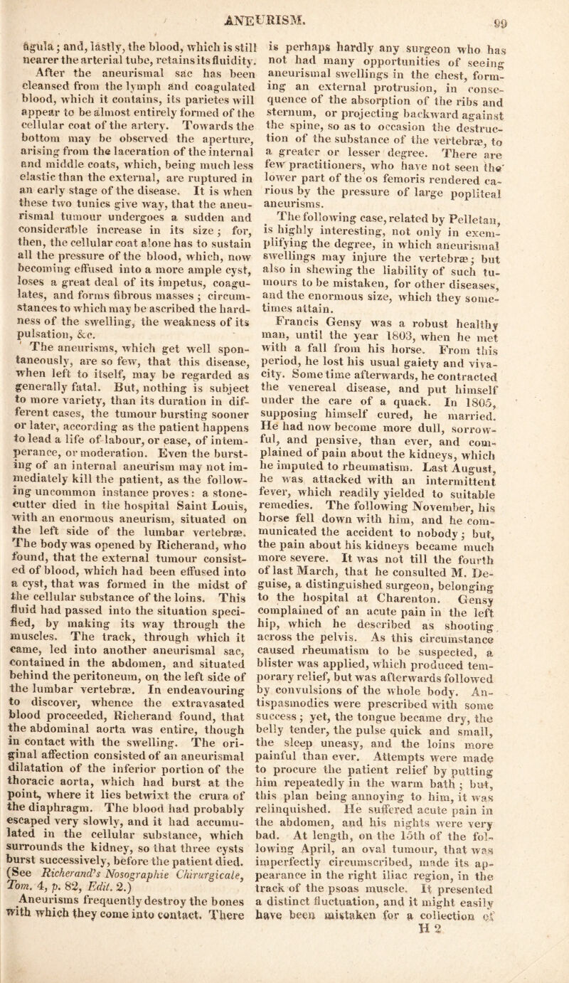 ftgula; and, lastly, the blood, which is still nearer the arterial tube, retains its fluidity. After the aneurismal sac has been cleansed from the lymph and coagulated blood, which it contains, its parietes will appear to be almost entirely formed of the cellular coat of the artery. Towards the bottom may be observed the aperture, arising from the laceration of the internal and middle coats, which, being much less elastic than the external, are ruptured in an early stage of the disease. It is when these two tunics give way, that the aneu- rismal tumour undergoes a sudden and considerable increase in its size • for, then, the cellular coat alone has to sustain all the pressure of the blood, which, now becoming effused into a more ample cyst, loses a great deal of its impetus, coagu- lates, and forms fibrous masses ; circum- stances to which may be ascribed the hard- ness of the swelling, the weakness of its pulsation, &c. The aneurisms, which get well spon- taneously, are so few, that this disease, when left to itself, may be regarded as generally fatal. But, nothing is subject to more variety, than its duration in dif- ferent cases, the tumour bursting sooner or later, according as the patient happens to lead a life of labour, or ease, of intem- perance, or moderation. Even the burst- ing of an internal aneurism may not im- mediately kill the patient, as the follow- ing uncommon instance proves: a stone- cutter died in the hospital Saint Louis, with an enormous aneurism, situated on the left side of the lumbar vertebras. The body was opened by Richerand, w ho found, that the external tumour consist- ed of blood, which had been effused into a cyst, that was formed in the midst of the cellular substance of the loins. This fluid had passed into the situation speci- fied, by making its way through the muscles. The track, through which it came, led into another aneurismal sac, contained in the abdomen, and situated behind the peritoneum, on the left side of the lumbar vertebras. In endeavouring to discover, whence the extravasated blood proceeded, Richerand found, that the abdominal aorta was entire, though in contact with the swelling. The ori- ginal affection consisted of an aneurismal dilatation of the inferior portion of the thoracic aorta, which had burst at the point, where it lies betwixt the crura of the diaphragm. The blood had probably escaped very slowly, and it had accumu- lated in the cellular substance, which surrounds the kidney, so that three cysts burst successively, before the patient died. (See Richerand’s Nosographie Chirurgicale, Tom. 4, p. 82, Edit. 2.) Aneurisms frequently destroy the bones with which they come into contact. There 89 is perhaps hardly any surgeon who has not had many opportunities of seeing aneurismal swellings in the chest, form- ing an external protrusion, in conse- quence of the absorption of the ribs and sternum, or projecting backward against the spine, so as to occasion the destruc- tion of the substance of the vertebra*, to a greater or lesser degree. There are few practitioners, who have not seen the' lower part of the os femoris rendered ca- rious by the pressure of large popliteal aneurisms. The following case, related by Pelletan, is highly interesting, not only in exem- plifying the degree, in which aneurismal swellings may injure the vertebra?; but also in shewing the liability of such tu- mours to be mistaken, for other diseases, and the enormous size, which they some- times attain. Francis Gensy was a robust healthy man, until the year 1803, when he met with a fall from his horse. From this period, he lost his usual gaiety and viva- city. Sometime afterwards, he contracted the venereal disease, and put himself under the care of a quack. In 1805, supposing himself cured, he married. He had now become more dull, sorrow- ful, and pensive, than ever, and com- plained of pain about the kidneys, which he imputed to rheumatism. Last August, he was attacked with an intermittent fever, which readily yielded to suitable remedies. The following November, liis horse fell down with him, and he com- municated the accident to nobody; but, the pain about his kidneys became much more severe. It was not till the fourth of last March, that he consulted M. De- guise, a distinguished surgeon, belonging to the hospital at Charenton. Gensy complained of an acute pain in the left hip, which he described as shooting across the pelvis. As this circumstance caused rheumatism to be suspected, a blister was applied, which produced tem- porary relief, but was afterwards followed by convulsions of the whole body. An- tispasmodics were prescribed with some success; yet, the tongue became dry, the belly tender, the pulse quick and small, the sleep uneasy, and the loins more painful than ever. Attempts were made to procure the patient relief by putting him repeatedly in the warm bath ; but, this plan being annoying to him, it was relinquished. He suffered acute pain in the abdomen, and his nights were very bad. At length, on the 15th of the fol- lowing April, an oval tumour, that was imperfectly circumscribed, made its ap- pearance in the right iliac l'egion, in the track of the psoas muscle. It presented a distinct fluctuation, and it might easily have been mistaken for a collection Qjf H 2
