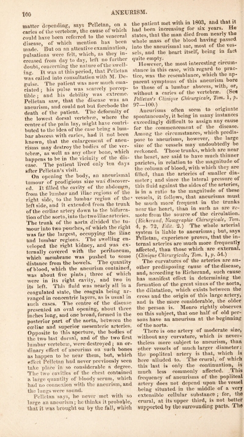 too matter depending’, says Pelletan, on a caries of the vertebrae, the cause of which could have been referred to the venereal disease, of which mention has been made. But on an attentive examination, pulsations were felt, which, as they in- creased from day to day, lett no furthei doubt, concerning the nature of the swell- ing. It was at this period, that Pelletan was called into consultation with M. De- guise. The patient was now much ema- ciated ; his pulse was scarcely percep- tible ; and his debility w as extreme. Pelletan saw, that the disease was an aneurism, and could not but forebode the death of the patient. The deformity of the lowest dorsal vertebrae, where the centre of the pain lay, might ha^e conti i- buted to the idea of the case being a lum- bar abscess with caries, had it not been known, that the enlargement of aneu- risms may destroy the bodies of tne ver- tebrae, as well as any other bone, which happens to be in the vicinity ot the dis- ease. The patient lived only ten days after Pelletan’s visit. On opening the body, an aneurismal tumour of prodigious size was discover- ed. It filled the cavity of the abdomen, from the lumbar and iliac regions of the right side, to the lumbar region of the left side, and it extended from the trunk of the cceliac artery dow n to the bifurca- tion of the aorta, into the two iliac arteries. The trunk of the aorta divided the tu- mour into two pouches, of which the right was far the largest, occupying the iliac and lumbar regions. The swelling en- veloped the right kidney, and was ex- ternally covered with the peritoneum, which membrane was pushed to some distance from the bowels. The quantity of blood, which the aneurism contained, was about five pints; three of which were in its right cavity, and two in its left. This fluid was nearly all in a coagulated state, the coagula being ar- ranged in concentric layers, as is usual in such cases. The centre of the disease presented an oval opening, about three inches long, and one broad, formed in the posterior part of the aorta, between the coeliac and superior mesenteric arteries. Opposite to this aperture, the bodies of the two last dorsal, and of the two first lumbar vertebrae, were destroyed; an or- dinary effect of aneurims on such bones as happen to be near them, but, which effect Pelletan had never previously seen take place in so considerable a degree. 'The two cavities of the chest contained a large quantity of bloody serum, which had no connexion with the aneurism, and the lungs were sound. Pelletan says, he never met with so large an aneurism; he thinks it probable, that it was brought on by the fall, which the patient met with in 1803, and that it had been increasing for six years. He states, that the man died from nearly the whole mass of the blood having passed into the aneurismal sac, most of the ves- sels, and the heart itself, being in fact quite empty. However, the most interesting circum- stance in this case, with regard to prac- tice, was the resemblance, which the ap- parent symptoms of this aneurism bore to those of a lumbar abscess, with, or, without a caries of the vertebrae. (See Pelletan’s Clinique Chirurgicale, Tom. 1, p. 97—100.) Aneurisms often seem to originate spontaneously, it being in many instances exceedingly difficult to assign any cause for the commencement of the disease. Among the circumstances, which predis- pose to aneurisms, however, the large size of the vessels may undoubtedly be reckoned. Those trunks, which are near the heart, are said to have much thinner parietes, in relation to the magnitude ot the column of blood, with which they are filled, than the arteries of smaller dia- meter ; and since the lateral pressure of this fluid against the sides of the arteries, is in a ratio to the magnitude of these vessels, it follows, that aneurisms must be much ntore frequent in the trunks near the heart, than in such as are re- mote from the source of the circulation. (Pickerand, Nosographie Chirurgicale, Tom» 4, p. 72, Edit. 2.) The whole arterial system is liable to aneurisms; hut, says Pelletan, experience proves, that the in- ternal arteries are much more frequently affected, than those which are external. {Clinique Chirurgicale, Tom. l,p. 54.) The curvatures of the arteries are an- other predisposing cause of the disease, and, according to Richerand, such cause has manifest effect in determining the formation of the great sinus of the aorta, the dilatation, which exists between the cross and the origin of this large artery, and is the more considerable, the older the person is. Monro rightly observes on this subject, that one half of old per- sons have an aneurism at the beginning of the aorta. There is one artery of moderate size, without any curvature, which is never- theless more subject to aneurism, than other vessels of much larger diameter: the popliteal artery is that, which is here alluded to. The crural, of which this last is only the continuation, is much less commonly affected. This frequency of aneurisms of the popliteal artery does not depend upon the vessel being situated in the middle of a very extensible cellular substance; for, the crural, at its upper third, is not better supported by the surrounding parts. The