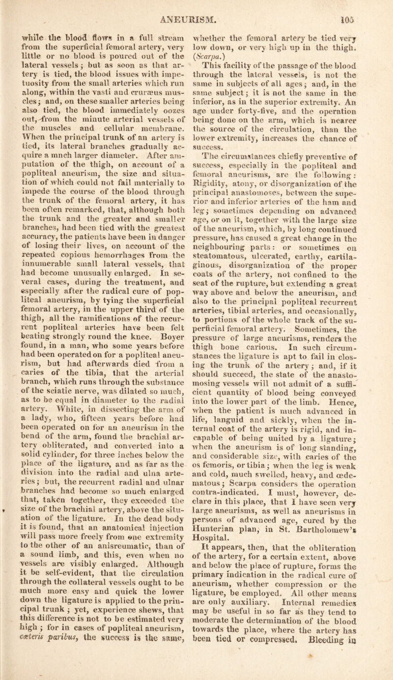 while the blood flows in a full stream from the superficial femoral artery, very little or no blood is poured out of the lateral vessels; but as soon as that ar- tery is tied, the blood issues with impe- tuosity from the small arteries which run along-, within the vasli and crurmus mus- cles; and, on these smaller arteries being also tied, the blood immediately oozes out, -from the minute arterial vessels of the muscles and cellular membrane. When the principal trunk of an artery is tied, its lateral branches gradually ac- quire a mnch larger diameter. After am- putation of the thigh, on account of a popliteal aneurism, the size and situa- tion of which could not fail materially to impede the course of the blood through the trunk of the femoral artery, it has been often remarked, that, although both the trunk and the greater and smaller branches, had been tied with the greatest accuracy, the patients have been in danger of losing their lives, on account of the repeated copious hemorrhages from the innumerable small lateral vessels, that had become unusually enlarged. In se- veral cases, during the treatment, and especially after the radical cure of pop- liteal aneurism, by tying the superficial femoral artery, in the upper third of the thigh, all the ramifications of the recur- rent popliteal arteries have been felt beating strongly round the knee. Boyer found, in a man, who some years before had been operated on for a popliteal aneu- rism, but had afterwards died from a caries of the tibia, that the arterial branch, which runs through the substance of the sciatic nerve, w as dilated so much, as to be equal in diameter to the radial artery. White, in dissecting the arm of a lady, who, fifteen years before had been operated on for an aneurism in the bend of the arm, found the brachial ar- tery obliterated, and converted into a solid cylinder, for three inches below the place of the ligature, and as far as the division into the radial and ulna arte- ries ; but, the recurrent radial and ulnar branches had become so much enlarged that, taken together, they exceeded the size of the brachial artery, above the situ- ation of the ligature. In the dead body it is found, that an anatomical injection will pass more freely from one extremity to the other of an anisreumatic, than of a sound limb, and this, even when no vessels are visibly enlarged. Although it be self-evident, that the circulation through the collateral vessels ought to be much more easy and quick the lower down the ligature is applied to the prin- cipal trunk ; yet, experience shews, that this difference is not to be estimated very high ; for in cases of popliteal aneurism, cxteris paribus, the success is the same, whether the femoral artery he tied very low down, or very high up in the thigh. (Scarpa.) This facility of the passage of the blood through the lateral vessels, is not the same in subjects of all ages; and, in the same subject; it is not the same in the inferior, as in the superior extremity. An age under forty-five, and the operation being done on the arm, which is nearer the source of the circulation, than the low er extremity, increases the chance of success. The circumstances chiefly preventive of success, especially in the popliteal and femoral aneurisms, are the following: Rigidity, atony, or disorganization of the principal anastomoses, between the supe- rior and inferior arteries of the ham and leg; sometimes depending on advanced age, or on it, together with the large size of the aneurism, which, by long continued pressure, has caused a great change in the neighbouring parts: or sometimes on steatomatous, ulcerated, earthy, cartila- ginous, disorganization of the proper coats of the artery, not confined to the seat of the rupture, but extending a great way above and below the aneurism, and also to the principal popliteal recurrent arteries, tibial arteries, and occasionally, to portions of the whole track of the su- perficial femoral artery. Sometimes, the pressure of large aneurisms, renders the thigh bone carious. In such circum- stances the ligature is apt to fail in clos- ing- the trunk of the artery; and, if it should succeed, the state of the anasto- mosing vessels will not admit of a suffi- cient quantity of blood being conveyed into the lower part of the limb. Hence, when the patient is much advanced in life, languid and sickly, when the in- ternal coat of the artery is rigid, and in- capable of being united by a ligature; when the aneurism is of long standing, and considerable size, with caries of the os femoris, or tibia; when the leg is weak and cold, much swelled, heavy, and (ede- matous ; Scarpa considers the operation contra-indicated. I must, however, de- clare in this place, that I have seen very large aneurisms, as well as aneurisms in persons of advanced age, cured by the Hunterian plan, in St. Bartholomew’s Hospital. It appears, then, that the obliteration of the artery, for a certain extent, above and below the place of rupture, forms the primary indication in the radical cure of aneurism, whether compression or the ligature, be employed. All other means are only auxiliary. Internal remedies may be useful in so far as they tend to moderate the determination of the blood towards the place, where the artery has been tied or compressed. Bleeding iij