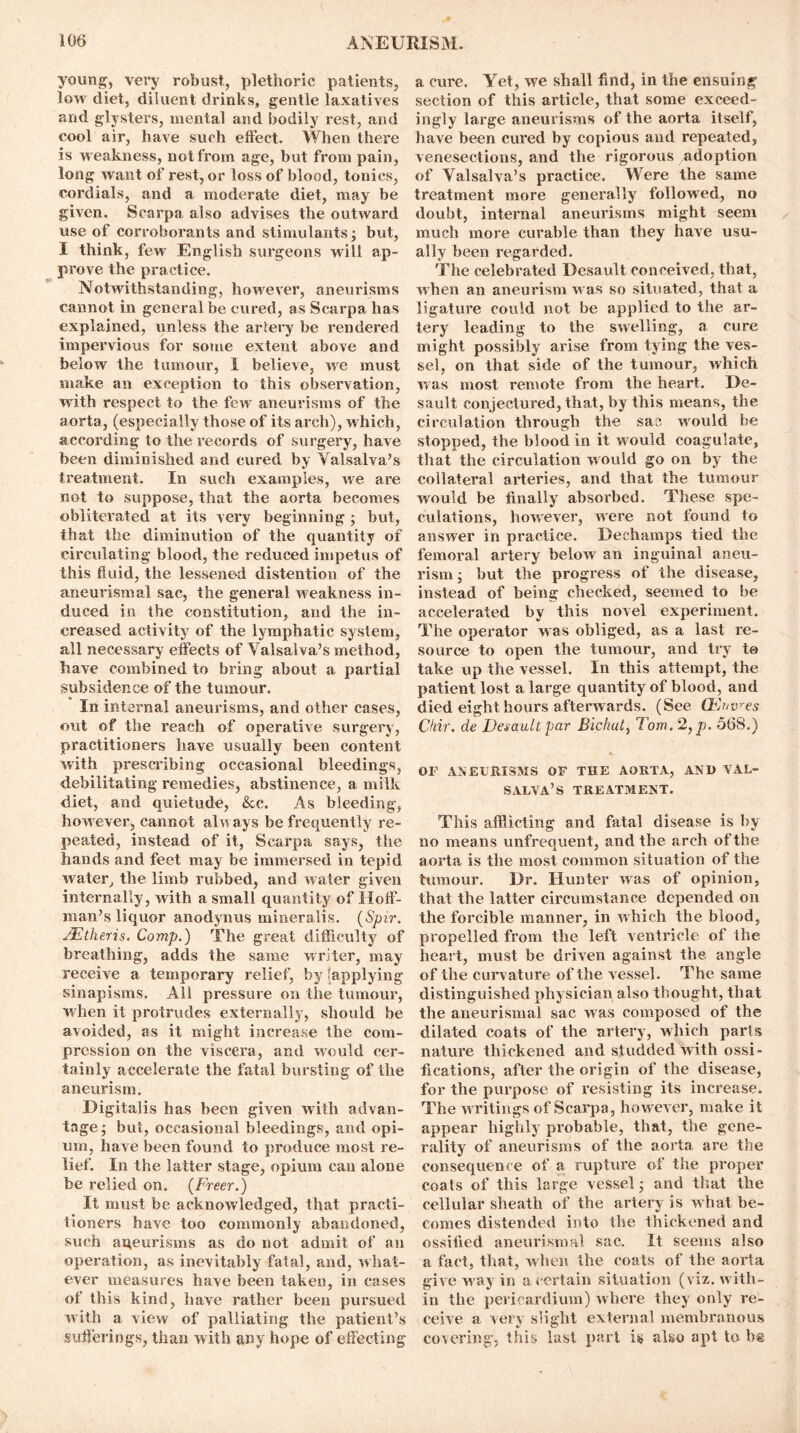 young, very robust, plethoric patients, low diet, diluent drinks, gentle laxatives and glysters, mental and bodily rest, and cool air, have such effect. When there is weakness, not from age, but from pain, long want of rest, or loss of blood, tonics, cordials, and a moderate diet, may be given. Scarpa also advises the outward use of corroborants and stimulants; but, I think, few English surgeons will ap- prove the practice. Notwithstanding, however, aneurisms cannot in general be cured, as Scarpa has explained, unless the artery be rendered impervious for some extent above and below the tumour, 1 believe, we must make an exception to this observation, with respect to the few aneurisms of the aorta, (especially those of its arch), which, according to the records of surgery, have been diminished and cured by Valsalva’s treatment. In such examples, we are not to suppose, that the aorta becomes obliterated at its very beginning ; but, that the diminution of the quantity of circulating blood, the reduced impetus of this fluid, the lessened distention of the aneurismal sac, the general weakness in- duced in the constitution, and the in- creased activity of the lymphatic system, all necessary effects of Valsalva’s method, have combined to bring about a partial subsidence of the tumour. In internal aneurisms, and other cases, out of the reach of operative surgery, practitioners have usually been content with prescribing occasional bleedings, debilitating remedies, abstinence, a milk diet, and quietude, &c. As bleeding, however, cannot always be frequently re- peated, instead of it, Scarpa says, the hands and feet may be immersed in tepid water, the limb rubbed, and water given internally, with a small quantity of Hoff- man’s liquor anodynus mineralis. (Spir. JEtlieris. Comp.) The great difficulty of breathing, adds the same writer, may receive a temporary relief, by [applying sinapisms. All pressure on the tumour, when it protrudes externally, should be avoided, as it might increase the com- pression on the viscera, and would cer- tainly accelerate the fatal bursting of the aneurism. Digitalis has been given with advan- tage; but, occasional bleedings, and opi- um, have been found to produce most re- lief. In the latter stage, opium can alone be relied on. (Freer.) It must be acknowledged, that practi- tioners have too commonly abandoned, such aneurisms as do not admit of an operation, as inevitably fatal, and, what- ever measures have been taken, in cases of this kind, have rather been pursued with a view of palliating the patient’s sufferings, than with any hope of effecting a cure. Yet, we shall find, in the ensuing section of this article, that some exceed- ingly large aneurisms of the aorta itself, have been cured by copious and repeated, venesections, and the rigorous adoption of Valsalva’s practice. Were the same treatment more generally followed, no doubt, internal aneurisms might seem much more curable than they have usu- ally been regarded. The celebrated Desault conceived, that, when an aneurism was so situated, that a ligature could not be applied to the ar- tery leading to the swelling, a cure might possibly arise from tying the ves- sel, on that side of the tumour, which was most remote from the heart. De- sault conjectured, that, by this means, the circulation through the sac would be stopped, the blood in it would coagulate, that the circulation would go on by the collateral arteries, and that the tumour would be finally absorbed. These spe- culations, however, were not found to answer in practice. Dechamps tied the femoral artery below an inguinal aneu- rism ; but the progress of the disease, instead of being checked, seemed to be accelerated by this novel experiment. The operator w as obliged, as a last re- source to open the tumour, and try to take up the vessel. In this attempt, the patient lost a large quantity of blood, and died eight hours afterwards. (See (Envies Chir. de Desault par Bichat, Tom. 2,p. 568.) OF ANEURISMS OF THE AORTA, AXII VAL- SALVA’S TREATMENT. This afflicting and fatal disease is by no means unfrequent, and the arch of the aorta is the most common situation of the tumour. Dr. Hunter was of opinion, that the latter circumstance depended on the forcible manner, in which the blood, propelled from the left ventricle of the heart, must be driven against the angle of the curvature of the vessel. The same distinguished physician also thought, that the aneurismal sac was composed of the dilated coats of the artery, which parts nature thickened and studded with ossi- fications, after the origin of the disease, for the purpose of resisting its increase. The w ritings of Scarpa, however, make it appear highly7 probable, that, the gene- rality of aneurisms of the aorta are the consequence of a rupture of the proper coats of this large vessel; and that the cellular sheath of the artery is what be- comes distended into the thickened and ossified aneurismal sac. It seems also a fact, that, when the coats of the aorta give w ay in a certain situation (viz. with- in the pericardium) where they only re- ceive a very slight external membranous covering, this last part is also apt to b@