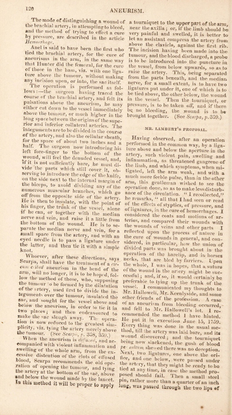 The mode of distinguishing a wound of the brachial artery, in attempting to bleed, and the method of trying to effect a cure by pressure, are described in the article Hemorrhage. % Anel is said to have been the first who tied the brachial artery, for the cure of aneurisms in the arm, in the same way that Hunter did the femoral, for the cure ©f those in the ham, viz. with one liga- ture above the tumour, without making any incision upon, or into, the sac itself. The operation is performed as fol- lows :—the surgeon having traced the course of the brachial artery, and felt its pulsations above the aneurism, he may either cut down to the vessel immediately above the tumour, or much higher in the long space between the origins of the supe- rior and inferior collateral arteries. The integuments are to he divided in the course of the artery, and also the cellular sheath tor the space of about two inches and a half. The surgeon now introducing his left fore-finger to the bottom of the wound, will feel the denuded vessel, amf if it is not sufficiently bare, he must di- vide the parts which still cover it, ob- serving to introduce the edge of the knife on the side next to the internal margin of the biceps, to avoid dividing any of the numerous muscular branches, which <r0 off from the opposite side of the artery He is then to insulate, with the point of his finger, the trunk of the vessel, alone if he can, or together with the median nerve and vein, and raise it a little from the boftom of the wound. He is to se- parate the median nerve and vein, for a small space from the artery, and with an eyed needle is to pass a ligature under the latter, and then tie it with a simple knot. Whoever, after these directions, says ocarpa, shall have fhe treatment of a cir- cum cubed aneurism in the bend of the arm, w ill no longer, it is to be hoped, fol- low the method of those, who, supposing the tumour to be formed by the dilatation ©f the artery, used first to divide the in- teguments over the tumour, insulated the sac, and sought for the vessel above and beiow the aneurism, in order to tie it in tw o places; and then endeavoured to make the sac slough away. The opera- tion is now reduced to the greatest sim- plicity, viz. tying the artery merely above the tumour. (Tee Scar/m, p. 358, 359.) When the aneurism is difuced, and ac- companied with violent inflammation and swelling of the whole arm, from the ex- cessive distention of the dots of effused blood, Scarpa recommends the old ope- ration of opening the tumour, and tying the artery at the bottom of the sac, above and below the wound made by the lancet. In tins method it will be proper to apply a tourniquet to the upper part of thearrn, near the axilla; or, if the limb should be very painful and swelled, it is better to let an assistant compress the artery from above tlie clavicle, against the first rib. The incision having been made into the tumour, and the blood discharged, a probe is to he introduced into the puncture in the vessel, from below upw ards, so as to l aise the artery. This, being separated fiom the parts beneath, and the median nerve, for a small extent, is to have two ligatures put under it, one of which is to be tied above, the other below, the w ound in the vessel. Then the tourniquet, or pressure, is to be taken off, and if there bq no bleeding, the wound is to be brought together. (See Scarpa, p. 359.) mr. Lambert’s proposal. Having observed, after an operation performed in the common way, by a liga- ture above and below the aperture in the artery, such violent pain, swelling and innammation, as threatened gangrene of the limb, and which symptoms, when mi- tigated, left the arm weak, and with a much more feeble pulse, than in the other arm, this gentleman wished to see the operation done, so as to make less disturb- ance of the circulation. “ I recollected ” he i . marks, “ all that I had seen or read the effects of styptics, of pressure, and or ligatures, in the cure of hemorrhages. I considered the coats and motions of ar- teries, and compared their wounds with the w ounds of veins and other parts I reflected upon the process of nature in the cure ot wounds in general, and con- sidered, in particular, how the union of cavided parts was brought about in the operation of the harelip, and in horses necks, that are bled by farriers. Upon the whole, I was in hopes, that a. suture of the wound in the ar ery might be suc- cessful ; and, if so, it would certainly be preferable to tying up the trunk of the vessel. 1 communicated my thoughts to Mr. Halloweli, Mr. Keenlyside, and some o.her friends of the profession. A case o; an aneurbm from bleeding occurred,- and fell to Mr. Hallo well’s lot. I re- commended the method 1 have hinted. He put it in execulion June 15, 1759. Every thing was done in the usual me- thod, till the artery was laid bare, and its wound discovered; and the tourniquet being now slackened, the gush of blood pe sultum shewed there was no deception. A ext, tw o ligatures, one above the ori- fice, and one below, were passed under the artery, that they might be ready to be tied at any time, in case the method pro- posed should fail. Then a small steel pin, rather more than a quarter of an inch long, was passed through the two lips ©f