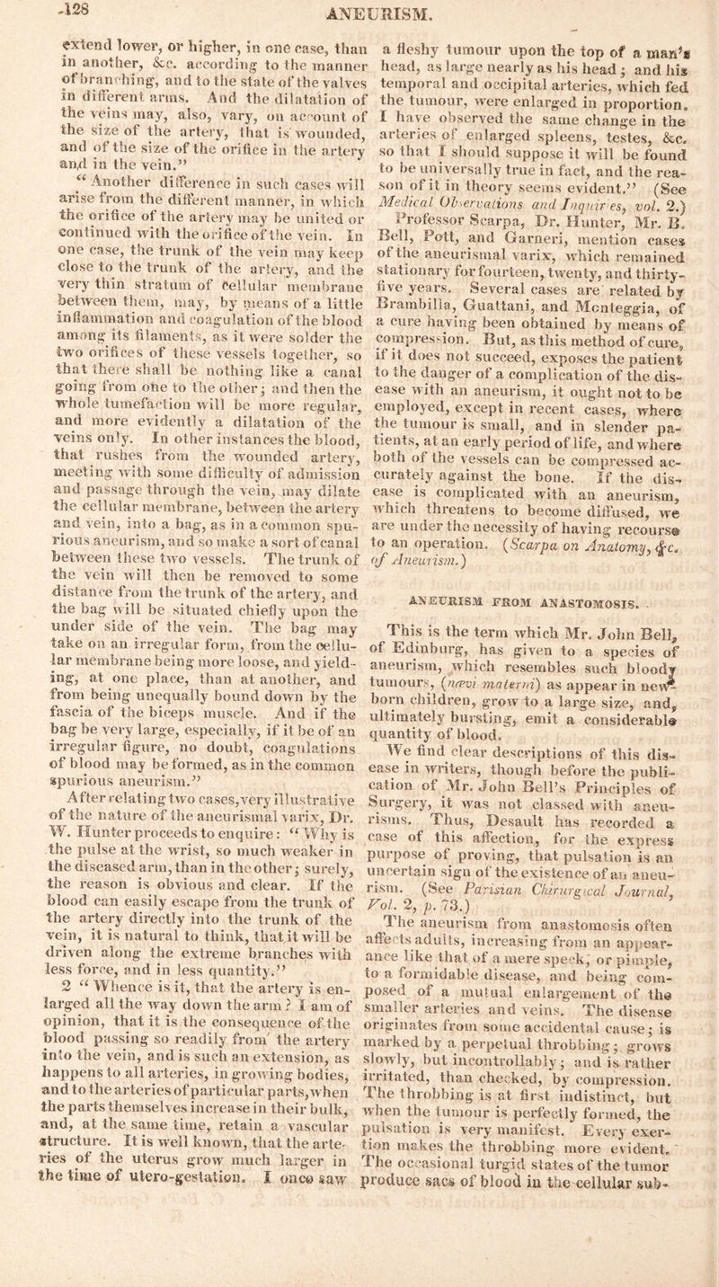 -128 extend lower, or higher, in one case, than in another, &e. according to the manner of branching, and to the stale of the valves in different arms. And the dilatation of the veins may, also, vary, on account of the size of the artery, {hat is wounded, and of the size of the orifice in the artery and in the vein.” “ Another difference in such cases will arise troin the different manner, in which the orifice of the artery may be united or continued with the orifice of the vein. In one case, the trank of the vein may keep close to the trunk of the artery, and the very thin stratum of Cellular membrane between them, may, by means of a little inflammation and coagulation of the blood among its filaments, as it were solder the two orifices of these vessels together, so that there shall be nothing like a canal going from one to the other; and then the whole tumefaction will be more regular, and more evidently a dilatation of the veins only. In other instances the blood, that rushes from the wounded artery, meeting with some difficulty of admission and passage through the vein, may dilate the cellular membrane, between the artery and vein, into a bag, as in a common spu- rious aneurism, and so make a sort of canal between these two vessels. The trunk of the vein will then be removed to some distance from the trunk of the artery, and the bag will be situated chiefly upon the under side of the vein. The bag may take on an irregular form, from the cellu- lar membrane being more loose, and yield- ing, at one place, than at another, and from being unequally bound down by the fascia of the biceps muscle. And if the bag be very large, especially, if it be of an irregular figure, no doubt, coagulations of blood may be formed, as in the common spurious aneurism.” After relating two cases,very illustrative of the nature of the aneurismal yarix, Dr. W. Hunter proceeds to enquire: “ Why is the pulse at the wrist, so much weaker in the diseased arm, than in the other ^ surely, the reason is obvious and clear. If the blood can easily escape from the trunk of the artery directly into the trunk of the vein, it is natural to think, that it will be driven along the extreme branches with less force, and in less quantity.” 2 “ Whence is it, that the artery is en- larged all the way down the arm ? I am of opinion, that it is the consequence of the blood passing so readily from' the artery into the vein, and is such an extension, as happens to all arteries, in growing bodies, and to the arteries of particular parts, when the parts themselves increase in their bulk, and, at the same time, retain a vascular structure. It is well known, that the arte^ ries of the uterus grow much larger in the time of utero-gestation. I once saw a fleshy tumour upon the top of a man5* head, as large nearly as his head ; and his temporal and occipital arteries, which fed the tumour, were enlarged in proportion, I have observed the same change in the arteries of enlarged spleens, testes, &c. so that I should suppose it will be found to be universally true in fact, and the rea- son of it in theory seems evident.” (See Medical Observations and Inquires, vol. 2.) Professor Scarpa, Dr. Hunter, Mr. ID Bell, Pott, and Garneri, mention cases of the aneurismal varixr, which remained stationary for fourteen, twenty, and thirty- five years. Several cases are related by Brambilla, Guattani, and Mcnteggia, of a cure /laving been obtained by means of compression. But, as this method of cure, it it does not succeed, exposes the patient to the danger of a complication of the dis- ease with an aneurism, it ought not to be employed, except in recent cases, where the tumour is small, and in slender pa- tients, at an early period of life, and where both of the vessels can be compressed ac- curately against the bone. If the dis- ease is complicated with an aneurism, which threatens to become diffused, we are under the necessity of having recourse to an operation. (Scarpa on Anatomy, <%c. of Aneurism.) ANEURISM FROM ANASTOMOSIS. This is the term which Mr. John Bell* of Edinburg, has given to a species of aneurism, which resembles such bloody tumours, (neevi materni) as appear in nevf£ born children, grow to a large size, and, ultimately bursting, emit a eonsiderabl® quantity of blood. We find clear descriptions of this dis- ease in writers, though before the publi- cation of Mr. John Bell’s Principles of Surgery, it was not classed with aneu- risms. Thus, Desault has recorded a case of this affection, for the express purpose of proving, that pulsation is an uncertain sign of the existence of an aneu- rism. (See Parisian Chirurgxcal Journal, Fol. 2, p. 73.) ’I he aneurism from anastomosis often affects adults, increasing from an appear- ance like that of a mere speck, or pimple, to a formidable disease, and being com- posed of a mutual enlargement of the smaller arteries and veins. The disease originates from some accidental cause; is marked by a perpetual throbbing* grows slowly, but incontrollably • and is rather irritated, than checked, by compression. The throbbing is at first indistinct, but w hen the tumour is perfectly formed, the pulsation is very manifest. Every exer- tion makes the throbbing more evident. The occasional turgid states of the tumor produce sacs of blood iu the cellular sub-