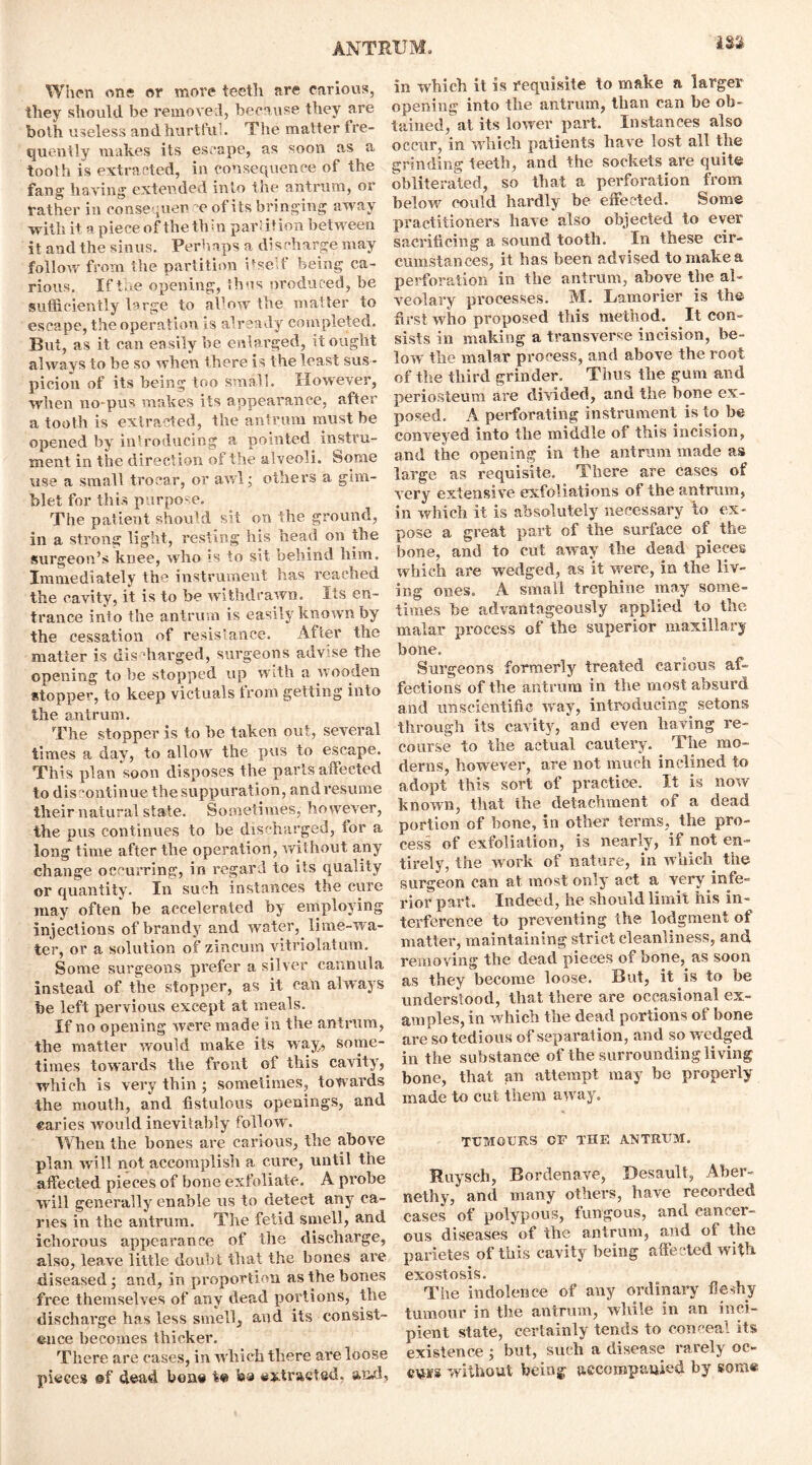 When one or more teeth are carious, they should be removed, because they are both useless and hurtful. The matter fre- quently makes its escape, as soon as a tooth is extracted, in consequence of the fang having extended into the antrum, or rather in consequen of its bringing away with it a piece of the thm partition between it and the sinus. Perhaps a discharge may follow from the partition itself being ca- rious. If the opening, thus produced, he sufficiently large to allow the matter to escape, the operation is already completed. But, as it can easily be enlarged, it ought always to be so when there is the least sus- picion of its being too small. However, when no-pus makes its appearance, after a tooth is extracted, the antrum must he opened by introducing a pointed instru- ment in the direction of the alveoli, some use a small trocar, or awl; others a gim- blet for this purpose. The patient should sit on the ground, in a strong light, resting his head on the surgeon’s knee, who is to sit behind him. Immediately the instrument has reached the cavity, it is to be withdrawn. Its en- trance into the antrum is easily known by the cessation of resistance. After the matter is discharged, surgeons advise tire opening to be stopped up with a wooden stopper, to keep victuals from getting into the antrum. The stopper is to he taken out, several times a day, to allow the pus to escape. This plan soon disposes the parts affected to discontinue the suppuration, and resume their natural state. Sometimes, however, the pus continues to be discharged, tor a long time after the operation, without any change occurring, in regard to its quality or quantity. In such instances the cure may often be accelerated by employing injections of brandy and water, lime-wa- ter, or a solution of zincum vitriolatum. Some surgeons prefer a silver cannula instead of the stopper, as it can always be left pervious except at meals. If no opening were made in the antrum, the matter would make its way;, some- times towards the front of this cavity, which is very thin ; sometimes, towards the mouth, and fistulous openings, and caries would inevitably follow. When the bones are carious, the above plan will not accomplish a cure, until the affected pieces of bone exfoliate. A probe will generally enable us to detect any ca- ries in the antrum. The fetid smell, and ichorous appearance of the discharge, also, leave little doubt that the bones are diseased; and, in proportion as the bones free themselves of any dead portions, the discharge has less smell, and its consist- ence becomes thicker. There are cases, in which there are loose pieces @f dead bone te ha extracted, and, in which it is requisite to make a larger opening into the antrum, than can be ob- tained, at its lower part. Instances also occur, in which patients have lost all the grinding teeth, and the sockets are quite obliterated, so that a perforation from below could hardly be effected. Some practitioners have also objected to ever sacrificing a sound tooth. In these cir- cumstances, it has been advised to make a perforation in the antrum, above the al- veolary processes. M. Lamorier is the first who proposed this method. It con- sists in making a transverse incision, be- low the malar process, and above the root of the third grinder. Thus the gum and periosteum are divided, and the bone ex- posed. A perforating instrument is to be conveyed into the middle of this incision, and the opening in the antrum made as large as requisite. There are cases of very extensive exfoliations of the antrum, in which it is absolutely necessary to ex- pose a great part of the surface of the bone, and to cut away the dead pieces which are wedged, as it were, in the liv- ing ones. A small trephine may some- times be advantageously applied to the malar process of the superior maxillary bone. Surgeons formerly treated carious af- fections of the antrum in the most absurd and unscientific way, introducing setons through its cavity, and even having re- course to the actual cautery. The mo- derns, however, are not much inclined to adopt this sort of practice. It is now known, that the detachment oi a dead portion of bone, in other terms, the pro- cess of exfoliation, is nearly, if not en- tirely, the work of nature, in which the surgeon can at most only act a very infe- rior part. Indeed, he should limit his in- terference to preventing the lodgment of matter, maintaining strict cleanliness, and removing the dead pieces of bone, as soon as they become loose. But, it is to be understood, that there are occasional ex- amples, in which the dead portions of bone are so tedi o us of separation, and so wedged in the substance of the surrounding living bone, that an attempt may be properly made to cut them away. TUMOURS OF THE ANTRUM. Ruysch, Bordenave, Desault, Aber- nethy, and many others, have recorded cases of polypous, fungous, and cancer- ous diseases of the antrum, and of the parietes of this cavity being affected with exostosis. The indolence of any ordinary fleshy tumour in the antrum, while in an inci- pient state, certainly tends to conceal its existence ; but, such a disease rarely oc- cvpfs without being accompanied by some