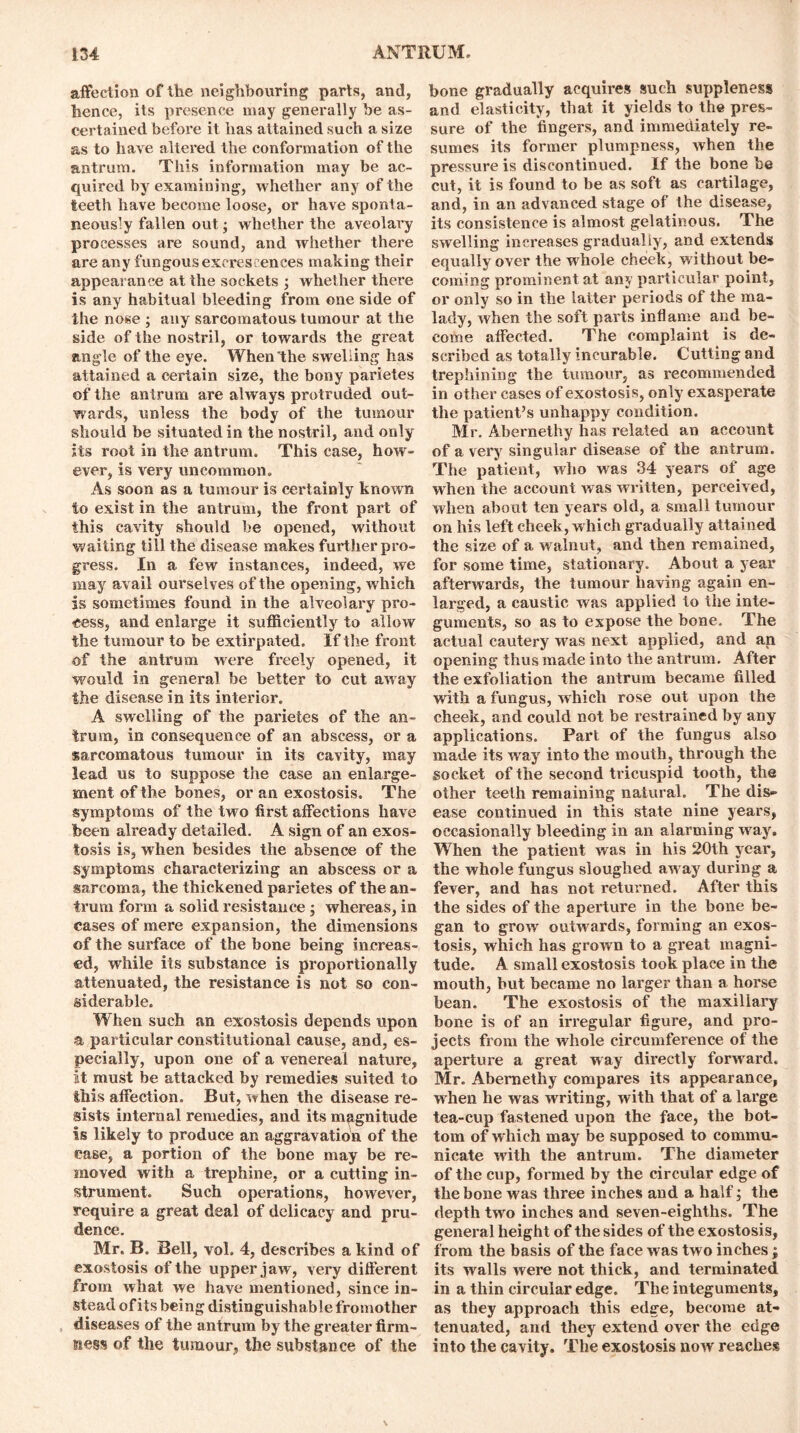 affection of the neighbouring parts, and, hence, its presence may generally be as- certained before it has attained such a size as to have altered the conformation of the antrum. This information may be ac- quired by examining, whether any of the teeth have become loose, or have sponta- neously fallen out; whether the avcolavy processes are sound, and whether there are any fungous excrescences making their appearance at the sockets ; whether there is any habitual bleeding from one side of the nose ; any sarcomatous tumour at the side of the nostril, or towards the great angle of the eye. When the swelling has attained a certain size, the bony parietes of the antrum are always protruded out- wards, unless the body of the tumour should be situated in the nostril, and only Its root in the antrum. This case, how- ever, is very uncommon. As soon as a tumour is certainly known to exist in the antrum, the front part of this cavity should be opened, without waiting till the disease makes further pro- gress. In a few instances, indeed, we may avail ourselves of the opening, w hich is sometimes found in the alveolary pro- cess, and enlarge it sufficiently to allow the tumour to be extirpated. If the front of the antrum were freely opened, it would in general be better to cut away the disease in its interior. A swelling of the parietes of the an- trum, in consequence of an abscess, or a sarcomatous tumour in its cavity, may lead us to suppose the case an enlarge- ment of the bones, or an exostosis. The symptoms of the two first affections have been already detailed. A sign of an exos- tosis is, when besides the absence of the symptoms characterizing an abscess or a sarcoma, the thickened parietes of the an- trum form a solid resistance ; whereas, in cases of mere expansion, the dimensions of the surface of the bone being increas- ed, while its substance is proportionally attenuated, the resistance is not so con- siderable. When such an exostosis depends upon a particular constitutional cause, and, es- pecially, upon one of a venereal nature, it must be attacked by remedies suited to this affection. But, when the disease re- sists internal remedies, and its magnitude is likely to produce an aggravation of the case, a portion of the bone may be re- moved with a trephine, or a cutting in- strument. Such operations, however, require a great deal of delicacy and pru- dence. Mr. B. Bell, vol. 4, describes a kind of exostosis of the upper jaw, very different from what we have mentioned, since in- stead of its being distinguishable fromother diseases of the antrum by the greater firm- siess of the tumour, the substance of the bone gradually acquires such suppleness and elasticity, that it yields to the pres- sure of the fingers, and immediately re- sumes its former plumpness, when the pressure is discontinued. If the bone be cut, it is found to be as soft as cartilage, and, in an advanced stage of the disease, its consistence is almost gelatinous. The swelling increases gradually, and extends equally over the whole cheek, wi thout be- coming prominent at any particular point, or only so in the latter periods of the ma- lady, when the soft parts inflame and be- come affected. The complaint is de- scribed as totally incurable. Cutting and trephining the tumour, as recommended in other cases of exostosis, only exasperate the patient’s unhappy condition. Mr. Abernethy has related an account of a very singular disease of the antrum. The patient, who was 34 years of age when the account was written, perceived, when about ten years old, a small tumour on his left cheek, which gradually attained the size of a wralnut, and then remained, for some time, stationary. About a year afterwards, the tumour having again en- larged, a caustic was applied to the inte- guments, so as to expose the bone. The actual cautery was next applied, and an opening thus made into the antrum. After the exfoliation the antrum became filled with a fungus, which rose out upon the cheek, and could not be restrained by any applications. Part of the fungus also made its way into the mouth, through the socket of the second tricuspid tooth, the other teeth remaining natural. The dis- ease continued in this state nine years, occasionally bleeding in an alarming way. When the patient was in his 20th year, the whole fungus sloughed aw ay during a fever, and has not returned. After this the sides of the aperture in the bone be- gan to grow outwards, forming an exos- tosis, which has grown to a great magni- tude. A small exostosis took place in the mouth, but became no larger than a horse bean. The exostosis of the maxillary bone is of an irregular figure, and pro- jects from the whole circumference of the aperture a great way directly forward. Mr. Abernethy compares its appearance, when he was writing, with that of a large tea-cup fastened upon the face, the bot- tom of which may be supposed to commu- nicate with the antrum. The diameter of the cup, formed by the circular edge of the bone w as three inches and a half; the depth two inches and seven-eighths. The general height of the sides of the exostosis, from the basis of the face was two inches; its walls were not thick, and terminated in a thin circular edge. The integuments, as they approach this edge, become at- tenuated, and they extend over the edge into the cavity. The exostosis now reaches