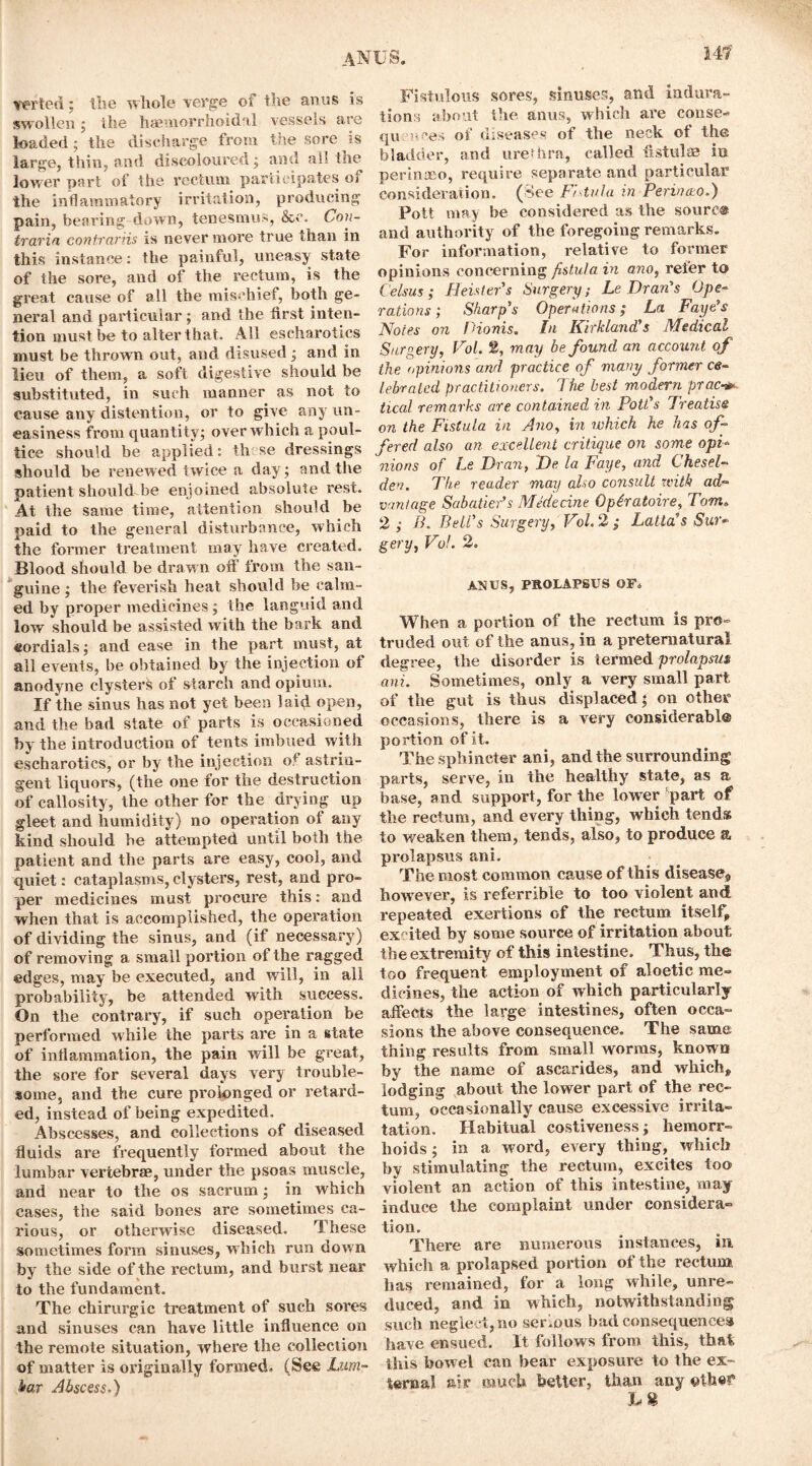 14?' verted: lire whole verge ot the anus is swollen ; the haemorrhoidal vessels are loaded; the discharge from the sore is large, thin, and discoloured; and all the lower part of the rectum, participates oi the inflammatory irritation, producing pain, bearing down, tenesmus, &o. Con- trarin contrariis is never more true than in this instance: the painful, uneasy state of the sore, and of the rectum, is the great cause of all the mischief, both ge- neral and particular ; and the first inten- tion must be to alter that. All escharotics must be thrown out, and disused ; and in lieu of them, a soft digestive should be substituted, in such manner as not to cause any distention, or to give any un- easiness from quantity; over which a poul- tice should be applied: th se dressings should be renewed twice a day; and the patient should be enjoined absolute rest. At the same time, attention should be paid to the general disturbance, which the former treatment may have created. Blood should be drawn oft' from the san- guine ; the feverish heat should be calm- ed by proper medicines ; the languid and low should be assisted with the bark and cordials; and ease in the part must, at all events, be obtained by the injection of anodyne clysters of starch and opium. If the sinus has not yet been laid open, and the bad state of parts is occasioned by the introduction of tents imbued with escharotics, or by the injection of astrin- gent liquors, (the one for the destruction of callosity, the other for the drying up gleet and humidity) no operation ot any kind should be attempted until both the patient and the parts are easy, cool, and quiet: cataplasms, clysters, rest, and pro- per medicines must procure this: and when that is accomplished, the operation of dividing the sinus, and (if necessary) of removing a small portion of the ragged edges, may be executed, and will, in all probability, be attended with success. On the contrary, if such operation be performed while the parts are in a state of inflammation, the pain will be great, the sore for several days very trouble- some, and the cure prolonged or retard- ed, instead of being expedited. Abscesses, and collections of diseased fluids are frequently formed about the lumbar vertebrae, under the psoas muscle, and near to the os sacrum; in which cases, the said bones are sometimes ca- rious, or otherwise diseased. These sometimes form sinuses, which run down by the side of the rectum, and burst near to the fundament. The chirurgic treatment of such sores and sinuses can have little influence on the remote situation, where the collection of matter is originally formed. (See Lum- bar Abscess,) Fistulous sores, sinuses, and indura- tions about the anus, which are conse- qu mces of diseases of the neck of the bladder, and urethra, called fistulas in perinaeo, require separate and particular consideration, (flee Fhtula in Perinao.) Pott may be considered as the sourc® and authority of the foregoing remarks. For information, relative to former opinions concerning fistula in ano, refer to Celsus; Heist er's Surgery; Le Bran's Ope- rations; Sharp's Operations; La Faye's Notes on Pionis. In Kirkland's Medical Surgery, Fol. 2, may be found an account of the opinions and practice of many former ce- lebrated practitioners. The best modern prac■*» tical remarks are contained in Pott's Treatise on the Fistula in Ano, in which he has of- fered also an excellent critique on some opi- nions of Le Bran, Be la Faye, and Chesel- den. The reader may also consult with ad- vantage Sabatier’s Medecine Opiratoire, Tom. 2 ; B. Bell’s Surgery, Fol. 2 ; Latta’s Sur- gery, Fol. 2. ANUS, PROLAPSUS OF. When a portion of the rectum is pro- truded out of the anus, in a preternatural degree, the disorder is termed prolapsus ani. Sometimes, only a very small part of the gut is thus displaced; on other occasions, there is a very considerabl® portion of it. The sphincter ani, and the surrounding parts, serve, in the healthy state, as a base, and support, for the lower part of the rectum, and every thing, which tend* to weaken them, tends, also, to produce a prolapsus ani. The most common cause of this disease,, howrever, is referrible to too violent and repeated exertions of the rectum itself, excited by some source of irritation about the extremity of this intestine. Thus, the too frequent employment of aloetic me- dicines, the action of which particularly affects the large intestines, often occa- sions the above consequence. The same thing results from small worms, known by the name of ascarides, and which, lodging about the lower part of the rec- tum, occasionally cause excessive irrita- tation. Habitual costiveness; hemorr- hoids; in a word, every thing, which by stimulating the rectum, excites too violent an action of this intestine, may induce the complaint under considera- tion. There are numerous instances, in which a prolapsed portion of the rectum has remained, for a long while, unre- duced, and in which, notwithstanding such neglect, no serious bad consequences have ensued. It follows from this, that this bowel can bear exposure to the ex- ternal air much better, than any eth«f h U