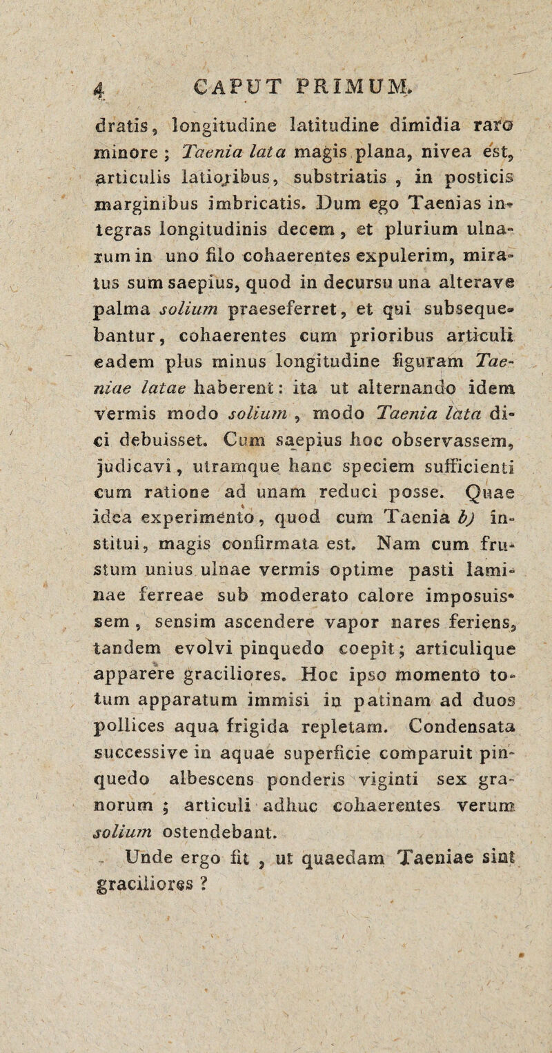 dratis, longitudine latitudine dimidia rar© minore ; Taenia lata magis plana, nivea est, articulis latioribus, substriatis , in posticis marginibus imbricatis. Dum ego Taenias in* tegras longitudinis decem, et plurium ulna¬ rum in uno filo cohaerentes expulerim, mira¬ tus sum saepius, quod in decursu una alterave palma solium praeseferret, et qui subseque¬ bantur, cohaerentes cum prioribus articuli eadem plus minus longitudine figuram Tae¬ niae latae haberent: ita ut alternando idem vermis modo solium , modo Taenia Itita di¬ ci debuisset. Cum saepius hoc observassem, judicavi, utramque hanc speciem sufficienti cum ratione ad unam reduci posse. Quae \ ( idea experimento, quod cum Taenia in¬ stitui, magis confirmata est. Nam cum fru¬ stum unius ulnae vermis optime pasti lami¬ nae ferreae sub moderato calore imposuis* sem , sensim ascendere vapor nares feriens, tandem evolvi pinquedo coepit; articulique apparere graciliores. Hoc ipso momento to¬ tum apparatum immisi in patinam ad duos pollices aqua frigida repletam. Condensata successive in aquae superficie comparuit pin¬ quedo albescens ponderis viginti sex gra» norum ; articuli adhuc cohaerentes verum solium ostendebant. Unde ergo fit , ut quaedam Taeniae sint graciliores ?