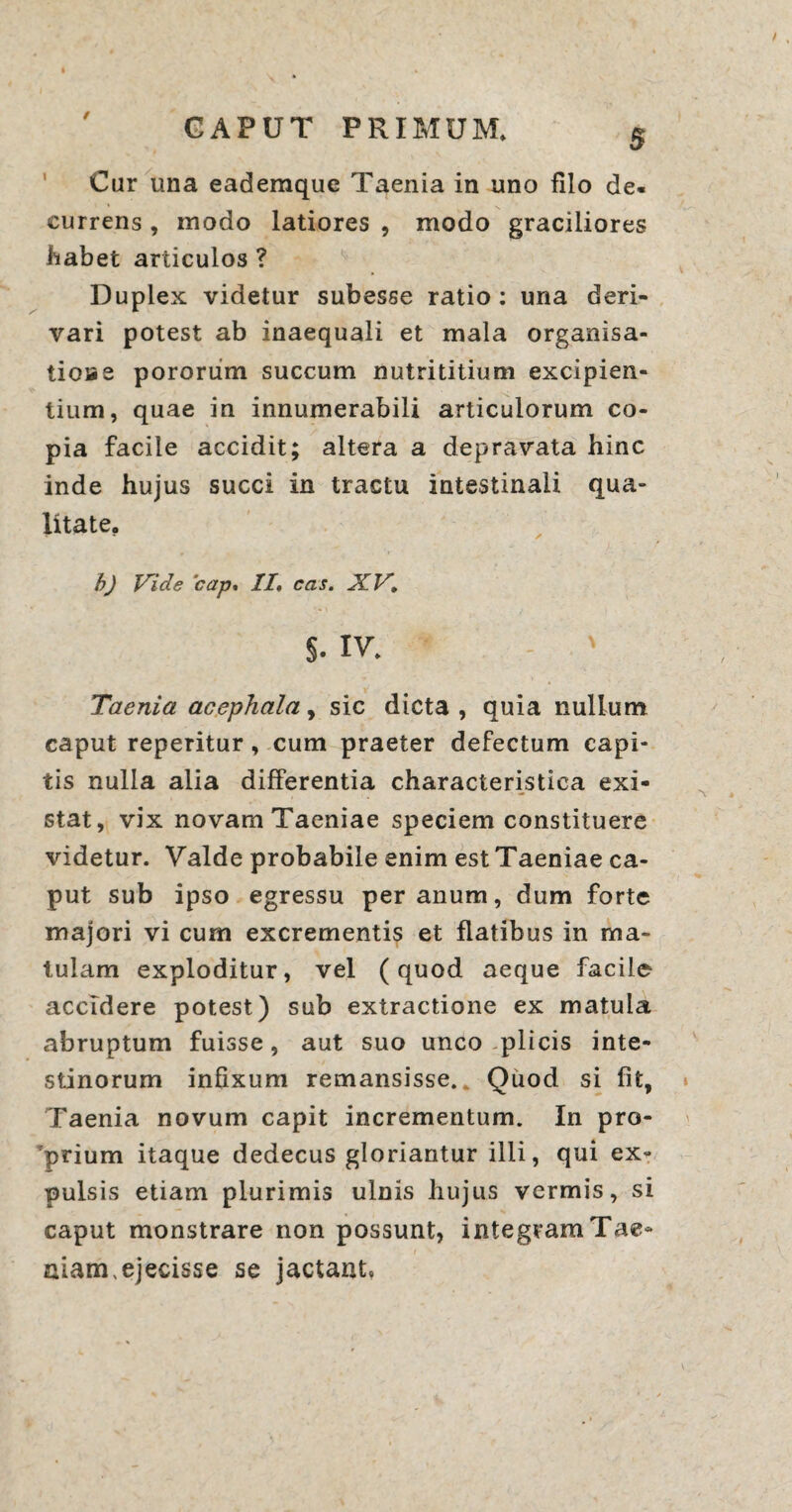 / Car una eademque Taenia in uno filo de¬ currens , modo latiores , modo graciliores habet articulos ? Duplex videtur subesse ratio: una deri¬ vari potest ab inaequali et mala organisa- tioiae pororiim succum nutrititium excipien¬ tium, quae in innumerabili articulorum co¬ pia facile accidit; altera a depravata hinc inde hujus succi in tractu intestinali qua¬ litate. b) Vide 'cap, //, cas. X.V, S- IV. ' Taenia acephala, sic dicta , quia nullum caput reperitur, cum praeter defectum capi¬ tis nulla alia differentia characteristica exi- stat, vix novam Taeniae speciem constituere videtur. Valde probabile enim est Taeniae ca¬ put sub ipso egressu per anum, dum forte majori vi cum excrementis et flatibus in ma¬ tulam exploditur, vel (quod aeque facile accidere potest) sub extractione ex matula abruptum fuisse, aut suo unco -plicis inte¬ stinorum infixum remansisse.. Quod si fit. Taenia novum capit incrementum. In pro¬ prium itaque dedecus gloriantur illi, qui ex¬ pulsis etiam plurimis ulnis hujus vermis, si caput monstrare non possunt, integram Tae¬ niam,ejecisse se jactant,