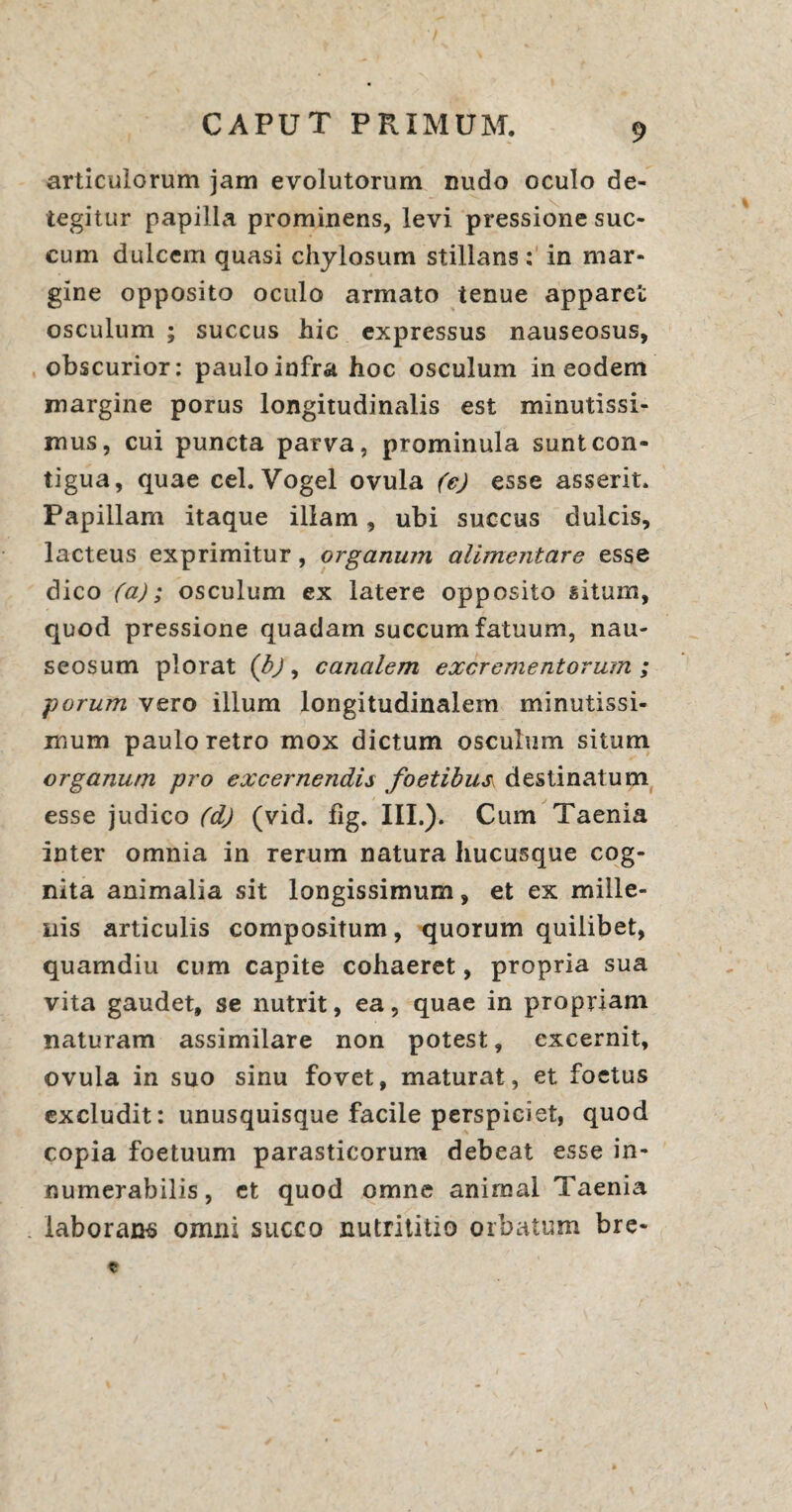 articulorum jam evolutorum nudo oculo de¬ tegitur papilla prominens, levi pressione suc¬ cum dulcem quasi chylosum stillans : in mar¬ gine opposito oculo armato tenue apparet osculum ; succus hic expressus nauseosus, obscurior: paulo infra hoc osculum in eodem margine porus longitudinalis est minutissi¬ mus, cui puncta parva, prominula sunt con¬ tigua, quae cel. Vogel ovula (e) esse asserit. Papillam itaque illam, ubi succus dulcis, lacteus exprimitur, organum alimentare esse dico (a); osculum ex latere opposito situm, quod pressione quadam succum fatuum, nau¬ seosum plorat (b), canalem excrementorum ; porum vero illum longitudinalem minutissi¬ mum paulo retro mox dictum osculum situm organum pro excernendis foetibus destinatum esse judico (d) (vid. fig. III,). Cum Taenia inter omnia in rerum natura hucusque cog¬ nita animalia sit longissimum, et ex mille¬ nis articulis compositum, quorum quilibet, quamdiu cum capite cohaeret, propria sua vita gaudet, se nutrit, ea, quae in propriam naturam assimilare non potest, excernit, ovula in suo sinu fovet, maturat, et foetus excludit: unusquisque facile perspiciet, quod copia foetuum parasticorum debeat esse in¬ numerabilis, ct quod omne animal Taenia laborans omni succo nutrititio orbatum bre-