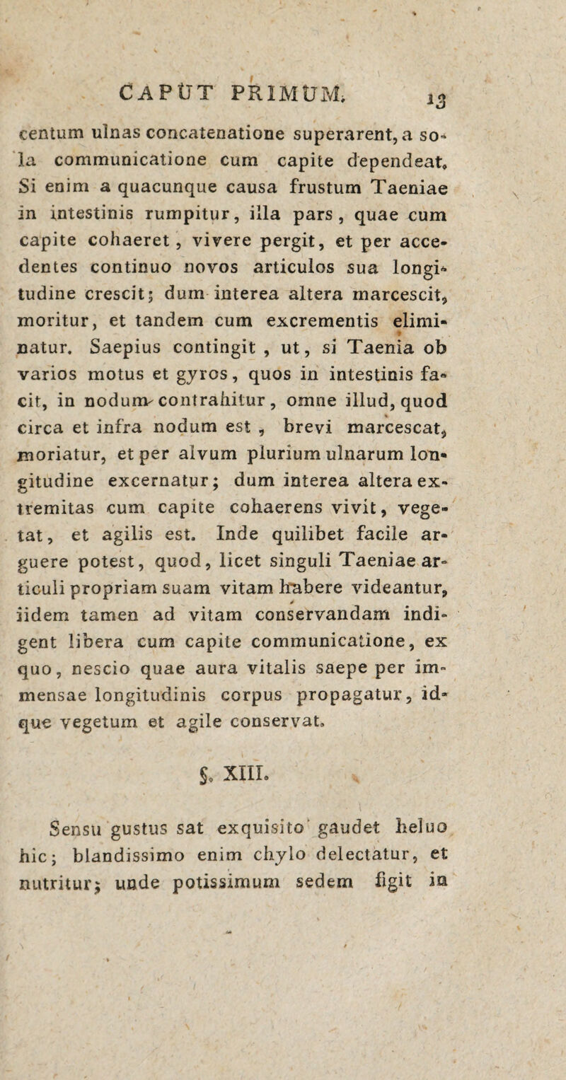 centum ulnas concatenatione superarent, a so¬ la communicatione cum capite dependeat. Si enim a quacunque causa frustum Taeniae in intestinis rumpitur, illa pars, quae cum capite cohaeret , vivere pergit, et per acce¬ dentes continuo novos articulos sua longi* tudine crescit; dum interea altera marcescit, moritur, et tandem cum excrementis elimi¬ natur. Saepius contingit , ut, si Taenia ob varios motus et gyros, quos in intestinis fa¬ cit, in nodunv contrahitur , omne illud, quod % circa et infra nodum est , brevi marcescat, moriatur, et per alvum plurium ulnarum lon¬ gitudine excernatur; dum interea altera ex¬ tremitas cum capite cohaerens vivit, vege¬ tat, et agilis est. Inde quilibet facile ar¬ guere potest, quod, licet singuli Taeniae ar¬ ticuli propriam suam vitam habere videantur, iidem tamen ad vitam conservandam indi¬ gent libera cum capite communicatione, ex quo, nescio quae aura vitalis saepe per im¬ mensae longitudinis corpus propagatur, id» que vegetum et agile conservat. So XIII. Sensu gustus sat exquisito gaudet heluo hic; blandissimo enim chylo delectatur, et nutritur; unde potissimum sedem figit in