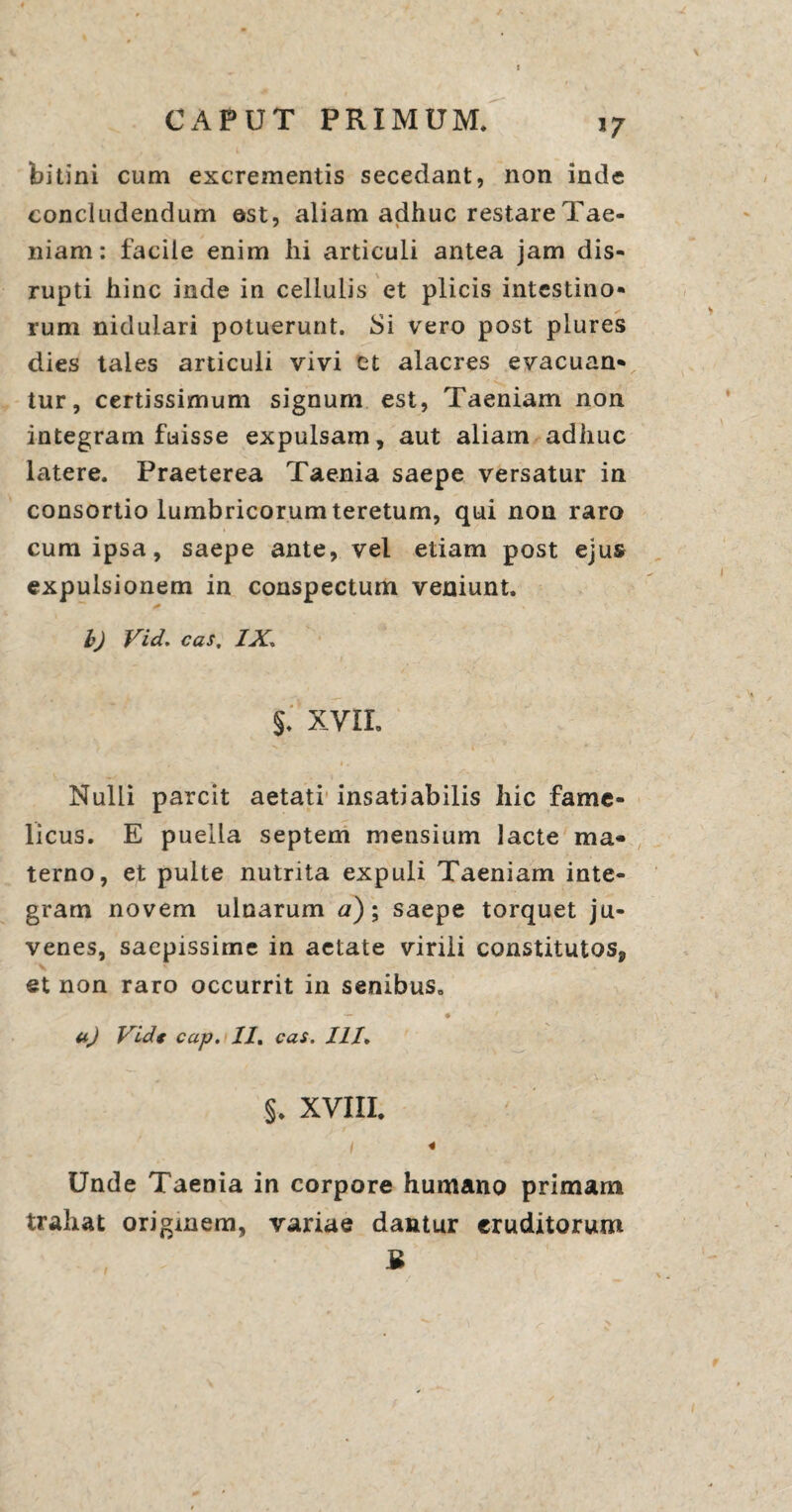 J7 bitini cum excrementis secedant, non inde concludendum ©st, aliam adhuc restare Tae¬ niam : facile enim hi articuli antea jam dis- rupti hinc inde in cellulis et plicis intestino¬ rum nidulari potuerunt. Si vero post plures dies tales articuli vivi et alacres evacuan¬ tur, certissimum signum est, Taeniam non integram fuisse expulsam, aut aliam adhuc latere. Praeterea Taenia saepe versatur in consortio lumbricorum teretum, qui non raro cum ipsa, saepe ante, vel etiam post ejus expulsionem in conspectum veniunt. b) Vid. cas, IX* §. XVII. Nulli parcit aetati insatiabilis hic fame¬ licus. E puella septem mensium lacte ma¬ terno, et pulte nutrita expuli Taeniam inte¬ gram novem ulnarum a); saepe torquet ju¬ venes, saepissime in aetate virili constitutos^ et non raro occurrit in senibus. — • ' uj Vidt cap. II, cas. III. §. XVIII. I « Unde Taenia in corpore humano primam trahat originem, variae dantur eruditorum B
