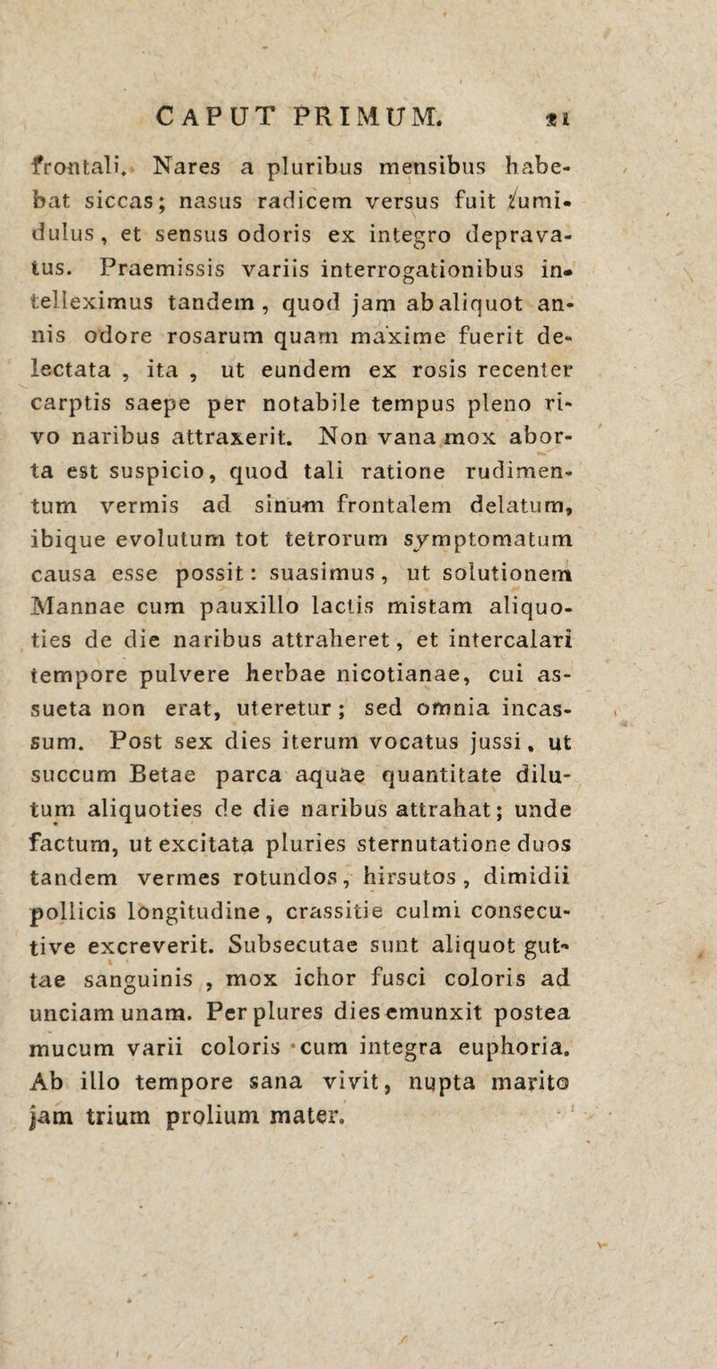frontali. Nares a pluribus mensibus habe¬ bat siccas; nasus radicem versus fuit tumi¬ dulus, et sensus odoris ex integro deprava¬ tus. Praemissis variis interrogationibus in<» teHeximus tandem, quod jam abaliquot an¬ nis odore rosarum quam maxime fuerit de¬ lectata , ita , ut eundem ex rosis recenter carptis saepe per notabile tempus pleno ri¬ vo naribus attraxerit. Non vana mox abor¬ ta est suspicio, quod tali ratione rudimen¬ tum vermis ad sinum frontalem delatum, ibique evolutum tot tetrorum symptomatum causa esse possit: suasimus, ut solutionem Mannae cum pauxillo lactis mistam aliquo¬ ties de die naribus attraheret, et intercalari tempore pulvere herbae nicotianae, cui as¬ sueta non erat, uteretur; sed omnia incas¬ sum. Post sex dies iterum vocatus jussi, ut succum Betae parca aquae quantitate dilu¬ tum aliquoties de die naribus attrahat; unde factum, ut excitata pluries sternutatione duos tandem vermes rotundos, hirsutos , dimidii pollicis longitudine, crassitie culmi consecu- tive excreverit. Subsecutae sunt aliquot gut¬ tae sanguinis , mox ichor fusci coloris ad unciam unam. Perplures dies emunxit postea mucum varii coloris *cum integra euphoria. Ab illo tempore sana vivit, nupta marito jam trium prolium mater.