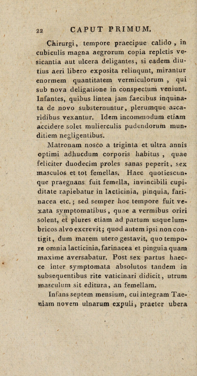 22 CAPUT PRIMUM. Chirurgi, tempore praecipue calido , in cubiculis magna aegrorum copia repletis ve- sicantia aut ulcera deligantes, si eadem diu¬ tius aeri libero exposita relinqunt, mirantur enormem quantitatem vermiculorum , qui sub nova deligatione in conspectum veniunt. Infantes, quibus lintea jam faecibus inquina¬ ta de novo substernuntur, plerumque asca- ridibus vexantur. Idem incommodum etiam accidere solet mulierculis pudendorum mun¬ ditiem negligentibus. Matronam nosco a triginta et ultra annis optimi adliucdum corporis habitus , quae feliciter duodecim proles sanas peperit, sex masculos et tot femellas. Haec quotiescun» que praegnans fuit femella, invincibili cupi¬ ditate rapiebatur in lacticinia, pinquia, fari¬ nacea etc.; sed semper hoc tempore fuit ve¬ xata symptomatibus, quae a vermibus oriri solent, et plures etiam ad partum usque lum¬ bricos alvo excrevit 5 quod autem ipsi non con¬ tigit, dum marem utero gestavit, quo tempo¬ re omnia lacticinia, farinacea et pinguia quam maxime aversabatur. Post sex partus haec- ce inter symptomata absolutos tandem in subsequentibus rite vaticinari didicit, utrum masculum sit editura, an femellam. Infans septem mensium, cui integram Tae¬ niam novem ulnarum expuli, praeter ubera
