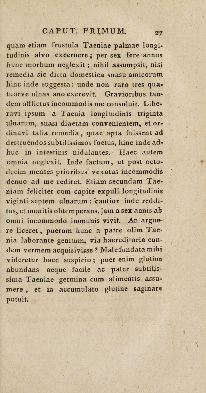 2 7 quam etiam frustula Taeniae palmae longi¬ tudinis alvo excernere ; per sex fere annos hunc morbum neglexit; nihil assumpsit, nisi remedia sic dicta domestica suasu amicorum hinc inde suggesta: unde non raro tres qua- tuorve ulnas ano excrevit. Gravioribus tan- dem afflictus incommodis me consuluit. Libe¬ ravi ipsum a Taenia longitudinis triginta ulnarum, suasi diaetam convenientem, et or¬ dinavi talia remedia, quae apta fuissent ad destruendos subtilissimos foetus, hinc inde ad¬ huc in intestinis nidulantes. Haec autem omnia neglexit. Inde factum, ut post octo¬ decim menses prioribus vexatus incommodis dentio ad me rediret. Etiam secundam Tae- » / niam feliciter cum capite expuli longitudinis viginti septem ulnarum : cautior inde reddi¬ tus, et monitis obtemperans, jam a sex annis ab omni incommodo immunis vivit. An argue¬ re liceret, puerum hunc a patre olim Tae¬ nia laborante genitum, via haereditaria eun¬ dem vermem acquisivisse ? Male fundata mihi videretur haec suspicio ; puer enim glutine abundans aeque facile ac pater subtilis¬ sima Taeniae germina cum alimentis assu¬ mere , et in accumulato glutine saginare potuit. i