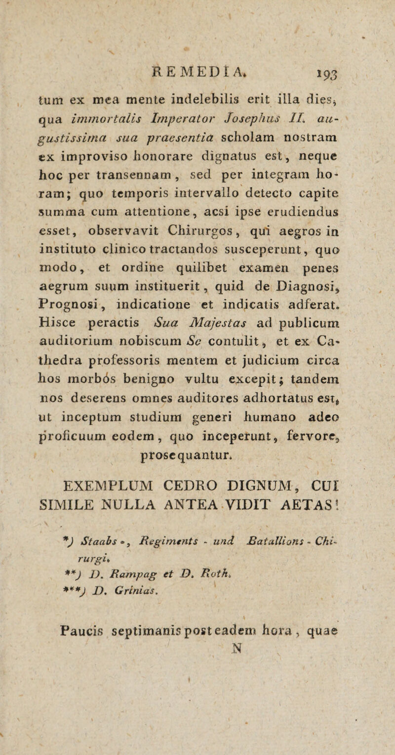 tum ex mea mente indelebilis erit illa dies* qua immortalis Imperator Josephus II, au¬ gustissima sua praesentia scholam nostram, ex improviso honorare dignatus est, neque hoc per transennam, sed per integram ho¬ ram; quo temporis intervallo detecto capite summa cum attentione, acsi ipse erudiendus esset, observavit Chirurgos, qui aegros in instituto clinico tractandos susceperunt, quo modo, et ordine quilibet examen penes aegrum suum instituerit, quid de Diagnosi, Prognosi, indicatione et indicatis adferat. Hisce peractis Sua Majestas ad publicum auditorium nobiscum Se contulit, et ex Ca¬ thedra professoris mentem et judicium circa hos morbds benigno vultu excepit; tandem nos deserens omnes auditores adhortatus est* ■ t * ut inceptum studium generi humano adeo proficuum eodem , quo inceperunt, fervore,, prosequantur* EXEMPLUM CEDRO DIGNUM, CUI SIMILE NULLA ANTEA VIDIT AETAS! *) Staabs •, Regiments - und Bat alitans - Chi rurgi* **J 1). Rampag et D. Roth. ***) J), Grinias. Paucis septimanis post eadem hora , quae N