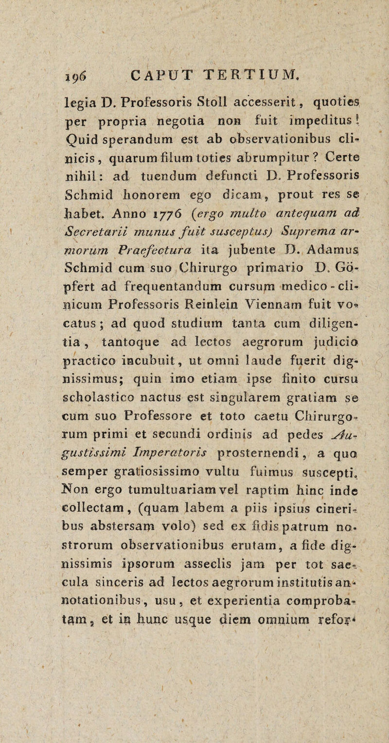 legia D. Professoris Stoll accesserit, quoties per propria negotia non fuit impeditus! Quid sperandum est ab observationibus cli¬ nicis, quarum filum toties abrumpitur? Certe nihil: ad tuendum defuncti D* Professoris Schmid honorem ego dicam, prout res se Jiabet. Anno 1776 (ergo multo antequam ad Secretarii munus fuit susceptus) Suprema ar¬ morum Praefectura ita jubente D. A damus Schmid cum suo Chirurgo primario D. Gd- pfert ad frequentandum cursum medico-cli¬ nicum Professoris Reinlein Viennam fuit vo* catus ; ad quod studium tanta cum diligen¬ tia , tantoque ad lectos aegrorum judicio practico incubuit, ut omni laude fuerit dig¬ nissimus; quin imo etiam ipse finito cursu scholastico nactus est singularem gratiam se cum suo Professore et toto caetu Chirurgo¬ rum primi et secundi ordinis ad pedes Au¬ gustissimi. Imperatoris prosternendi, a quo, semper gratiosissimo vultu fuimus suscepti. Non ergo tumultuariam vel raptim liinc inde collectam, (quam labem a piis ipsius cineri¬ bus abstersam volo) sed ex fidis patrum no¬ strorum observationibus erutam, a fide dig¬ nissimis ipsorum asseclis jam per tot sae¬ cula sinceris ad lectos aegrorum institutis an¬ notationibus , usu , et experientia comproba¬ tam , et in iiunc usque diem omnium refor*