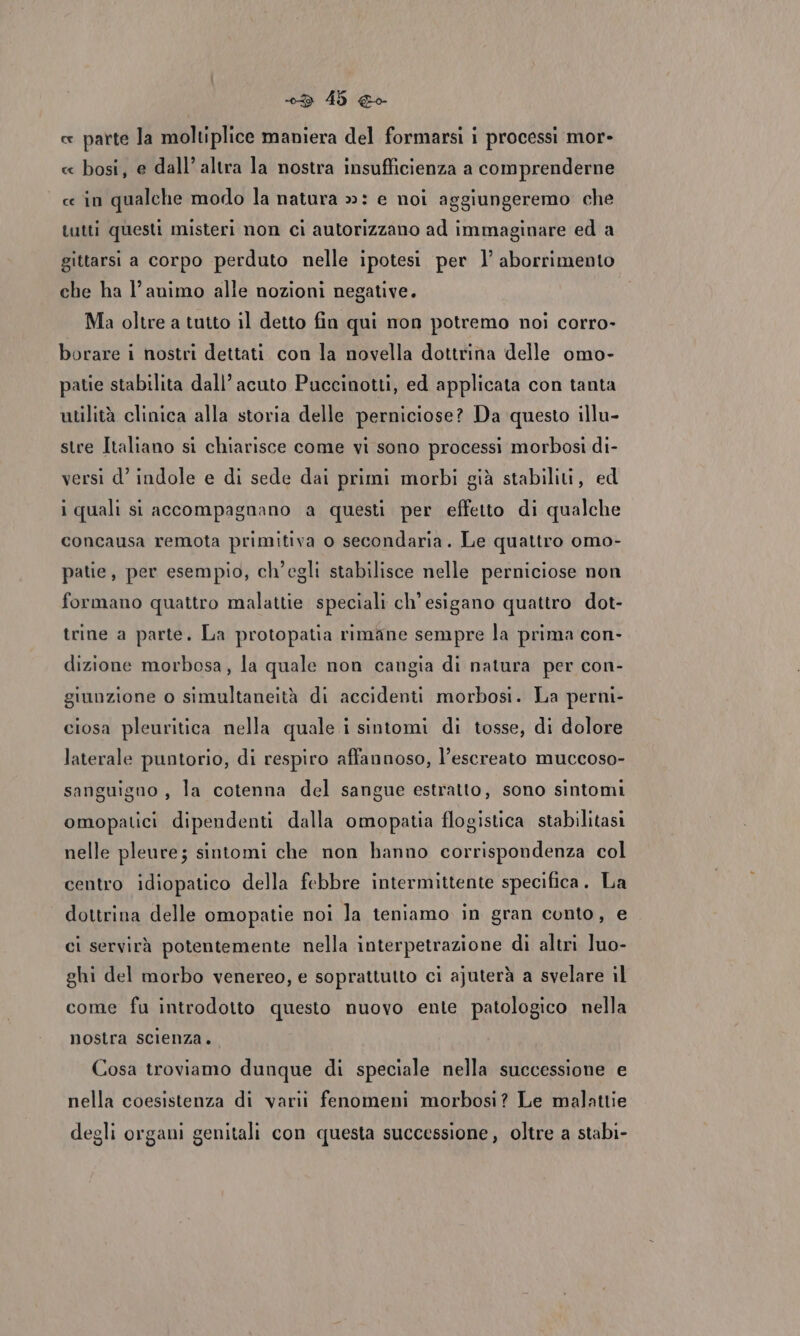 ce parte la moltiplice maniera del formarsi i processi mor- « bosi, e dall’ altra la nostra insufficienza a comprenderne ce in qualche modo la natura »: e noi aggiungeremo che tutti questi misteri non ci autorizzano ad immaginare ed a gittarsi a corpo perduto nelle ipotesi per l’ aborrimento che ha l’animo alle nozioni negative. Ma oltre a tutto il detto fin qui non potremo noi corro- borare i nostri dettati con la novella dottrina delle omo- patie stabilita dall’ acuto Puccinotti, ed applicata con tanta utilità clinica alla storia delle perniciose? Da questo illu- stre Italiano si chiarisce come vi sono processi morbosi di- versi d’ indole e di sede dai primi morbi già stabiliti, ed i quali si accompagnano a questi per effetto di qualche concausa remota primitiva o secondaria. Le quattro omo- patie, per esempio, ch'egli stabilisce nelle perniciose non formano quattro malattie speciali ch'esigano quattro dot- trine a parte. La protopatia rimane sempre la prima con- dizione morbosa, la quale non cangia di natura per con- giunzione o simultaneità di accidenti morbosi. La perni- ciosa pleuritica nella quale i sintomi di tosse, di dolore laterale puntorio, di respiro affannoso, l’escreato muccoso- sanguigno , la cotenna del sangue estratto, sono sintomi omopatici dipendenti dalla omopatia flogistica stabilitasi nelle pleure; sintomi che non hanno corrispondenza col centro idiopatico della febbre intermittente specifica. La dottrina delle omopatie noi la teniamo in gran conto, e ci servirà potentemente nella interpetrazione di altri luo- ghi del morbo venereo, e soprattutto ci ajuterà a svelare il come fu introdotto questo nuovo ente patologico nella nostra scienza. Cosa troviamo dunque di speciale nella successione e nella coesistenza di varii fenomeni morbosi? Le malattie degli organi genitali con questa successione, oltre a stabi-