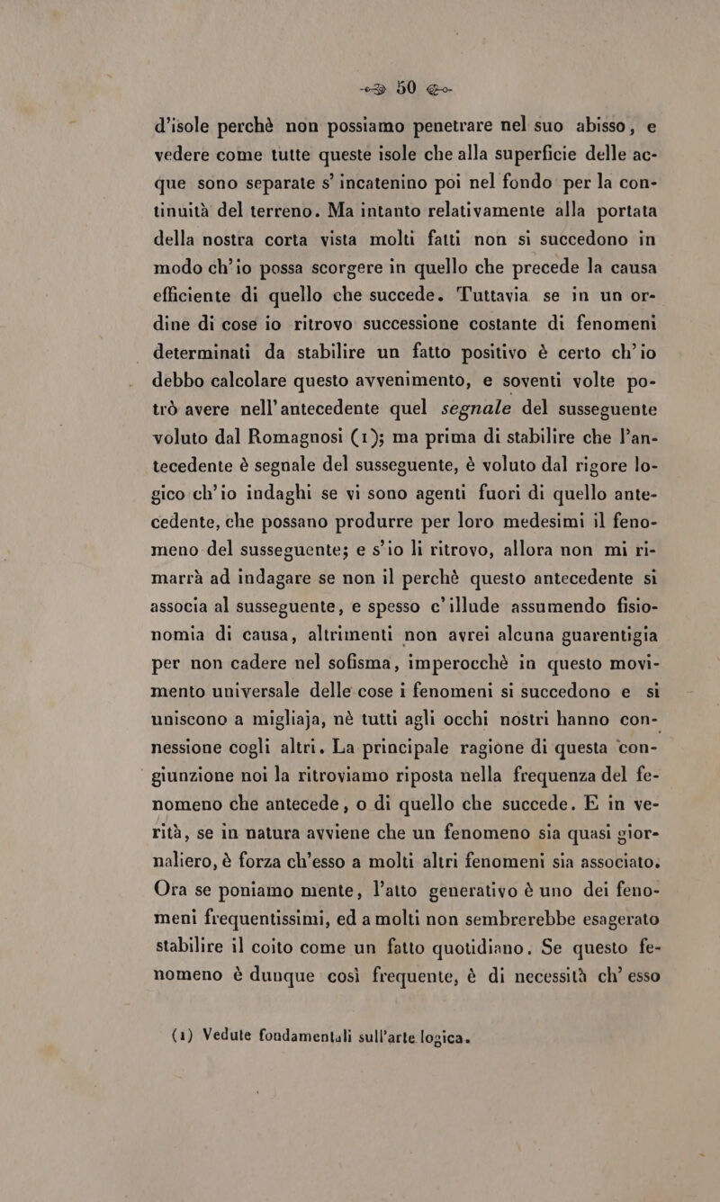 +3 60 «o d’isole perchè non possiamo penetrare nel suo abisso, e vedere come tutte queste isole che alla superficie delle ac- que sono separate s’ incatenino poi nel fondo per la con- tinuità del terreno. Ma intanto relativamente alla portata della nostra corta vista molti fatti non si succedono in modo ch'io possa scorgere in quello che precede la causa efficiente di quello che succede. Tuttavia se in un or- dine di cose io ritrovo successione costante di fenomeni determinati da stabilire un fatto positivo è certo ch'io debbo calcolare questo avvenimento, e soventi volte po- trò avere nell’antecedente quel segnale del susseguente voluto dal Romagnosi (1); ma prima di stabilire che l’an- tecedente è segnale del susseguente, è voluto dal rigore lo- gico ch'io indaghi se vi sono agenti fuori di quello ante- cedente, che possano produrre per loro medesimi il feno- meno del susseguente; e sio li ritrovo, allora non mi ri- marrà ad indagare se non il perchè questo antecedente si associa al susseguente, e spesso c’illude assumendo fisio- nomia di causa, altrimenti non avrei alcuna guarentigia per non cadere nel sofisma, imperocchè in questo movi- mento universale delle cose i fenomeni si succedono e si uniscono a migliaja, nè tutti agli occhi nostri hanno con- nessione cogli altri. La principale ragione di questa ‘con- “ giunzione noi la ritroviamo riposta nella frequenza del fe- nomeno che antecede , o di quello che succede. E in ve- rità, se in natura avviene che un fenomeno sia quasi gior- naliero, è forza ch’esso a molti altri fenomeni sia associato. Ora se poniamo mente, l’atto generativo è uno dei feno- meni frequentissimi, ed a molti non sembrerebbe esagerato stabilire il coito come un fatto quotidiano. Se questo fe- nomeno è dunque così frequente, è di necessità ch° esso (1) Vedute fondamentali sull’arte logica.