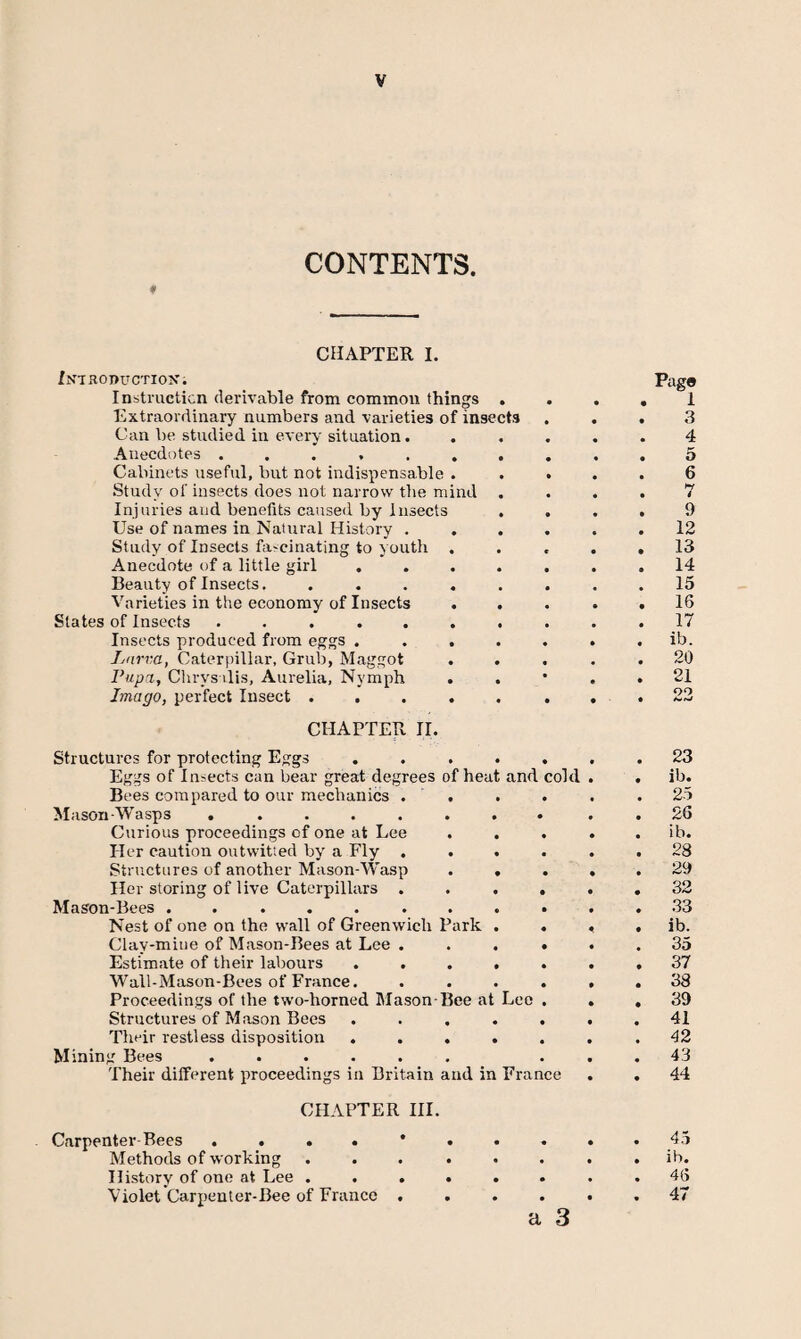 CONTENTS. 0 CHAPTER I. /NTRODUCTIOK. Insti'iicticn derivable from common things . Extraordinary numbers and varieties of insects Can be studied in every situation. Anecdotes ........ Cabinets useful, but not indispensable . . . .Study of insects does not narrow tlie mind . Injuries and benefits caused by Insects . Use of names in Natural History .... Study of Insects fascinating to youth . Anecdote of a little girl ..... Beauty of Insects. ...... Varieties in the economy of Insects . States of Insects ........ Insects produced from eggs ..... Ltirm, Caterpillar, Grub, Maggot Pupa, Clirysilis, Aurelia, Nymph . Imago, perfect Insect ..... . CHAPTER II. Structures for protecting Eggs ..... Eggs of Insects can bear great degrees of heat and cold Bees compared to our mechanics . . M ason-Wasps ........ Curious proceedings of one at Lee Her caution outwitted by a Fly .... .Structures of another Mason-Wasp . . Her storing of live Caterpillars .... Mason-Bees ......... Nest of one on the wall of Greenwich Park . . Clay-mine of Mason-Bees at Lee .... Estimate of their labours ..... Wall-Mason-Bees of France. .... Proceedings of the two-horned Mason-Bee at Leo . Structures of Mason Bees ..... Their restless disposition ..... Mining Bees ...... Their dilferent proceedings in Britain and in France CHAPTER HI. Carpenter-Bees .... Methods of working History of one at Lee . Violet Carpenter-Bee of France a 3 Pago 1 3 4 5 6 7 9 12 13 14 15 16 17 ib. 20 21 QO 23 ib. 25 26 ib. 28 29 32 33 ib. 35 37 38 39 41 42 43 44 45 ib. 46 47