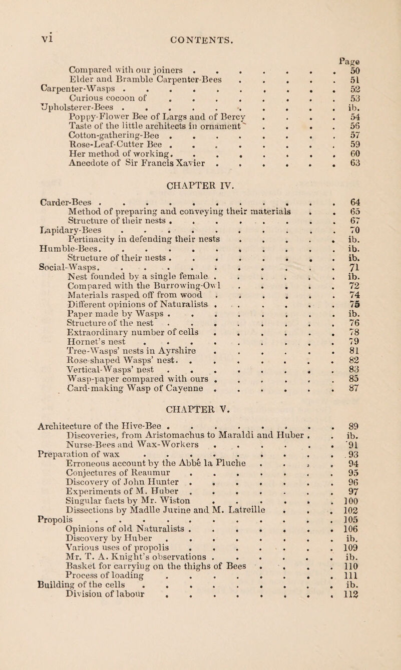 Pa^e Compared with our joiners ....... 50 Elder and Bramble Carpenter-Bees . . , . .51 Carpenter-Wasps .......... 52 Curious cocoon of ........ 53 Upholsterer-Bees .......... ib. Poppy-Flower Bee of Largs and of Bercy . . . . 54 Taste of the little architects in ornament' . . . . 56 Cotton-gathering-Bee ........ 57 Rose-Leaf-Cutter Bee ........ 59 Her method of working. ....... 60 Anecdote of Sir Francis Xavier ...... 63 CHAPTER IV. Carder-Bees ........... 64 Method of preparing and conveying their materials . . 65 Structure of their nests ........ 67 Lapidary-Bees .......... 70 Pertinacity in defending their nests ..... ib. Humble-Bees. .......... ib. Structure of their nests ........ ib. Social-Wasps. .......... 71 Nest founded by a single female ...... ib. Compared with the Burrowing-Ow 1 ..... 72 Materials rasped off from wood . . ... .74 Different opinions of Naturalists . . . . . .75 Paper made by Wasps ........ ib. Structure of the nest . ... . . . .76 Extraordinary number of cells . . . . . .78 Hornet’s nest ......... 79 Tree-Wasps’nests in Ayrshire . . . . . .81 Rose-shaped Wasps’nest. ....... 82 Vertical-Wasps’ nest ........ 83 Wasp-paper compared with ours ... . . .85 Card-making Wasp of Cayenne ...... 87 CHAPTER V. Architecture of the Hive-Bee ........ 89 Discoveries, from Aristomachus to Maraldi and Huber , . ib. Nurse-Bees and Wax-Workers ...... '91 Preparation of wax . . . . . . . . . 93 Erroneous account by the Abbe la Pluche .... 94 Conjectures of Reaumur ....... 95 Discovery of John Hunter ....... 96 Experiments of M. Huber ....... 97 Singular facts by Mr. Wiston . . . . . .100 Dissections by Madlle Jurine and M. Latreille . . . 102 Propolis . . . . . . . . . . .105 Opinions of old Naturalists ....... 106 Discovery by Huber ........ ib. Various uses of propolis ....... 109 Mr. T. A. Knight’s observations ...... ib. Basket for carrying on the thighs of Bees .... 110 Process of loading ........ Ill Building of the cells ......... ib. Division of labour ........ 112