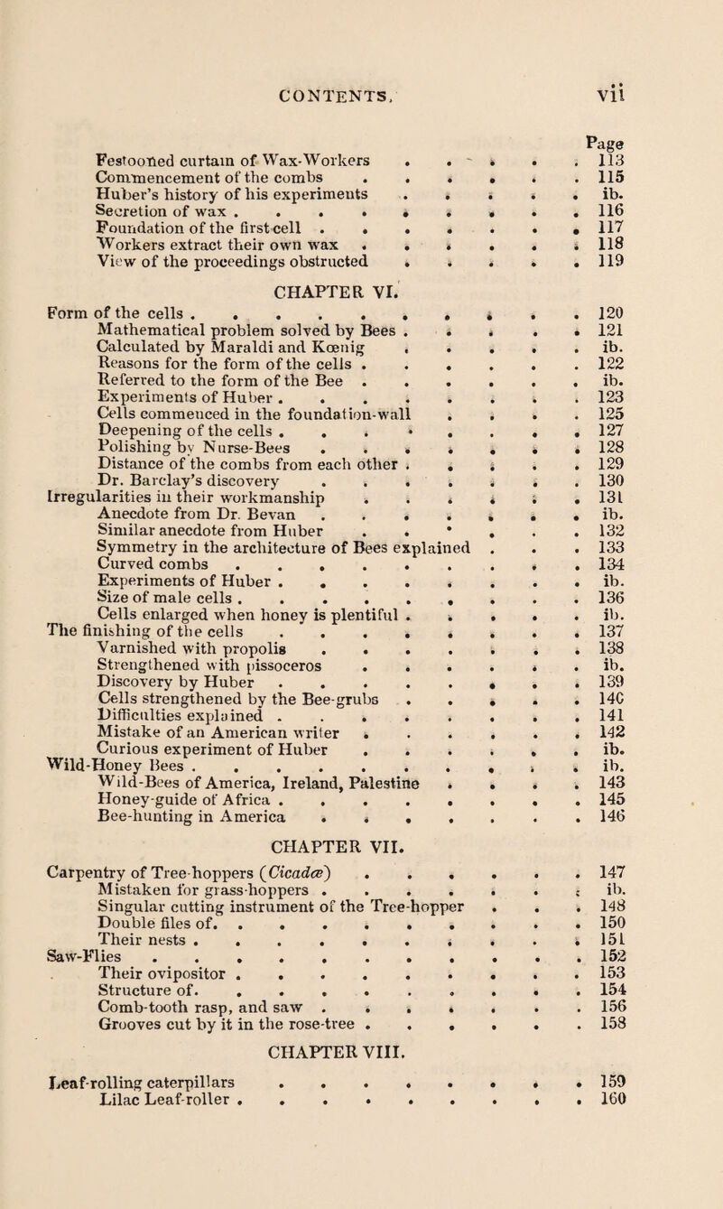 • • Festooned curtain of Wax-Workers Commencement of the combs Huber’s history of his experiments Secretion of wax .... Foundation of the first cell . . Workers extract their own wax . View of the proceedings obstructed CHAPTER VI. Form of the cells. Mathematical problem solved by Bees Calculated by Maraldi and Koenig Reasons for the form of the celis . Referred to the form of the Bee . Experiments of Huber . Cells commenced in the foundation-wall Deepening of the cells . . Polishing by Nurse-Bees Distance of the combs from each other Dr. Barclay’s discovery Irregularities in their workmanship . Anecdote from Dr. Bevan Similar anecdote from Huber Symmetry in the architecture of Bees explained Curved combs .... Experiments of Huber . . Size of male cells .... Cells enlarged when honey is plentiful The finishing of the cells . . . Varnished with propolis . . Strengthened with pissoceros Discovery by Huber Cells strengthened by the Bee-grubs Difficulties explained . Mistake of an American writer . Curious experiment of Huber Wild-Honey Bees ..... Wild-Bees of America, Ireland, Palestine Honey-guide of Africa . Bee-hunting in America . . CHAPTER VII. Carpentry of Tree-hoppers (CicadeE) . . . Mistaken for grass hoppers .... Singular cutting instrument of the Tree-hopper Double files of. ..... . Their nests ...... ^ Saw-Flies. Their ovipositor ...... Structure of...... . Comb-tooth rasp, and saw .... Grooves cut by it in the rose-tree . . . CHAPTER VIII. Page . 11.3 . 115 . ib. . 116 . 117 . 118 . 119 120 121 ib. 122 ib. 123 125 127 128 129 130 131 ib. 132 133 134 ib. 136 ib. 137 138 ib. 139 14C 141 142 ib. ib. 143 145 146 147 it). 148 150 151 152 153 154 156 158 Leaf-rolling caterpillars Lilac Leaf-roller 159 160