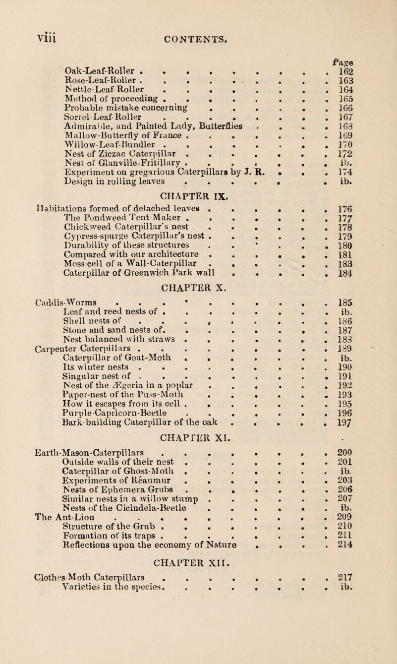 Oak-Leaf-Roller ...... Rose-Leaf-Roller . ..... Nettle-Leaf-Roller ..... Method of proceeding . . , Probable mistake concerning Sorrel-Leaf Roller ..... Admirable, and Painted Lady, Batterflies Mallow-Butterfly of France .... Willow-Leaf-Bundler ..... Nest of Ziczac Caterpillar .... Nest of Glanville-Fritillary .... Experiment on gregarious Caterpillars by J. R. Design in rolling leaves .... CHAPTER IX. Habitations formed of detached leaves . . . The Pondweed Tent-Maker .... duckweed Caterpillar’s nest . . . Cypress-spurge Caterpillar’s nest . . . Durability of these structures Compared with our architecture . . . Moss cell of a Wall-Caterpillar . . . Caterpillar of Greenwich Park wall . . CHAPTER X. Caddis-Worms Leaf and reed nests of. Shell nests of ..... . Stone and sand nests of. ... . Nest balanced with straws .... Carpenter Caterpillars. Caterpillar of Goat-Moth .... Its winter nests ...... Singular nest of . ... . . Nest of the iEgeria in a poidar , . . Paper-nest of tlie Puss-Moth . . . How it escapes from its cell .... Purple-Capricorn-Beetle .... Bark-building Caterpillar of the oak . . CHAPl'Ell XI. Earth-Mason-Caterpillars ..... Outside walls of their nest .... Caterpillar of Ghost-Moth .... Experiments of Reaumur .... Nests of Ephemera Grubs .... Similar nests in a willow stump . Nests of the Cicindela-Beetle . . . The Ant-Lion ....... Structure of the Grub ..... Formation of its traps ..... Reflections upon the economy of Nature . CHAPTER XII. Clothes-Moth Caterpillars ..... Varieties in the species. .... Page 162 163 164 165 166 167 163 169 170 172 il). 174 ib. 176 177 178 179 180 181 183 184 185 ib. 186 187 183 189 ib. 190 191 192 193 195 196 197 200 201 ib. 203 206 207 ib. 209 210 211 214 . 217 . ib.