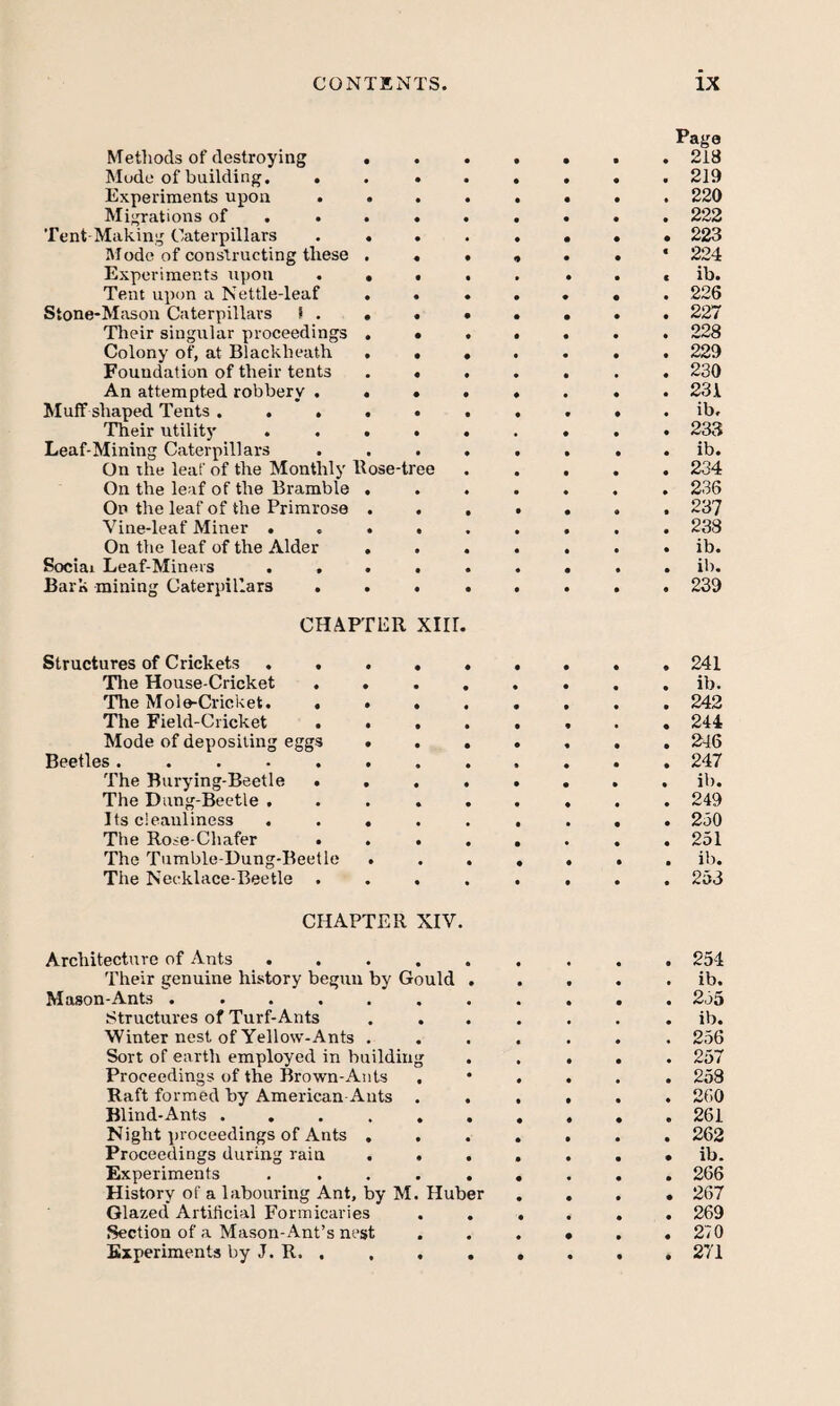 Metliods of destroying . Mode of building. . Experiments upon . . Migrations of . . . Tent Making Caterpillars . . Itlode of constructing these . Experiments upon . • Tent upon a Nettle-leaf . Stone-Mason Caterpillars S . . Their singular proceedings . Colony of, at Blackheath . Foundation of their tents An attempted robbery . . Muff shaped Tents .... Their utility . . . Leaf-Mining Caterpillars On the leaf of the Monthly Hose-ti On the leaf of the Bramble . On the leaf of the Primrose . Vine-leaf Miner . . . On the leaf of the Alder . Social Leaf-Miners ... Bark mining Caterpillars . . ee Page 218 219 220 222 . 223 224 ib. 226 227 228 229 230 231 ib, 233 ib. 234 236 237 238 ib. il). 239 CHAPTER Xlir Structures of Crickets.241 Tlie House-Cricket ........ ib. The Mole-Cricket. ........ 242 The Field-Cricket ........ 244 Mode of depositing eggs.246 Beetles............ 247 The Burying-Beetle ........ ib. The Dung-Beetle ......... 249 Its cleanliness ......... 250 The Rose Chafer ........ 251 The Tumble-Uung-Beetle ....... ib. The Necklace-Beetle ........ 253 CHAPTER XIV. Architecture of Ants .... • • t 254 Their genuine history begun by Gould • • • • • ib. Mason-Ants ...... 255 Structures of Turf-Ants . . « • ib. Winter nest of Yellow-Ants . • • • • 256 Sort of earth employed in building • • • • • 257 Proceedings of the Brown-Ants . • • • • 253 Raft formed by American Ants . • • • • 260 Blind-Ants ..... • • • • • 261 Night proceedings of Ants . . • • • • 262 Proceedings during rain . . • • • • • ib. Experiments .... • • • • 266 History of a labouring Ant, by M. Huber • • • • 267 Glazed Artificial Formicaries • • • • 269 Section of a Mason-Ant’s nest • • • • 270 Experiments by J. R. , , . • • • • • 271