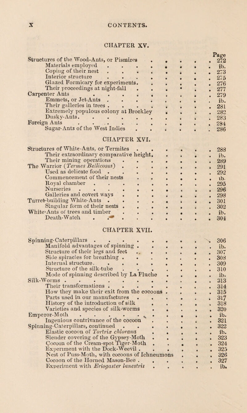 CHAPTER XV. Structures of the Wood-Ants, or Pismires Materials employed . . , Coping of their nest Interior structure Glazed Formicary for experiments. Their proceedings at night-fall . Carpenter Ants .... Emmets, or Jet-Ants . . . Their galleries in trees . Extremely populous colony at Brockley Dusky-Ants. .... Foreign Ants . . . Sugar-Ants of the West Indies CHAPTER XVI. Structures of White-Ants, or Termites Their extraordinary comparative height Their mining operations The Warrior {Termes Bellicosus') Used as delicate food . Commencement of their nests Royal chamber .... Nurseries ..... Galleries and covert ways . . Turret-building White-Ants . . Singular form of their ne.sts . . White-Ants of trees and timber Death-Watch . . CHAPTER XVII Spinning-Caterpillars .... Manifold advantages of spinning . Structure of their legs and feet Side spiracles for breathing . Internal structm'e. . . Structure of the silk-tube Mode of spinning described by La Flue Silk-Worms ...... Tlieir transformations . How they make their exit from the cocoons Parts used in our manufactures History of the introduction of silk Varieties and species of silk-worms Emperor-Moth . . . . . Ingenious contrivance of the cocoon Spinning-Caterpillars, continued Elastic cocoon of Tortrix chlurana Slender covering of the Gypsey-Moth Cocoon of the Cream-spot Tiger-Moth Experiment with the Dock-Weevil . Nest of Puss-Moth, with cocoons of Ichneumons Cocoon of the Horned Mason-Bee . Page . 272 . ib. . 273 . 275 . 276 . 277 . 279 . ib. . 281 . 282 . 283 . 284 . 286 . 288 . ib. . 289 . 291 . 292 . lb. . 295 . 296 . 298 . 301 . 302 . ib. . 304 306 . ib. . 307 . 308 . 309 . 310 . ib. . 313 . 314 . 315 . 317 , 318 . 320 , ib. . 321 . 322 . ib. . 323 . 324 . 325 . 326 . 327