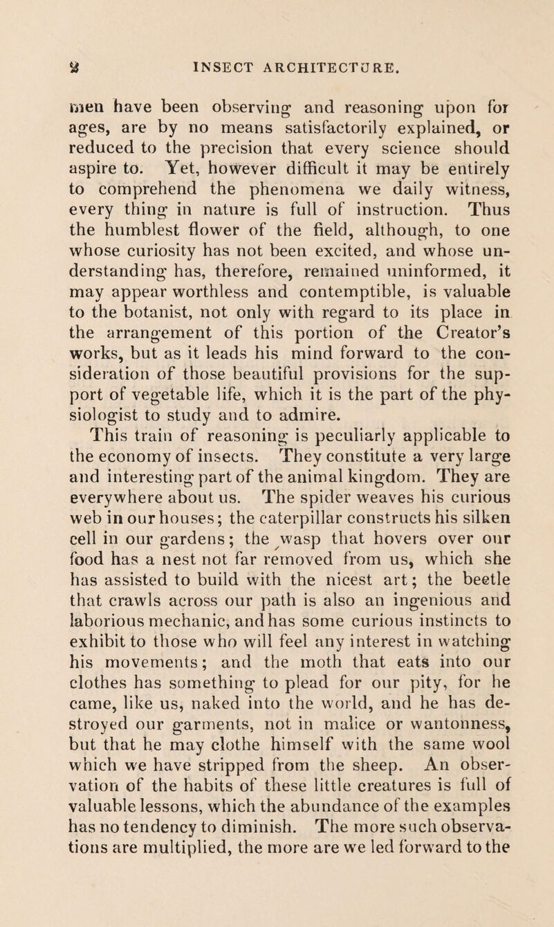 ijueii have been observing and reasoning upon for ages, are by no means satisfactorily explained, or reduced to the precision that every science should aspire to. Yet, however difficult it may be entirely to comprehend the phenomena we daily witness, every thing in nature is full of instruction. Thus the humblest flower of the field, although, to one whose curiosity has not been excited, and whose un¬ derstanding has, therefore, remained uninformed, it may appear worthless and contemptible, is valuable to the botanist, not only with regard to its place in the arrangement of this portion of the Creator’s works, but as it leads his mind forward to the con¬ sideration of those beautiful provisions for the sup¬ port of vegetable life, which it is the part of the phy¬ siologist to study and to admire. This train of reasoning is peculiarly applicable to the economy of insects. They constitute a very large and interesting part of the animal kingdom. They are everywhere about us. The spider weaves his curious web in our houses; the caterpillar constructs his silken cell in our gardens; the wasp that hovers over our food has a nest not far removed from us, which she has assisted to build with the nicest art; the beetle that crawls across our path is also an ingenious and laborious mechanic, and has some curious instincts to exhibit to those who will feel any interest in watching his movements; and the moth that eats into our clothes has something to plead for our pity, for he came, like us, naked into the world, and he has de¬ stroyed our garments, not in malice or wantonness, but that he may clothe himself with the same wool which we have stripped from the sheep. An obser¬ vation of the habits of these little creatures is full of valuable lessons, which the abundance of the examples has no tendency to diminish. The more such observa¬ tions are multiplied, the more are we led forward to the