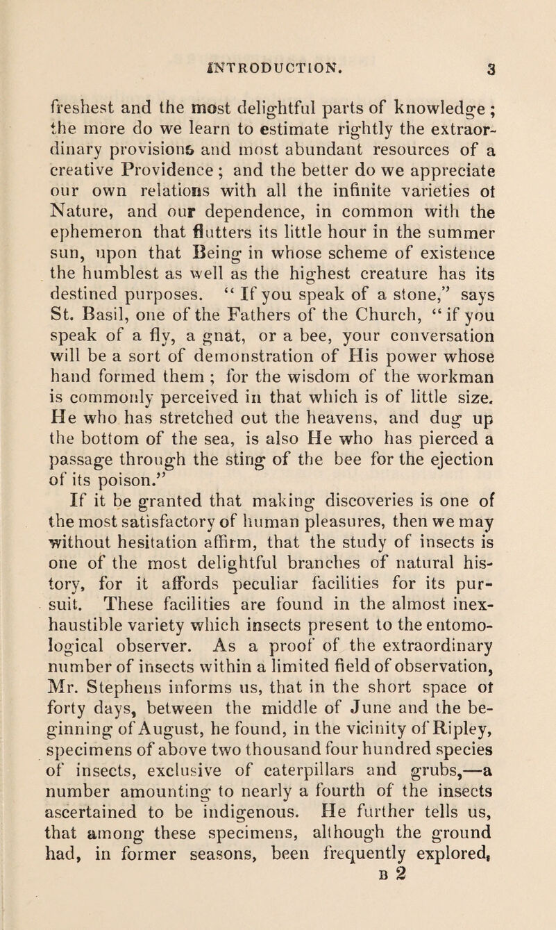 freshest and the most delightful parts of knowledge; the more do we learn to estimate rightly the extraor¬ dinary provisions and most abundant resources of a creative Providence ; and the better do we appreciate our own relations with all the infinite varieties ot Nature, and our dependence, in common with the ephemeron that flutters its little hour in the summer sun, upon that Being in whose scheme of existence the humblest as well as the highest creature has its destined purposes. “ If you speak of a stone,” says St. Basil, one of the Fathers of the Church, “ if you speak of a fly, a gnat, or a bee, your conversation will be a sort of demonstration of His power whose hand formed them ; for the wisdom of the workman is commonly perceived in that which is of little size. He who has stretched out the heavens, and dug up the bottom of the sea, is also He who has pierced a passage through the sting of the bee for the ejection of its poison.” If it be granted that making discoveries is one of the most satisfactory of human pleasures, then we may without hesitation affirm, that the study of insects is one of the most delightful branches of natural his¬ tory, for it affords peculiar facilities for its pur¬ suit. These facilities are found in the almost inex¬ haustible variety which insects present to the entomo¬ logical observer. As a proof of the extraordinary number of insects within a limited field of observation, Mr. Stephens informs us, that in the short space ot forty days, between the middle of June and the be¬ ginning of August, he found, in the vicinity of Ripley, specimens of above two thousand four hundred species of insects, exclusive of caterpillars and grubs,—a number amounting to nearly a fourth of the insects ascertained to be indigenous. He further tells us, that among these specimens, although the ground had, in former seasons, been frequently explored, B 2