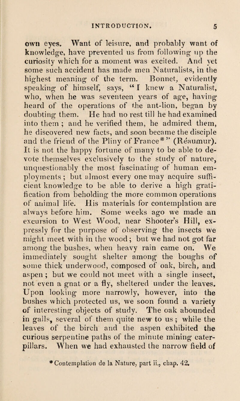 own eyes. Want of leisure, and probably want of knowledge, have prevented ns from following up the curiosity which for a moment was excited. And yet some such accident has made men Naturalists, in the highest meaning of the term. Bonnet, evidently speaking of himself, says, “I knew a Naturalist, who, when he was seventeen years of age, having heard of the operations of the ant-lion, began by doubting them. He had no rest till he had examined into them ; and he verified them, he admired them, he discovered new facts, and soon became the disciple and the friend of the Pliny of France*” (Reaumur). It is not the happy fortune of many to be able to de¬ vote themselves exclusively to the study of nature, unquestionably the most fascinating of human em¬ ployments ; but almost every one may acquire suffi¬ cient knowledge to be able to derive a high grati¬ fication from beholding the more common operations of animal life. His materials for contemplation are always before him. Some weeks ago we made an excursion to West Wood, near Shooter’s Hill, ex¬ pressly for the purpose of observing the insects we might meet with in the wood; but we had not got far among the bushes, when heavy rain came on. We immediately sought shelter among the boughs of some thick underwood, composed of oak, birch, and aspen ; but we could not meet with a single insect, not even a gnat or a fly, sheltered under the leaves. Upon looking more narrowly, however, into the bushes which protected us, we soon found a variety of interesting objects of study. The oak abounded in galls, several of them quite new to us ; while the leaves of the birch and the aspen exhibited the curious serpentine paths of the minute mining cater¬ pillars. When we had exhausted the narrow field of * Contemplation de la Nature, part ii., chap, 42.